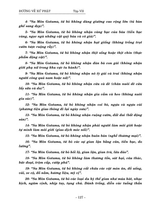 ÑÖÔØNG VEÀ XÖÙ PHAÄT Taäp VII
4- “Sa Moân Gotama, töø boû khoâng duøng giöôøng cao roäng lôùn (tuû baøn
gheá sang ñeïp)”.
5- “Sa Moân Gotama, töø boû khoâng nhaän vaøng baïc cuûa baùu (tieàn baïc
vaøng, ngoïc ngaø nhöõng vaät quyù baùu vaø voâ giaù)”.
6- “Sa Moân Gotama, töø boû khoâng nhaän haït gioáng (khoâng troàng troït
vöôøn töôïc ruoäng raãy)”.
7- “Sa Moân Gotama, töø boû khoâng nhaän thòt soáng hoaëc thòt chín (thöïc
phaåm ñoäng vaät)”.
8- “Sa Moân Gotama, töø boû khoâng nhaän ñaøn baø con gaùi (khoâng nhaän
giôùi phuï nöõ trong khu vöïc tu haønh)”.
9- “Sa Moân Gotama, töø boû khoâng nhaän noâ tyø gaùi vaø trai (khoâng nhaän
ngöôøi coâng quaû nam hoaëc nöõ)”.
10- “Sa Moân Gotama, töø boû khoâng nhaän cöøu vaø deâ (chaên nuoâi deâ cöøu
laáy söõa vaø da)”.
11- “Sa Moân Gotama, töø boû khoâng nhaän gia caàm vaø heo (khoâng nuoâi
gia suùc)”.
12- “Sa Moân Gotama, töø boû khoâng nhaän voi boø, ngöïa vaø ngöïa caùi
(phöông tieän giao thoâng ñi laïi ngaøy xöa)”.
13- “Sa Moân Gotama, töø boû khoâng nhaän ruoäng vöôøn, ñaát ñai (baát ñoäng
saûn)”.
14- “Sa Moân Gotama, töø boû khoâng nhaän phaùi ngöôøi laøm moâi giôùi hoaëc
töï mình laøm moâi giôùi (giao dòch moùc noái)”.
15- “Sa Moân Gotama, töø boû khoâng nhaän buoân baùn (ngheà thöông maïi)”.
16- “Sa Moân Gotama, töø boû caùc söï gian laän baèng caân, tieàn baïc, ño
löôøng”.
17- “Sa Moân Gotama, töø boû hoái loä, gian laän, gian traù, löøa ñaûo”.
18- “Sa Moân Gotama, töø boû khoâng laøm thöông toån, saùt haïi, caâu thuùc,
böùc ñoaït, troäm caép, cöôùp phaù”.
19- ‘‘Sa Moân Gotama, töø boû khoâng caát chöùa caùc vaät moùn aên, ñoà uoáng,
vaûi, xe coä, ñoà naèm, höông lieäu, myõ vò”.
20- “Sa Moân Gotama, töø boû caùc loaïi du hyù theá gian nhö muùa haùt, nhaïc
kòch, ngaâm vònh, nhòp tay, tuïng chuù. Ñaùnh troáng, dieãn caùc tuoàng thaàn
- 127 -
 