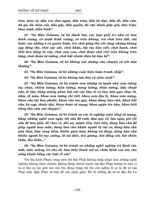 ÑÖÔØNG VEÀ XÖÙ PHAÄT 2007
tieân, muùa voõ, ñaáu voi, ñua ngöïa, ñaáu traâu, ñaáu boø ñöïc, ñaáu deâ, ñaáu cöøu,
ñaù gaø, ñaù chim cuùt, ñaáu gaäy, ñaáu quyeàn, ñoâ vaät, ñaùnh giaëc giaõ, daøn traän,
thao döôït, dieãu binh”.
21- ‘‘Sa Moân Gotama, töø boû ñaùnh baøi, caùc loaïi giaûi trí nhö côø taùm
hình vuoâng, côø möôøi hình vuoâng, côø treân khoâng, troø chôi treân ñaát, chæ
böôùc vaøo nhöõng oâ coù quyeàn böôùc, troø chôi gaêng theû roài chuïp nhöng khoâng
suïp ñoáng theû, chôi suùc saéc, chôi khaên, laáy tay laøm vieát, chôi banh, chôi
thoåi keøn baèng laù caây, chôi xem con, chôi ñoaùn chöõ vieát treân khoâng treân
löng, chôi ñoaùn tö töôûng, chôi baét chöôùc ñieäu boä laøm heà”.
22- “Sa Moân Gotama, töø boû khoâng noùi nhöõng caâu chuyeän voâ ích taàm
thöôøng”.
23- “Sa Moân Gotama, töø boû nhöõng cuoäc bieän luaän tranh chaáp”.
24- “Sa Moân Gotama, töø boû khoâng löøa ñaûo vaø sieåm nònh”.
24- “Sa Moân Gotama, töø boû traùnh xem nhöõng taø haïnh nhö xem töôùng
tay chaân, chieâm töôùng, hieän töôùng, moäng töôùng, thaân töôùng, daáu chuoät
caén, teá löûa, duøng mieäng phun hoät caûi vaøo löûa, teá voû luùa, taám gaïo, thuïc toâ,
daàm, teá maùu, khoa xem töôùng chi tieát, khoa xem ñòa lyù, khoa xem moäng,
khoa caàu taøi ban phöôùc, khoa caàu ma quyû, khoa duøng buøa chuù, khoa baét
raén, boø caïp, thuoác ñoäc, khoa ñoaùn soá maïng, khoa ngöøa teân baén, khoa bieát
tieáng thuù caàm noùi chuyeän”.
25- “Sa Moân Gotama, töø boû traùnh xa caùc taø nghieäp nuoâi soáng taø maïng,
baèng nhöõng ngheà xem ngaøy toát xaáu ñeå röôùc daâu quy reå, löïa ngaøy giôø toát
xaáu ñeå hoøa giaûi, ñeå chia reõ, ñoøi nôï, möôïn tieàn, tieâu tieàn, duøng buøa chuù ñeå
giuùp ngöôøi may maén, duøng buøa chuù khieán ngöôøi bò ruûi ro, duøng buøa chuù
phaù thai, laøm cuùng lieãm, khieán quai haøm khoâng cöû ñoäng, duøng buøa chuù
khieán ngöôøi boû tay xuoáng, loã tai ñieác, hoûi göông, hoûi ñoàng coát, hoûi thieân
thaàn, ñòa thaàn...”
26- “Sa Moân Gotama, töø boû traùnh xa nhöõng ngheà nghieäp trò beänh tai,
maét, muõi, mieäng, trò cho xoå, laøm thaày thuoác moå xeû, chöõa beänh con nít, cho
uoáng thuoác baèng caùc loaïi reã caây”.
Vôùi baøi kinh Phaïm voõng treân thì ñöùc Phaät khoâng chaáp nhaän laøm nhöõng ngheà
nghieäp khoâng chaân chaùnh, khoâng ñuùng chaùnh haïnh cuûa ñaïo Phaät huoáng laø moät vò
tu só thoï cuï tuùc giôùi maø coøn leân ñoàng nhaäp coát thì coøn nghóa lyù gì laø ñeä töû cuûa
Phaät nöõa. Quyù Phaät töû haõy ñeà cao caûnh giaùc! Ñoù laø nhöõng ñeä töû taø ñaïo Baø La
- 128 -
 