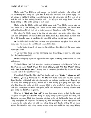 ÑÖÔØNG VEÀ XÖÙ PHAÄT Taäp VII
Muoán nhaäp Tam Thieàn ta phaûi nöông vaøo hôi thôû kheùo taùc yù nheï nhaøng tònh
chæ caùc traïng thaùi töôûng do Ñònh Nhö YÙ Tuùc ñieàu khieån ñeå taâm ly caùc traïng thaùi
hyû töôûng, coù nghóa laø khoâng coøn moät traïng thaùi hyû töôûng naøo caû. Noùi toùm laïi laø
phaûi ly saïch 18 loaïi töôûng cho thaät saïch. Luùc baáy giôø môùi nhaäp Tam Thieàn deã
daøng, khoâng coù khoù khaên khoâng coù meät nhoïc.
Muoán nhaäp Töù Thieàn phaûi xuaát khoûi traïng thaùi Tam Thieàn nöông vaøo hôi
thôû, kheùo taùc yù tònh chæ thoï, aâm thanh vaø caùc haønh trong thaân, roài sau ñoù môùi
höôùng taâm tònh chæ hôi thôû, töùc laø thaân haønh noäi döøng haún, nhaäp Töù Thieàn.
Khi nhaäp Töù Thieàn xong laø luùc baáy giôø taâm ñònh treân thaân, thaân ñònh treân
taâm lieàn höôùng taâm, töùc laø daãn taâm ñeán Tam Minh. Khi Tam Minh ñaõ vieân maõn
thì ta ñaõ laøm chuû sanh töû vaø chaám döùt luaân hoài, khoâng coøn taùi sanh nöõa.
Tu thieàn ñònh öùc cheá taâm chæ moät thôøi gian taâm seõ boäc phaùt tham, saân, si,
maïn, nghi raát maïnh. ÖÙc cheá taâm deã sanh chieâm bao.
ÖÙc cheá thaân deã sanh roái loaïn cô theå, roái loaïn thaàn kinh, coù theå sanh nhieàu
beänh taät khoù trò.
ÖÙc cheá taâm, laéng saâu vaøo caùc traïng thaùi tónh laëng, deã rôi vaøo caùc traïng
thaùi ñònh töôûng (taø ñònh).
Ñoù laø nhöõng loaïi ñònh raát nguy hieåm cho ngöôøi tu khoâng coù thieän höõu tri thöùc
höôùng daãn.
Veà Ñònh Nieäm Hôi Thôû, thì phaûi tu ñuùng nhö trong kinh Nguyeân Thuûy maø
ñöùc Phaät ñaõ daïy: “Ñònh Nieäm Hôi Thôû khoâng phaûi “Soå Töùc Quaùn” khoâng
phaûi “Luïc Dieäu Phaùp Moân”. Khoâng neân tu theo caùc phaùp hôi thôû do caùc Toå bieân
soaïn vaø ba hôi thôû cuûa thieàn Yoga.
Phaùp Ñònh Nieäm Hôi Thôû cuûa Phaät laø phaùp xaû taâm: “Quaùn ly tham toâi bieát
toâi hít voâ. Quaùn ly tham toâi bieát toâi thôû ra” ñoù laø phaùp moân hôi thôû xaû taâm,
ñöøng laàm laïc, phaûi caûnh giaùc caùc phaùp moân hôi thôû cuûa taø giaùo ngoaïi ñaïo maø caùc
Toå ñaõ bò aûnh höôûng quaù naëng, do caùc Toå bò aûnh höôûng giaùo phaùp cuûa ngoaïi ñaïo,
neân daàn daàn giaùo phaùp hôi thôû cuûa ñöùc Phaät bò che khuaát bôûi chieác aùo chaép vaù
kieán giaûi cuûa ngoaïi ñaïo kinh saùch phaùt trieån, ñeán ñoä ngöôøi ta khoâng coøn bieát ñeán
giaùo phaùp cuûa ñöùc Phaät laø gì nöõa.
Neân löu yù: “Tònh chæ hôi thôû” laø moät ñieàu quan troïng, vì hôi thôû laø maïng
soáng cuûa chuùng ta. Neáu hôi thôû döøng thì maïng soáng naøy khoâng coøn. Cho neân, con
ñöôøng tu theo ñaïo Phaät laøm chuû ñöôïc söï soáng cheát, töùc laø laøm chuû ñöôïc hôi thôû.
Döøng hoaëc phuïc hoài ñöôïc hôi thôû laø moät söï ñieàu khieån phaûi coù moät ñaïo löïc do taâm
ly duïc, ly aùc phaùp; phaûi coù moät cuoäc soáng ñuùng giôùi haïnh, khoâng heà vi phaïm
nhöõng loãi nhoû nhaët naøo, cuõng khoâng neân aên uoáng, nguû nghæ phi thôøi; cuõng khoâng
- 13 -
 