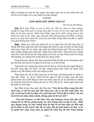 ÑÖÔØNG VEÀ XÖÙ PHAÄT 2007
Phaät seõ khoâng coøn nöõa thì loaøi ngöôøi treân haønh tinh naøy seõ chòu thieát thoøi raát
lôùn thì toäi ñoù thuoäc veà ai, quyù Phaät töû coù bieát khoâng?
TUÏNG KINH GIOÛI, THOÂNG GIAÙO LYÙ
Caâu hoûi cuûa Lieãu Höông.
Hoûi: Kính thöa Thaày, coù moät vò thaày noùi: “Toâi tuy chöa aên chay tröôøng,
nhöng toâi tuïng kinh gioûi vaø thoâng thaïo giaùo lyù, taâm toâi luùc naøo cuõng nghó ñeán
Phaät laø toâi maõn nguyeän”. Kính thöa Thaày, tuïng kinh nhieàu, thoâng giaùo lyù ñaïi
Thöøa maø soáng vaø aên, uoáng, nguû, nghæ phi thôøi, khoâng gioáng nhö Phaät, coù thoâng
giaùo lyù vaø tuïng kinh nhieàu thì cuõng nhö chöûi Phaät, maéng Phaät chöù ñaâu coù nghóa
lyù gì phaûi khoâng thöa Thaày?
Ñaùp: Ñuùng vaäy, thôøi maït phaùp boïn taø sö ngoaïi ñaïo chæ bieát tuïng ñoïc vaø
thoâng suoát Tam taïng kinh ñieån maø chaúng thöïc haønh tu taäp, chæ kheùo lyù luaän baèng
moàm meùp, thaäm chí aên, uoáng, nguû, nghæ coøn khoâng thanh tònh “Toâi tuy chöa aên
chay tröôøng nhöng tuïng kinh gioûi, thoâng thaïo kinh saùch”. Tuïng kinh gioûi, thoâng
thaïo kinh saùch ñeå laøm gì, khi soáng chaúng coù töø taâm, aên thòt chuùng sanh maø chaúng
bieát thöông yeâu, chaúng bieát söï ñau khoå cuûa chuùng sanh?
Tuïng kinh gioûi, thoâng thaïo Tam taïng kinh ñieån ñeå laøm gì maø soáng phaïm giôùi
phi ñaïo ñöùc nhö vaäy thì coù nghóa lyù gì laø moät tu só ñeä töû Phaät.
Tuïng kinh gioûi, thoâng thaïo kinh saùch ñeå laøm gì, ñeå löøa ñaûo gaït ngöôøi baèng ba
taác löôõi (voïng ngöõ, noùi thieàn, noùi ñaïo, thuyeát giaûng kinh saùch) maø mình soáng
chaúng ra gì, ñôøi chaúng ra ñôøi, ñaïo chaúng ra ñaïo?
Tuïng kinh gioûi, ñoù laø thaày tuïng hay laø thôï tuïng, chöù khoâng phaûi laø ngöôøi tu
theo ñaïo Phaät, laø ñeä töû Phaät chæ bieát ngaên aùc dieät aùc phaùp, soáng ñôøi soáng
phaïm haïnh; tìm söï baát ñoäng nôi taâm cuûa mình; ngaøy ñi xin aên moät böõa aên, khoâng
aên uoáng phi thôøi nhö keû phaøm phu tuïc töû. Treân ñaây laø keû haønh ngheà tuïng kinh
ñeå kieám aên sinh soáng.
Quyù Phaät töû haõy laéng nghe ñöùc Phaät daïy: “Naøy Baø La Moân trong boán ñöùc
taùnh naøy, coù theå boû qua moät ñöùc taùnh naøo, chæ coù ba ñöùc taùnh thoâi, maø
vaãn coù theå goïi laø Baø La Moân vaø coù theå khi noùi: “Toâi laø Baø La Moân”, lôøi noùi
aáy laø lôøi noùi chaân chaân chaùnh, khoâng phaûi laø lôøi noùi doái.”
- Toân giaû Gotama, coù theå ñöôïc Toân giaû Gotama, trong boán ñöùc naøy,
chuùng toâi coù theå boû, phuùng tuïng, trì chuù, thoâng hieåu ba taäp Veä ñaø... Thaät
vaäy, phuùng tuïng, trì chuù, thoâng hieåu ba taäp Veä ñaø laøm ñöôïc gì? Khi moät
baø La Moân coù ñöùc haïnh, ñöùc ñoä cao daøy, ñaày ñuû giôùi haïnh cao daøy, vò aáy
laø ngöôøi hoïc roäng saùng suoát, laø ngöôøi ñeä nhaát hay ñeä nhò trong nhöõng
- 130 -
 