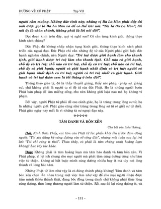 ÑÖÔØNG VEÀ XÖÙ PHAÄT Taäp VII
ngöôøi caàm muoãng. Nhöõng ñöùc tính naøy, nhöõng vò Baø La Moân phaûi ñaày ñuû
môùi ñöôïc goïi laø Baø La Moân vaø ñeå coù theå khi noùi: “Toâi laø Baø La Moân”, lôøi
noùi aáy laø chaân chaùnh, khoâng phaûi laø lôøi noùi doái”.
Ñoïc ñoaïn kinh treân ñaây, quyù vò nghó sao? Coù caàn tuïng kinh gioûi, thoâng thaïo
kinh saùch chaêng?
Ñöùc Phaät ñaõ khoâng chaáp nhaän tuïng kinh gioûi, thoâng thaïo kinh saùch phaùt
trieån cuûa ngoaïi ñaïo. Ñöùc Phaät chæ caàn nhöõng ñeä töû cuûa Ngöôøi phaûi giôùi luaät ñöùc
haïnh nghieâm chænh, neân Ngöôøi daïy: “Trí tueä ñöôïc giôùi haïnh laøm cho thanh
tònh, giôùi haïnh ñöôïc trí tueä laøm cho thanh tònh. Choã naøo coù giôùi haïnh,
choã aáy coù trí tueä; choã naøo coù trí tueä, choã aáy coù trí tueä; choã naøo coù trí tueä,
choã aáy coù giôùi haïnh; ngöôøi coù giôùi haïnh nhaát ñònh coù trí tueä; ngöôøi coù
giôùi haïnh nhaát ñònh coù trí tueä; ngöôøi coù trí tueä nhaát coù giôùi haïnh. Giôùi
haïnh vaø trí tueä ñöôïc xem laø toái thaéng ôû treân ñôøi”.
Thoâng thaïo giaùo lyù, ñoù laø thaày thuyeát giaûng, thaày noùi phaùp, (phaùp sö, giaûng
sö), chöù khoâng phaûi laø ngöôøi tu só ñeä töû cuûa ñöùc Phaät. Hoï laø nhöõng ngöôøi buoân
Phaät baùn phaùp ñeå tìm mieáng soáng, cho neân khoâng giôùi luaät naøo maø hoï khoâng vi
phaïm.
Bôûi vaäy, ngöôøi Phaät töû phaûi ñeà cao caûnh giaùc, hoï laø truøng trong loâng sö töû, hoï
laø nhöõng ngöôøi gieát Phaät giaùo cuõng nhö truøng trong loâng sö töû seõ gieát sö töû cheát.
Phaät giaùo ngaøy nay maát laø vì nhöõng taø sö ngoaïi ñaïo naøy.
TAÂM DANH VAØ BOÛN XEÛN
Caâu hoûi cuûa Lieãu Höông.
Hoûi: Kính thöa Thaày, caùi taâm cuûa Phaät töû luùc phaán khôûi leân tröôùc ñaùm ñoâng
ngöôøi: “Toâi xin ñaêng kyù cuùng döôøng vaøo soå coâng ñöùc”, nhöng moät tuaàn sau laïi traû
lôøi: “Toâi chæ cuùng ít thoâi”. Thöa thaày, coù phaûi laø taâm chuùng sanh hoaûng loaïn
khoâng? Luùc vaày luùc khaùc.
Ñaùp: Khoâng phaûi laø taâm hoaûng loaïn maø taâm haùo danh vaø taâm boûn xeûn. Vì
Phaät phaùp, vì lôïi ích chung cho moïi ngöôøi maø phaùt taâm cuùng döôøng cuõng nhö laøm
vieäc töø thieän, khoâng ai baét buoäc mình cuùng döôøng nhieàu hay ít maø tuøy nôi loøng
thaønh vaø loøng haûo taâm.
Nhöõng Phaät töû laøm nhö vaäy laø coù ñuùng chaùnh phaùp khoâng? Taâm danh vaø taâm
boûn xeûn chen laãn nhau trong moät vieäc laøm nhö vaäy ñeå cho moïi ngöôøi nhaän ñöôïc
taâm mình thieáu thaønh thaät, ñang boác ñoàng trong danh chöù khoâng phaûi thöïc loøng
cuùng döôøng, thöïc loøng thöông ngöôøi laøm töø thieän. Roài sau ñoù laïi cuùng döôøng ít, vaø
- 131 -
 