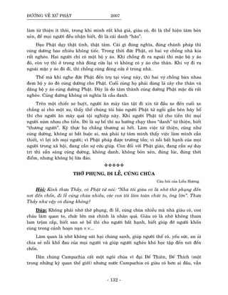 ÑÖÔØNG VEÀ XÖÙ PHAÄT 2007
laøm töø thieän ít thoâi, trong khi mình raát khaù giaû, giaøu coù, ñoù laø theå hieän taâm boûn
xeûn, ñeå moïi ngöôøi ñeàu nhaän bieát, ñoù laø caùi danh “haõo”.
Ñaïo Phaät daïy thaät tình, thaät taâm. Caùi gì ñuùng nghóa, ñuùng chaùnh phaùp thì
cuùng döôøng bao nhieâu khoâng tieác. Trong thôøi ñöùc Phaät, coù hai vôï choàng nhaø kia
raát ngheøo. Hai ngöôøi chæ coù moät boä y aùo. Khi choàng ñi ra ngoaøi thì maëc boä y aùo
ñoù, coøn vôï thì ôû trong nhaø ñoùng cöûa laïi vì khoâng coù y aùo che thaân. Khi vôï ñi ra
ngoaøi maëc y aùo ñoù ñi, thì choàng cuõng ñoùng cöûa ôû trong nhaø.
Theá maø khi nghe ñöùc Phaät ñeán truï taïi vuøng naøy, thì hai vôï choàng baøn nhau
ñem boä y aùo ñoù cuùng döôøng cho Phaät. Cuoái cuøng hoï phaûi duøng laù caây che thaân vaø
daâng boä y aùo cuùng döôøng Phaät. Ñaây laø do taâm thaønh cuùng döôøng Phaät maëc duø raát
ngheøo. Cuùng döôøng khoâng coù nghóa laø caàu danh.
Treân moät chieác xe buyùt, ngöôøi aên maøy taøn taät ñi xin töø ñaàu xe ñeán cuoái xe
chaúng ai cho moät xu, thaáy theá chuùng toâi baûo ngöôøi Phaät töû ngoài gaàn beân haõy boá
thí cho ngöôøi aên maøy quaù toäi nghieäp naøy. Khi ngöôøi Phaät töû cho tieàn thì moïi
ngöôøi xuùm nhau cho tieàn. Ñoù laø söï boá thí xu höôùng chaïy theo “danh” töø thieän, bieát
“thöông ngöôøi”. Kyø thöïc hoï chaúng thöông ai heát. Laøm vieäc töø thieän, cuõng nhö
cuùng döôøng, khoâng ai baét buoäc ai, maø phaûi töï taâm mình thaáy vieäc laøm mình caàn
thieát, vì lôïi ích moïi ngöôøi; vì Phaät phaùp ñöôïc tröôøng toàn; vì noãi baát haïnh cuûa moïi
ngöôøi trong xaõ hoäi, ñang caàn söï cöùu giuùp. Coøn ñoái vôùi Phaät giaùo, ñang caàn söï duy
trì thì saün saøng cuùng döôøng, khoâng danh, khoâng boûn xeûn, ñuùng luùc, ñuùng thôøi
ñieåm, nhöng khoâng bò löøa ñaûo.
THÔØ PHUÏNG, ÑI LEÃ, CUÙNG CHUØA
Caâu hoûi cuûa Lieãu Höông.
Hoûi: Kính thöa Thaày, coù Phaät töû noùi: “Nhaø toâi giaøu coù laø nhôø thôø phuïng ñeán
nôi ñeán choán, ñi leã cuùng chuøa nhieàu, caùc con toâi laøm toaøn chöùc to, oâng lôùn”. Thöa
Thaày nhö vaäy coù ñuùng khoâng?
Ñaùp: Khoâng phaûi nhôø thôø phuïng, ñi leã, cuùng chuøa nhieàu maø nhaø giaøu coù, con
chaùu laøm quan to, chöùc lôùn maø chính laø nhaân quaû. Giaøu coù laø nhôø khoâng tham
lam troäm caép, bieát san seû boá thí cho ngöôøi baát haïnh, bieát giuùp ñôõ ngöôøi khoán
cuøng trong caûnh hoaïn naïn v.v...
Laøm quan laø nhôø khoâng saùt haïi chuùng sanh, giuùp ngöôøi theá coâ, yeáu söùc, an uûi
chia seû noãi khoå ñau cuûa moïi ngöôøi vaø giuùp ngöôøi ngheøo khoù hoïc taäp ñeán nôi ñeán
choán.
Daân chuùng Campuchia caát moät ngoâi chuøa vó ñaïi Ñeá Thieân, Ñeá Thích (moät
trong nhöõng kyø quan theá giôùi) nhöng nöôùc Campuchia coù giaøu coù hôn ai ñaâu, vaãn
- 132 -
 