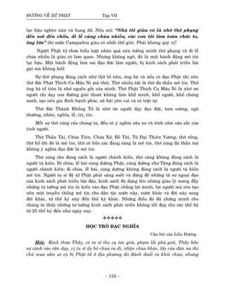 ÑÖÔØNG VEÀ XÖÙ PHAÄT Taäp VII
laïc haäu ngheøo naøn vaø hung döõ. Neáu noùi: “Nhaø toâi giaøu coù laø nhôø thôø phuïng
ñeán nôi ñeán choán, ñi leã cuùng chuøa nhieàu, caùc con toâi laøm toaøn chöùc to,
oâng lôùn” thì nöôùc Campuchia giaøu coù nhaát theá giôùi. Phaûi khoâng quyù vò?
Ngöôøi Phaät töû chöa hieåu luaät nhaân quaû neân töôûng mình thôø phuïng vaø ñi leã
chuøa nhieàu laø giaøu coù laøm quan. Nhöng khoâng ngôø, ñoù laø moät haønh ñoäng meâ tín
laïc haäu. Moät haønh ñoäng laøm sai ñaïo ñöùc laøm ngöôøi, bò kinh saùch phaùt trieån löøa
gaït maø khoâng bieát
Söï thôø phuïng ñuùng caùch nhö thôø toå tieân, oâng baø vaø neáu coù ñaïo Phaät thì neân
thôø ñöùc Phaät Thích Ca Maâu Ni maø thoâi. Thôø nhieàu töùc laø thôø ña thaàn meâ tín. Thôø
oâng baø toå tieân laø nhôù nguoàn goác cuûa mình. Thôø Phaät Thích Ca Maâu Ni laø nhôù ôn
ngöôøi chæ daïy con ñöôøng giaûi thoaùt khoâng laøm khoå mình, khoå ngöôøi, khoå chuùng
sanh, taïo neân gia ñình haïnh phuùc, xaõ hoäi yeân vui vaø coù traät töï.
Thôø ñöùc Thaùnh Khoång Töû laø nhôù ôn ngöôøi daïy ñaïo ñöùc, tam cöông, nguõ
thöôøng, nhaân, nghóa, leã, trí, tín.
Moãi söï thôø cuùng cuûa chuùng ta, ñeàu coù yù nghóa saâu xa vaø tình caûm saâu saéc cuûa
tình ngöôøi.
Thôø Thaàn Taøi, Chuùa Tieân, Chuùa Xöù, Boà Taùt, Töù Ñaïi Thieân Vöông, thôø roàng,
thôø hoå thì ñoù laø meâ tín, thôø coâ hoàn caùc ñaûng cuõng laø meâ tín, thôø cuùng ña thaàn maø
khoâng yù nghóa ñaïo ñöùc laø meâ tín.
Thôø cuùng cho ñuùng caùch laø ngöôøi chaùnh kieán, thôø cuùng khoâng ñuùng caùch laø
ngöôøi taø kieán. Ñi chuøa, leã baùi cuùng döôøng Phaät, cuùng döôøng chö Taêng ñuùng caùch laø
ngöôøi chaùnh kieán; ñi chuøa, leã baùi, cuùng döôøng khoâng ñuùng caùch laø ngöôøi taø kieán
meâ tín. Ngöôøi tu só ñeä töû Phaät phaûi saùng suoát vaø ñöøng ñeå nhöõng taø sö ngoaïi ñaïo
cuûa kinh saùch phaùt trieån löøa ñaûo, kinh saùch ñoù döïng leân nhuõng giaùo lyù mang ñaày
nhöõng tö töôûng meâ tín taø kieán vaøo ñaïo Phaät chaúng lôïi mình, lôïi ngöôøi maø coøn taïo
neân moät truyeàn thoáng meâ tín cho daân toäc nöôùc naøy, nöôùc khaùc vaø ñôøi naøy sang
ñôøi khaùc, töø theá kyû naøy ñeán theá kyû khaùc. Nhöõng ñieàu ñoù ñaõ chöùng minh cho
chuùng ta thaáy nhöõng tö töôûng kinh saùch phaùt trieån khoâng toát ñeïp cho caùc theá heä
töø 25 theá kyû ñeán nhö ngaøy nay.
HOÏC TROØ BAÏC NGHÓA
Caâu hoûi cuûa Lieãu Höông.
Hoûi: Kính thöa Thaày, coù tu só thoï cuï tuùc giôùi, phaïm loãi phaù giôùi, Thaày boån
sö caûnh caùo raên daïy, vò tu só aáy boû chuøa ra ñi, nhaän chuøa khaùc, laáy cuûa ñaøn na thí
chuû mua saém xe coä bò Phaät töû ôû ñòa phöông ñoù ñaùnh ñuoåi ra khoûi chuøa, nhöng
- 133 -
 