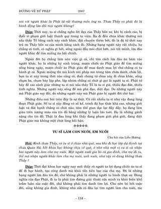 ÑÖÔØNG VEÀ XÖÙ PHAÄT 2007
noùi vôùi ngöôøi khaùc laø Phaät töû raát thöông meán oâng ta. Thöa Thaày coù phaûi ñoù laø
haønh ñoäng löøa doái moïi ngöôøi khoâng?
Ñaùp: Thôøi nay, tu só chaúng nghe lôøi daïy cuûa Thaày boån sö, khi bò caûnh caùo, bò
ñuoåi vì phaïm giôùi luaät thanh quy trong tu vieän. Ra ñi ñeán chuøa khaùc thöôøng noùi
xaáu thaày Toå baèng caùch naøy caùch khaùc, ñaët chuyeän theâm bôùt, ñoù laø ñeä töû thôøi nay
traû ôn Thaày boån sö cuûa mình baèng caùch ñoù. Nhöõng haïng ngöôøi naøy raát nhieàu, hoï
chaúng coù tình, coù nghóa gì heát, soáng ngoaøi ñaàu moâi choùt löôõi, noùi toát mình, löøa ñaûo
ngöôøi khaùc ñeå tìm mieáng aên baát chính.
Ngoaøi ñôøi hoï chaúng laøm neân vieäc gì caû, chæ tìm caùch löøa ñaûo aên baùm vaøo
ngöôøi khaùc, hoï laø nhöõng kyù sinh truøng, möôïn chieác aùo Phaät giaùo ñeå tìm mieáng
soáng haøng ngaøy, möôïn chieác aùo Phaät giaùo ñeå mua danh mua lôïi chöù chaúng coù tu
haønh gì caû. Ngoaøi mieäng thì noùi kinh noùi phaùp maø trong taâm chöùa danh, chöùa lôïi,
boïn tu só naøy trong thôøi naøo cuõng coù, ñuoåi chuùng töø chuøa naøy ñi chuøa khaùc, soáng
chuïm ba, chuïm baûy laäp phe, laäp nhoùm chaúng coù chuùt gì goïi laø ngöôøi tu só. Phaät töû
haõy ñeà cao caûnh giaùc nhöõng tu só noùi xaáu thaày Toå laø tu só giaû, thieáu ñaïo ñöùc, thieáu
tình nghóa. Nhöõng ngöôøi naøy soáng ñeå maø phaù ñaïo, dieät ñaïo. Do nhöõng ngöôøi naøy
maø Phaät giaùo suy ñoài, do nhöõng ngöôøi naøy maø Phaät giaùo bò ngöôøi ñôøi cheâ bai.
Nhöõng ñieàu con hoûi treân ñaây laø söï thaät. Coù raát nhieàu tu só nhö vaäy ñang luõng
ñoaïn Phaät giaùo. Soá tu só naøy ñoâng voâ soá keå, trình ñoä hoïc thöùc khaù cao, nhöng giôùi
luaät vaø ñöùc haïnh chaúng coù chuùt naøo, taâm theá gian duïc laïc ñaày daãy, hoï ñang laøm
giaøu treân xöông maùu cuûa tín ñoà baèng nhöõng lyù luaän laùo toeùt. Hoï laø nhöõng gaùnh
naëng cho tín ñoà. Thaät laø ñau loøng khi thaáy ñang phaïm giôùi phaù giôùi, ñang dieät
Phaät giaùo maø khoâng moät chuùt loøng hoái haän.
TU SÓ LAØM CON NUOÂI, EM NUOÂI
Caâu hoûi cuûa Lieãu Höông.
Hoûi: Kính thöa Thaày, coù tu só ôû chuøa nhaø queâ, sau khi ñi hoïc lôùp döï thính taïi
chuøa Quaùn Söù, heát khoùa hoïc khoâng chòu veà queâ, ôû nhôø nhaø moät vò cö só vaø nhaän
hai ngöôøi naøy laøm cha meï nuoâi. Moät ngöôøi xuaát gia boû caû gia ñình, cha meï ñi tu,
theá maø nhaän ngöôøi khaùc laøm cha meï nuoâi, anh nuoâi, nhö vaäy coù ñuùng khoâng thöa
Thaày ?
Ñaùp: Thôøi ñaïi khoa hoïc ngaøy nay môùi thaáy roõ ngöôøi ta lôïi duïng chieác aùo tu só
ñeå ñi hoïc haønh, taïo coâng danh maø khoûi toán tieàn baïc cuûa cha meï. Ñoù laø nhöõng
haïng ngöôøi löøa ñaûo tín ñoà, chöù khoâng phaûi laø nhöõng ngöôøi tu haønh thöïc söï. Ñuùng
nghóa cuûa ñaïo Phaät, ñi tu laø phaûi tìm ñöôøng giaûi thoaùt cöùu mình ra khoûi bieån khoå
traàm luaân cuûa cuoäc ñôøi, chöù khoâng phaûi tìm danh tìm lôïi. Cho neân boû heát cuoäc
ñôøi, soáng khoâng gia ñình, khoâng nhaø cöûa coù ñaâu laïi tìm ngöôøi laøm cha nuoâi, meï
- 134 -
 