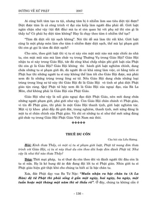 ÑÖÔØNG VEÀ XÖÙ PHAÄT 2007
Ai cuõng bieát taâm taïo ra toäi, nhöng taâm bò oâ nhieãm laøm sao tieâu dieät toäi ñöôïc?
Dieät ñöôïc taâm laø caû coâng trình vó ñaïi cuûa kieáp laøm ngöôøi ñaâu phaûi deã. Giôùi luaät
ngaên chaën nhö vaäy (toäi ñöùt ñaàu) maø tu só coøn quan heä vôùi phuï nöõ thì coøn gì laø
thaày tu? Coù phaûi hoï dieät taâm khoâng? Hay laø chaïy theo taâm oâ nhieãm theá tuïc?
“Taâm ñaõ dieät roài toäi saïch khoâng”. Noùi thì deã maø laøm thì raát khoù. Giôùi luaät
cuõng laø moät phaùp moân laøm cho taâm oâ nhieãm ñöôïc dieät saïch, theá maø laïi phaïm giôùi
thì coøn gì goïi laø taâm ñaõ dieät saïch?
Cho neân, theo giôùi luaät thì vò tu só naøy coøn maët muõi naøo maø maëc chieác aùo nhaø
tu, coøn maët muõi naøo maø laøm chöùc vuï trong Thöôøng Vuï trong Giaùo Hoäi? Giaùo Hoäi
nhaän tu só naøy trong Giaùo Hoäi, töùc ñaõ coâng khai chaáp nhaän phi giôùi luaät cuûa Phaät
thì coøn gì laø Giaùo Hoäi? Giaùo Hoäi khoâng thi haønh giôùi luaät nghieâm chænh, dung
chöùa nhöõng tu só phaïm giôùi ñoù, duø ngöôøi ñoù coù khaû naêng laøm vieäc, coù baèng tieán só
Phaät hoïc thì nhöõng ngöôøi tu só naøy khoâng theå laøm toát cho Giaùo Hoäi ñöôïc, maø phaûi
xem ñoù laø nhöõng truøng trong loâng sö töû. Neáu Giaùo Hoäi dung chöùa nhöõng loaïi
truøng trong loâng sö töû naøy thì Giaùo Hoäi ñoù laø Giaùo Hoäi voâ tình seõ phaù dieät Phaät
giaùo taän cuøng. Quyù Phaät töû haõy xem ñoù laø Giaùo Hoäi cuûa ngoaïi ñaïo, cuûa Baø La
Moân, chöù khoâng phaûi laø Giaùo Hoäi cuûa Phaät Giaùo.
Giaùo Hoäi nhö vaäy laø noái giaùo ngoaïi ñaïo dieät Phaät Giaùo, neân môùi dung chöùa
nhöõng ngöôøi phaïm giôùi, phaù giôùi nhö vaäy. Coøn Giaùo Hoäi chaân chaùnh vì Phaät giaùo,
vì tín ñoà Phaät giaùo, thì phaûi laø moät Giaùo Hoäi thanh tònh, giôùi luaät nghieâm tuùc.
Moät vò tyø kheo phaûi ñaày ñuû giôùi ñöùc, trang nghieâm, thanh tònh, môùi xöùng ñaùng laø
moät tu só chaân chính cuûa Phaät giaùo. Vaø chæ coù nhöõng tu só nhö theá môùi xöùng ñaùng
giöõ chöùc vuï trong Giaùo Hoäi Phaät Giaùo Vieät Nam maø thoâi.
THUEÂ DU COÂN
Caâu hoûi cuûa Lieãu Höông.
Hoûi: Kính thöa Thaày, coù moät vò tu só phaïm giôùi luaät, Phaät töû mang ñôn thöa
trình vôùi Giaùo Hoäi, vò tu só naøy thueâ du coân theo doõi hoaëc ñoùn ñaùnh Phaät töû. Nhö
vaäy laø nhö theá naøo thöa Thaày?
Ñaùp: Thôøi maït phaùp, tu só thueâ du coân theo doõi vaø ñaùnh ngöôøi thì ñaâu coøn laø
tu só nöõa. Hoï laø keû hung döõ aùc ñöùc ñang ñoäi loát tu só Phaät giaùo. Nhìn giôùi tu só
Phaät giaùo hieän giôø thaät khoù cho chuùng ta bieát ai laø baäc chaân tu.
Xöa, ñöùc Phaät daïy vua Ba Tö Naëc: ‘‘Muoán nhaän ra baäc chaân tu (A La
Haùn) ñeä töû Phaät thì phaûi soáng ôû gaàn moät ngaøy, hai ngaøy, ba ngaøy, moät
tuaàn hoaëc moät thaùng moät naêm thì seõ thaáu roõ’’. ÔÛ ñaây, chuùng ta khoâng caàn ôû
- 136 -
 