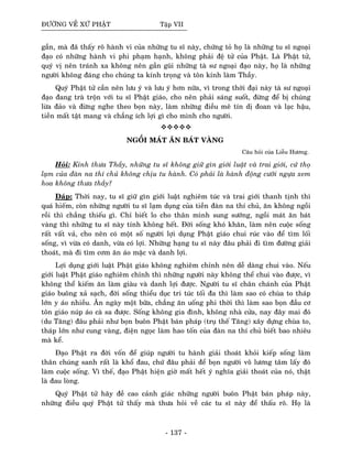 ÑÖÔØNG VEÀ XÖÙ PHAÄT Taäp VII
gaàn, maø ñaõ thaáy roõ haønh vi cuûa nhöõng tu só naøy, chöùng toû hoï laø nhöõng tu só ngoaïi
ñaïo coù nhöõng haønh vi phi phaïm haïnh, khoâng phaûi ñeä töû cuûa Phaät. Laø Phaät töû,
quyù vò neân traùnh xa khoâng neân gaàn guõi nhöõng taø sö ngoaïi ñaïo naøy, hoï laø nhöõng
ngöôøi khoâng ñaùng cho chuùng ta kính troïng vaø toân kính laøm Thaày.
Quyù Phaät töû caàn neân löu yù vaø löu yù hôn nöõa, vì trong thôøi ñaïi naøy taø sö ngoaïi
ñaïo ñang traø troän vôùi tu só Phaät giaùo, cho neân phaûi saùng suoát, ñöøng ñeå bò chuùng
löøa ñaûo vaø ñöøng nghe theo boïn naøy, laøm nhöõng ñieàu meâ tín dò ñoan vaø laïc haäu,
tieàn maát taät mang vaø chaúng ích lôïi gì cho mình cho ngöôøi.
NGOÀI MAÙT AÊN BAÙT VAØNG
Caâu hoûi cuûa Lieãu Höông.
Hoûi: Kính thöa Thaày, nhöõng tu só khoâng giöõ gìn giôùi luaät vaø trai giôùi, cöù thoï
laïm cuûa ñaøn na thí chuû khoâng chòu tu haønh. Coù phaûi laø haønh ñoäng cöôõi ngöïa xem
hoa khoâng thöa thaày?
Ñaùp: Thôøi nay, tu só giöõ gìn giôùi luaät nghieâm tuùc vaø trai giôùi thanh tònh thì
quaù hieám, coøn nhöõng ngöôøi tu só laïm duïng cuûa tieàn ñaøn na thí chuû, aên khoâng ngoài
roài thì chaúng thieáu gì. Chæ bieát lo cho thaân mình sung söôùng, ngoài maùt aên baùt
vaøng thì nhöõng tu só naøy tính khoâng heát. Ñôøi soáng khoù khaên, laøm neân cuoäc soáng
raát vaát vaû, cho neân coù moät soá ngöôøi lôïi duïng Phaät giaùo chui ruùc vaøo ñeå tìm loái
soáng, vì vöøa coù danh, vöøa coù lôïi. Nhöõng haïng tu só naøy ñaâu phaûi ñi tìm ñöôøng giaûi
thoaùt, maø ñi tìm côm aên aùo maëc vaø danh lôïi.
Lôïi duïng giôùi luaät Phaät giaùo khoâng nghieâm chænh neân deã daøng chui vaøo. Neáu
giôùi luaät Phaät giaùo nghieâm chænh thì nhöõng ngöôøi naøy khoâng theå chui vaøo ñöôïc, vì
khoâng theå kieám aên laøm giaøu vaø danh lôïi ñöôïc. Ngöôøi tu só chaân chaùnh cuûa Phaät
giaùo buoâng xaû saïch, ñôøi soáng thieåu duïc tri tuùc toái ña thì laøm sao coù chuøa to thaùp
lôùn y aùo nhieàu. AÊn ngaøy moät böõa, chaúng aên uoáng phi thôøi thì laøm sao boïn ñaàu cô
toân giaùo nuùp aùo caø sa ñöôïc. Soáng khoâng gia ñình, khoâng nhaø cöûa, nay ñaây mai ñoù
(du Taêng) ñaâu phaûi nhö boïn buoân Phaät baùn phaùp (truï theá Taêng) xaây döïng chuøa to,
thaùp lôùn nhö cung vaøng, ñieän ngoïc laøm hao toán cuûa ñaøn na thí chuû bieát bao nhieâu
maø keå.
Ñaïo Phaät ra ñôøi voán ñeå giuùp ngöôøi tu haønh giaûi thoaùt khoûi kieáp soáng laøm
thaân chuùng sanh raát laø khoå ñau, chöù ñaâu phaûi ñeå boïn ngöôøi voâ löông taâm laáy ñoù
laøm cuoäc soáng. Vì theá, ñaïo Phaät hieän giôø maát heát yù nghóa giaûi thoaùt cuûa noù, thaät
laø ñau loøng.
Quyù Phaät töû haõy ñeà cao caûnh giaùc nhöõng ngöôøi buoân Phaät baùn phaùp naøy,
nhöõng ñieàu quyù Phaät töû thaáy maø thöa hoûi veà caùc tu só naøy ñeå thaáu roõ. Hoï laø
- 137 -
 