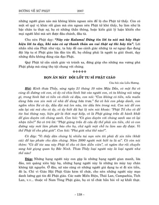 ÑÖÔØNG VEÀ XÖÙ PHAÄT 2007
nhöõng ngöôøi gian xaûo maø khoâng khoân ngoan neân ñeå loä cho Phaät töû thaáy. Coøn coù
moät soá quyù vò khaùc raát gian maø coøn ngoan neân Phaät töû khoù thaáy, hoï laøm nhö laø
baäc chaân tu thöïc söï, hoï coù nhöõng thaàn thoâng, hoaëc kieán giaûi lyù luaän khieán cho
moïi ngöôøi khoù maø xeùt ñöôïc ñaâu chaùnh, ñaâu taø.
Cho neân Phaät daïy: “Naøy caùc Kalama! Ñöøng tin lôøi ta noùi maø haõy thöïc
hieän lôøi ta daïy, khi naøo coù söï thanh thaûn an vui thaät söï thì haõy tin”. Lôøi
nhaén nhuû cuûa Phaät nhö vaäy, ta haõy ñeà cao caûnh giaùc nhöõng taø sö ngoaïi ñaïo ñang
ñoäi lôùp tu só Phaät giaùo löøa ñaûo tín ñoà, hoï chaúng phaûi laø ngöôøi tu giaûi thoaùt, daïy
nhöõng ñieàu khoâng ñuùng cuûa ñaïo Phaät.
Quyù Phaät töû caàn caûnh giaùc vaø traùnh xa, ñöøng giuùp cho nhöõng ma vöông phaù
Phaät phaùp maø cuøng thoï toäi chung vôùi chuùng.
BOÏN AÊN MAØY ÑOÄI LOÁT TU SÓ PHAÄT GIAÙO
Caâu hoûi cuûa Lieãu Höông.
Hoûi: Kính thöa Thaày, saùng ngaøy 21 thaùng 10 naêm Maäu Daàn, coù moät Sö coâ
cuøng ñi ñöôøng vôùi con, coâ aáy cöù chìa bình baùt vaøo ngöôøi con, coâ ta khoâng noùi naêng
gì, trong bình baùt coù tieàn vaø chieác cuû ñaäu, con noùi: “Con khoâng coù tieàn, neáu muoán
duøng böõa con xin môøi veà nhaø ñeå duøng böõa tröa.” Sö coâ hoûi con phaùp danh, con
ngaém nhìn Sö coâ aáy, ñaàu ñoäi muõ len naâu, toùc daáu beân trong muõ. Con noùi ñeå con
söûa laïi caùi muõ cho coâ aáy, coâ aáy bieát ñaõ baïi loä neân noùi khoaùc: “Phaät Toå cho coâ ñeå
toùc hai thaùng nay, hieän giôø laø thôøi maït kieáp, coâ laø Phaät giaùng traàn ñi haønh khaát
ñeå gieo duyeân vôùi chuùng sanh. Con hoûi: “Coâ gieo duyeân vôùi chuùng sanh sao coâ laïi
nhaän tieàn?” Sö coâ traû lôøi: “Phaät giaùng traàn ñi cöùu ñoä theá phaûi xin tieàn, chæ coù con
ñöôøng naøy môùi laøm phöôùc baùo cho hoï, chöù ngoài moät choã tu laøm sao ñoä ñöôïc. Vì
theá Phaät toå cho phaù giôùi”. Con hoûi: “Phaù giôùi nhö theá naøo?”.
Coâ ñaùp: “Vì thaáy daân chuùng bò nhieàu tai naïn neân toâi phaûi ñi xin tieàn (khaát
caùi) ñeå taïo phöôùc cho daân chuùng. Naêm 2000 ngöôøi môùi bieát ta laø ai”. Coâ coøn noùi
theâm: “Coâ ñeå toùc sau naøy Phaät toå cho coâ laøm dieãn vieân”, coâ ngaâm thô roài chuyeån
sang haùt gioïng quan hoï Baéc Ninh. Thöa Thaày loaïi ngöôøi naøy laø loaïi ngöôøi nhö
theá naøo?
Ñaùp: Nhöõng haïng ngöôøi naøy con gaëp laø nhöõng haïng ngöôøi gian manh, löøa
ñaûo, noùi quaøng xieân baäy baï, nhöõng haïng ngöôøi naøy laø nhöõng aên maøy tay chaân
khoâng taät nguyeàn. ÔÛ ñaâu, xöù naøo cuõng coù nhöõng ngöôøi giaû daïng tu só ñi xin tieàn,
ñoâ la. Chæ vì Giaùo Hoäi Phaät Giaùo keùm toå chöùc, cho neân nhöõng ngöôøi naøy maïo
danh löôøng gaït tín ñoà Phaät giaùo. Caùc nöôùc Mieán Ñieän, Thaùi Lan, Campuchia, Tích
Lan, v.v... thuoäc veà Nam Toâng Phaät giaùo, hoï coù toå chöùc haún hoøi veà söï khaát thöïc.
- 138 -
 