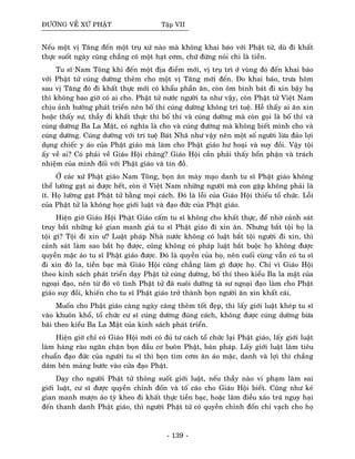 ÑÖÔØNG VEÀ XÖÙ PHAÄT Taäp VII
Neáu moät vò Taêng ñeán moät truï xöù naøo maø khoâng khai baùo vôùi Phaät töû, duø ñi khaát
thöïc suoát ngaøy cuõng chaúng coù moät haït côm, chöù ñöøng noùi chi laø tieàn.
Tu só Nam Toâng khi ñeán moät ñòa ñieåm môùi, vò truï trì ôû vuøng ñoù ñeán khai baùo
vôùi Phaät töû cuùng döôøng theâm cho moät vò Taêng môùi ñeán. Do khai baùo, tröa hoâm
sau vò Taêng ñoù ñi khaát thöïc môùi coù khaåu phaàn aên, coøn oâm bình baùt ñi xin baäy baï
thì khoâng bao giôø coù ai cho. Phaät töû nöôùc ngöôøi ta nhö vaäy, coøn Phaät töû Vieät Nam
chòu aûnh höôûng phaùt trieån neân boá thí cuùng döôøng khoâng trí tueä. Heã thaáy ai aên xin
hoaëc thaáy sö, thaày ñi khaát thöïc thì boá thí vaø cuùng döôøng maø coøn goïi laø boá thí vaø
cuùng döôøng Ba La Maät, coù nghóa laø cho vaø cuùng ñöôøng maø khoâng bieát mình cho vaø
cuùng döôøng. Cuùng döôøng vôùi trí tueä Baùt Nhaõ nhö vaäy neân moät soá ngöôøi löøa ñaûo lôïi
duïng chieác y aùo cuûa Phaät giaùo maø laøm cho Phaät giaùo hö hoaïi vaø suy ñoài. Vaäy toäi
aáy veà ai? Coù phaûi veà Giaùo Hoäi chaêng? Giaùo Hoäi caàn phaûi thaáy boån phaän vaø traùch
nhieäm cuûa mình ñoái vôùi Phaät giaùo vaø tín ñoà.
ÔÛ caùc xöù Phaät giaùo Nam Toâng, boïn aên maøy maïo danh tu só Phaät giaùo khoâng
theå löôøng gaït ai ñöôïc heát, coøn ôû Vieät Nam nhöõng ngöôøi maø con gaëp khoâng phaûi laø
ít. Hoï löôøng gaït Phaät töû baèng moïi caùch. Ñoù laø loãi cuûa Giaùo Hoäi thieáu toå chöùc. Loãi
cuûa Phaät töû laø khoâng hoïc giôùi luaät vaø ñaïo ñöùc cuûa Phaät giaùo.
Hieän giôø Giaùo Hoäi Phaät Giaùo caám tu só khoâng cho khaát thöïc, ñeå nhôø caûnh saùt
truy baét nhöõng keû gian manh giaû tu só Phaät giaùo ñi xin aên. Nhöng baét toäi hoï laø
toäi gì? Toäi ñi xin ö? Luaät phaùp Nhaø nöôùc khoâng coù luaät baét toäi ngöôøi ñi xin, thì
caûnh saùt laøm sao baét hoï ñöôïc, cuõng khoâng coù phaùp luaät baét buoäc hoï khoâng ñöôïc
quyeàn maëc aùo tu só Phaät giaùo ñöôïc. Ñoù laø quyeàn cuûa hoï, neân cuoái cuøng vaãn coù tu só
ñi xin ñoâ la, tieàn baïc maø Giaùo Hoäi cuõng chaúng laøm gì ñöôïc hoï. Chæ vì Giaùo Hoäi
theo kinh saùch phaùt trieån daïy Phaät töû cuùng döôøng, boá thí theo kieåu Ba la maät cuûa
ngoaïi ñaïo, neân töø ñoù voâ tình Phaät töû ñaõ nuoâi döôõng taø sö ngoaïi ñaïo laøm cho Phaät
giaùo suy ñoài, khieán cho tu só Phaät giaùo trôû thaønh boïn ngöôøi aên xin khaát caùi.
Muoán cho Phaät giaùo caøng ngaøy caøng theâm toát ñeïp, thì laáy giôùi luaät kheùp tu só
vaøo khuoân khoå, toå chöùc cö só cuùng döôøng ñuùng caùch, khoâng ñöôïc cuùng döôøng böøa
baõi theo kieåu Ba La Maät cuûa kinh saùch phaùt trieån.
Hieän giôø chæ coù Giaùo Hoäi môùi coù ñuû tö caùch toå chöùc laïi Phaät giaùo, laáy giôùi luaät
laøm haøng raøo ngaên chaën boïn ñaàu cô buoân Phaät, baùn phaùp. Laáy giôùi luaät laøm tieâu
chuaån ñaïo ñöùc cuûa ngöôøi tu só thì boïn tìm côm aên aùo maëc, danh vaø lôïi thì chaúng
daùm beùn maûng böôùc vaøo cöûa ñaïo Phaät.
Daïy cho ngöôøi Phaät töû thoâng suoát giôùi luaät, neáu thaày naøo vi phaïm laøm sai
giôùi luaät, cö só ñöôïc quyeàn chænh ñoán vaø toá caùo cho Giaùo Hoäi bieát. Cuõng nhö keû
gian manh möôïn aùo tyø kheo ñi khaát thöïc tieàn baïc, hoaëc laøm ñieàu xaûo traù nguy haïi
ñeán thanh danh Phaät giaùo, thì ngöôøi Phaät töû coù quyeàn chænh ñoán chæ vaïch cho hoï
- 139 -
 