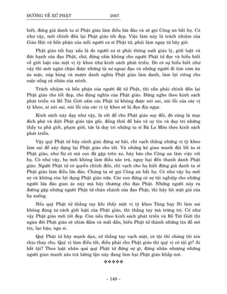 ÑÖÔØNG VEÀ XÖÙ PHAÄT 2007
bieát, ñöøng giaû danh tu só Phaät giaùo laøm ñieàu löøa ñaûo vaø seõ goïi Coâng an baét hoï. Coù
nhö vaäy, môùi chænh ñoán laïi Phaät giaùo toát ñeïp. Vieäc laøm naøy laø traùch nhieäm cuûa
Giaùo Hoäi vaø boån phaän cuûa moãi ngöôøi cö só Phaät töû, phaûi laøm ngay töø baây giôø.
Phaät giaùo toát hay xaáu laø do ngöôøi cö só phaûi thoâng suoát giaùo lyù, giôùi luaät vaø
ñöùc haïnh cuûa ñaïo Phaät, chöù, ñöøng caám khoâng cho ngöôøi Phaät töû ñoïc vaø hieåu bieát
veà giôùi luaät cuûa moät vò tyø kheo nhö kinh saùch phaùt trieàn. Do coù söï hieåu bieát nhö
vaäy thì môùi ngaên chaën ñöôïc nhöõng taø sö ngoaïi ñaïo vaø nhöõng ngöôøi ñi tìm côm aên
aùo maëc, nuùp boùng vaø möôïn danh nghóa Phaät giaùo laøm danh, laøm lôïi rieâng cho
cuoäc soáng caù nhaân cuûa mình.
Traùch nhieäm vaø boån phaän cuûa ngöôøi ñeä töû Phaät, thì caàn phaûi chænh ñoán laïi
Phaät giaùo cho toát ñeïp, cho ñuùng nghóa cuûa Phaät giaùo. Ñöøng nghe theo kinh saùch
phaùt trieån vaø Boà Taùt Giôùi caám caùc Phaät töû khoâng ñöôïc noùi sai, noùi loãi cuûa caùc vò
tyø kheo, ai noùi sai, noùi loãi cuûa caùc vò tyø kheo seõ bò ñoïa ñòa nguïc.
Kinh saùch naøy daïy nhö vaäy, laø coát ñeå cho Phaät giaùo suy ñoài, ñoù cuõng laø muïc
ñích phaù vaø dieät Phaät giaùo taän goác, ñoàng thôøi ñeå baûo veä uy tín vaø duy trì nhöõng
thaày tu phaù giôùi, phaïm giôùi, töùc laø duy trì nhöõng tu só Baø La Moân theo kinh saùch
phaùt trieån.
Vaäy quyù Phaät töû haõy caûnh giaùc ñöøng sôï haõi, chæ vaïch thaúng nhöõng vò tyø kheo
laøm sai ñeå xaây döïng laïi Phaät giaùo cho toát. Vaø nhöõng keû gian manh ñoäi loát tu só
Phaät giaùo, nhö Sö coâ maø con ñaõ gaëp treân xe, haõy baùo cho Coâng an laøm vieäc vôùi
hoï. Coù nhö vaäy, hoï môùi khoâng laøm ñieàu xaûo traù, nguy haïi ñeán thanh danh Phaät
giaùo. Ngöôøi Phaät töû coù quyeàn chænh ñoán, chæ vaïch cho hoï bieát ñöøng giaû danh tu só
Phaät giaùo laøm ñieàu löøa ñaûo. Chuùng ta seõ goïi Coâng an baét hoï. Coù nhö vaäy hoï môùi
sôï vaø khoâng coøn lôïi duïng Phaät giaùo nöõa. Caùc con ñöøng coù sôï toäi nghieäp cho nhöõng
ngöôøi löøa ñaûo gian aùc naøy maø haõy thöông cho ñaïo Phaät. Nhöõng ngöôøi naøy ra
ñöôøng gaëp nhöõng ngöôøi Phaät töû chaân chaùnh cuûa ñaïo Phaät, thì haõy loät maët giaû cuûa
hoï xuoáng.
Neáu quyù Phaät töû thaúng tay khi thaáy moät vò tyø kheo Taêng hay Ni laøm sai
khoâng ñuùng tö caùch giôùi luaät cuûa Phaät giaùo, thì thaúng tay maø tröøng trò. Coù nhö
vaäy Phaät giaùo môùi toát ñeïp. Coøn neáu theo kinh saùch phaùt trieån vaø Boà Taùt Giôùi thì
ngaøn ñôøi Phaät giaùo seõ chìm ñaém vaø maát daàn, bieán Phaät töû thaønh nhöõng tín ñoà meâ
tín, laïc haäu, ngu si.
Quyù Phaät töû haõy maïnh daïn, cöù thaúng tay vaïch maët, coù toäi thì chuùng toâi xin
chòu thay cho. Quyù vò laøm ñieàu toát, ñieàu phaûi cho Phaät giaùo thì quyù vò coù toäi gì? Ai
baét toäi? Theo luaät nhaân quaû quyù Phaät töû ñöøng sôï gì, ñöøng nhaân nhöôïng nhöõng
ngöôøi gian manh xaûo traù löôøng laän naøy ñang laøm haïi Phaät giaùo khaép nôi.
- 140 -
 