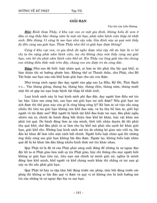 ÑÖÔØNG VEÀ XÖÙ PHAÄT Taäp VII
GIAÛI HAÏN
Caâu hoûi cuûa Lieãu Höông.
Hoûi: Kính thöa Thaày, ôû khu vöïc con coù moät gia ñình, khoâng hieåu ñi xem ôû
ñaâu coù oâng thaày baûo: thaùng naêm bò moät caùi haïn, phaûi naèm beänh vieän thaäp töû nhaát
sinh. Ñeán thaùng 11 cuõng bò sao haïn nhö vaäy nöõa. Gia ñình naøy sôï quaù môøi thaày
aáy ñeán cuùng sao giaûi haïn. Thöa Thaày nhö theá coù giaûi haïn ñöôïc khoâng?
Cuõng ôû khu vöïc con, coù gia ñình ñoù nghe ñöôïc nhö vaäy raát aân haän laø vì boá
chò ta oám naëng phaûi naèm beänh vieän, meï chò khoâng chòu môøi thaày cuùng sao giaûi
haïn, neân boá chò phaûi naèm beänh vieän khoå sôû. Xin Thaày vui loøng giaûi toûa cho chuùng
con nhöõng ñieàu thaéc maéc treân ñaây, chuùng con xin ñöôïc tri aân coâng ñöùc.
Ñaùp: Nhö con ñaõ bieát: luaät nhaân quaû, ai laøm aùc thì phaûi thoï laáy quaû khoå, ai
laøm thieän thì seõ höôûng phöôùc baùo. Khoâng theå coù Thaùnh thaàn, chö Phaät, chö Boà
Taùt hoaëc sao haïn naøo cöùu khoå hoaëc giaûi haïn cho caùc con ñöôïc.
Nhö trong saùch ngoaïi ñaïo daïy ngöôøi naøo gaëp sao La Haàu, Keá Ñoâ, Thaùi Baïch
v.v... Vaøo thaùng gieâng, thaùng ba, thaùng baûy, thaùng chín, thaùng naêm, thaùng möôøi
moät thì seõ gaëp tai naïn hoaëc beänh taät thaäp töû nhaát sinh.
Loaïi kinh saùch naøy laø loaïi kinh saùch phi ñaïo ñöùc, daïy ngöôøi laøm ñieàu meâ tín
laïc haäu. Laøm sao cuùng baùi, sao haïn maø giaûi haïn tai aùch ñöôïc? Neáu giaûi haïn tai
aùch ñöôïc thì theá gian naøy coøn gì laø coâng baèng coâng lyù? Keû laøm aùc cöù vieäc caàu cuùng
nhieàu thì tieâu tai giaûi haïn khoâng coøn khoå ñau nöõa, vaø hoï tha hoà laøm aùc, gieát haïi
ngöôøi voâ toäi ñöôïc sao? Moät ngöôøi bò beänh taät khoå ñau hoaëc tai naïn, ñaâu phaûi ngaãu
nhieân maø coù, chính do haønh ñoäng baát thieän laøm khoå keû khaùc, loaøi vaät khaùc maø
phaûi traû quaû. Do haønh ñoäng laøm aùc cuûa mình, thôøi tieát nhaân duyeân ñuû thì phaûi
thoï quaû khoå, chöù ñaâu phaûi coù ai laøm cho hoï khoå maø phaûi caàu caïnh keû khaùc giaûi
haïn, giaûi khoå cho. Nhöõng loaïi kinh saùch meâ tín do nhöõng keû gian xaûo vieát ra, löøa
ñaûo keû khaùc ñeå laøm tieàn moät caùch baát chính. Ngöôøi hieåu luaät nhaân quaû thì nhöõng
oâng thaày cuùng sao giaûi haïn khoâng löøa ñaûo ñöôïc. Ngöôïc laïi, khoâng hieåu luaät nhaân
quaû deã bò keû khaùc löøa ñaûo baèng nhieàu hình thöùc meâ tín khaùc nhau.
Quyù Phaät töû laø ñeä töû cuûa Phaät phaûi saùng suoát ñöøng ñeå nhöõng taø sö ngoaïi ñaïo
ñoäi loát tu só Phaät giaùo laøm maát uy tín Phaät giaùo, haõy chæ thaúng cho moïi ngöôøi bieát
khoâng ai giaûi haïn tieâu tai, tieâu naïn maø chính töï mình giaûi noù, nghóa laø mình
ñöøng laøm khoå mình, khoå ngöôøi vaø khoå chuùng sanh khaùc thì chaúng coù tai naïn gì
xaûy ra thì caàn phaûi giaûi haïn.
Quyù Phaät töû haõy tu taäp taâm baát ñoäng tröôùc caùc phaùp, taâm baát ñoäng tröôùc caùc
phaùp thì khoâng ai löøa ñaûo quyù vò ñöôïc vaø quyù vò seõ khoâng coøn bò aûnh höôûng meâ
tín cuûa nhöõng taø sö ngoaïi ñaïo bòa ra sao haïn.
- 141 -
 