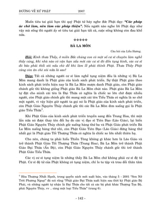 ÑÖÔØNG VEÀ XÖÙ PHAÄT 2007
Muoán tieâu tai giaûi haïn thì quyù Phaät töû haõy nghe ñöùc Phaät daïy: “Caùc phaùp
aùc chôù laøm, neân laøm caùc phaùp thieän”. Neáu ngöôøi naøo nghe lôøi Phaät daïy nhö
vaäy maø soáng thì ngöôøi aáy seõ tieâu tai giaûi haïn taát caû, cuoäc soáng khoâng coøn ñau khoå
nöõa.
BAØ LA MOÂN
Caâu hoûi cuûa Lieãu Höông.
Hoûi: Kính thöa Thaày, ôû mieàn Baéc chuùng con coù moät soá cö só chuyeân laøm ngheà
thaày cuùng, khi nhaø naøo coù vaän haïn xaáu môøi caùc cö só ñoù ñeán tuïng kinh, caùc cö só
ñoù baûo phaûi thoåi xoâi naáu cheø ñeå khi laøm leã phaûi thænh Phaät. Thöa Thaày Phaät
cuõng coøn aên cheø xoâi nöõa laø sao?
Ñaùp: Taát caû nhöõng ngöôøi cö só laøm ngheà tuïng nieäm ñeàu laø nhöõng vò Baø La
Moân mang danh laø Phaät giaùo cuõa kinh saùch phaùt trieån. Söï thaät Phaät giaùo theo
kinh saùch phaùt trieån hieän nay laø Baø La Moân möôïn danh Phaät giaùo, coøn Phaät giaùo
chaùnh goác thì khoâng gioáng Phaät giaùo Baø La Moân chuùt naøo. Phaät giaùo Baø La Moân
töï ñaët cho mình caùi teân laø Ñaïi Thöøa coù nghóa laø chieác xe lôùn chôõ ñöôïc nhieàu
ngöôøi, coøn Phaät giaùo chính goác thì mang moät caùi teân Tieåu Thöøa coù nghóa laø xe chôõ
moät ngöôøi, vì vaäy hieän giôø ngöôøi ta goïi noù laø Phaät giaùo cuûa kinh saùch phaùt trieån,
coøn Phaät Giaùo Nguyeân Thuûy chaùnh goác thì caùc Baø La Moân dìm xuoáng goïi laø Phaät
giaùo Tieåu Thöøa3
.
Khi Phaät Giaùo cuûa kinh saùch phaùt trieån truyeàn sang ñeán Trung Hoa, thì moät
laàn nöõa noù ñöôïc thay teân ñoåi hoï do caùc vò ñaïo só Tieân Ñaïo (Laõo Giaùo), laïi bieán
Phaät Giaùo Nguyeân Thuûy chính goác xuoáng haøng thöù ba vaø Phaät Giaùo phaùt trieån Baø
La Moân xuoáng haøng thöù nhì, coøn Phaät Giaùo Tieân Ñaïo (Laõo Giaùo) ñöùng haøng thöù
nhaát goïi laø Phaät giaùo Toái Thöôïng Thöøa coù nghóa laø chieác xe lôùn nhaát thieân haï.
Cho neân, chuùng ta phaûi hieåu Thieàn Toâng khoâng gì khaùc hôn laø Laõo Giaùo vaø
trôû thaønh Phaät Giaùo Toái Thöôïng Thöøa (Trung Hoa), Baø La Moân trôû thaønh Phaät
Giaùo Ñaïi Thöøa (AÁn Ñoä), coøn Phaät Giaùo Nguyeân Thuûy chaùnh goác thì trôû thaønh
Phaät Giaùo Tieåu Thöøa.
Caùc vò cö só tuïng nieäm laø nhöõng thaày Baø La Moân chöù khoâng phaûi cö só ñeä töû
Phaät. Cö só ñeä töû cuûa Phaät khoâng coù tuïng nieäm, chæ lo tu taäp vaø trau doài thaân taâm
3
Hoøa Thöôïng Nhaát Haïnh, trong quyeån saùch môùi xuaát baûn, vaøo thaùng 5 - 2001 “Sen Nôû
Trôøi Phöông Ngoaïi” ñaõ noùi raèng “Phaät giaùo Ñaïi Thöøa xuaát hieän sau thôøi kyø Phaät giaùo Boä
Phaùi, vaø nhöõng ngöôøi töï nhaän laø Ñaïi Thöøa cho taát caû caùc boä phaùi khaùc Thöôïng Toïa Boä,
phaùi Nguyeân Thuûy, vv .. cuøng moät loaïi Tieåu Thöøa” (trang 6).
- 142 -
 