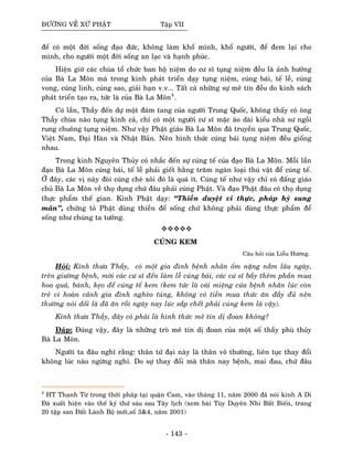 ÑÖÔØNG VEÀ XÖÙ PHAÄT Taäp VII
ñeå coù moät ñôøi soáng ñaïo ñöùc, khoâng laøm khoå mình, khoå ngöôøi, ñeå ñem laïi cho
mình, cho ngöôøi moät ñôøi soáng an laïc vaø haïnh phuùc.
Hieän giôø caùc chuøa toå chöùc ban hoä nieäm do cö só tuïng nieäm ñeàu laø aûnh höôûng
cuûa Baø La Moân maø trong kinh phaùt trieån daïy tuïng nieäm, cuùng baùi, teá leã, cuùng
vong, cuùng linh, cuùng sao, giaûi haïn v.v... Taát caû nhöõng söï meâ tín ñeàu do kinh saùch
phaùt trieån taïo ra, töùc laø cuûa Baø La Moân4
.
Coù laàn, Thaày ñeán döï moät ñaùm tang cuûa ngöôøi Trung Quoác, khoâng thaáy coù oâng
Thaày chuøa naøo tuïng kinh caû, chæ coù moät ngöôøi cö só maëc aùo daøi kieåu nhaø sö ngoài
rung chuoâng tuïng nieäm. Nhö vaäy Phaät giaùo Baø La Moân ñaõ truyeàn qua Trung Quoác,
Vieät Nam, Ñaïi Haøn vaø Nhaät Baûn. Neân hình thöùc cuùng baùi tuïng nieäm ñeàu gioáng
nhau.
Trong kinh Nguyeân Thuûy coù nhaéc ñeán söï cuùng teá cuûa ñaïo Baø La Moân. Moãi laàn
ñaïo Baø La Moân cuùng baùi, teá leã phaûi gieát haèng traêm ngaøn loaïi thuù vaät ñeå cuùng teá.
ÔÛ ñaây, caùc vò naøy ñoøi cuùng cheø xoâi ñoù laø quaù ít. Cuùng teá nhö vaäy chæ coù ñaáng giaùo
chuû Baø La Moân veà thoï duïng chöù ñaâu phaûi cuùng Phaät. Vaø ñaïo Phaät ñaâu coù thoï duïng
thöïc phaåm theá gian. Kinh Phaät daïy: “Thieàn duyeät vi thöïc, phaùp hyû sung
maõn’’, chöùng toû Phaät duøng thieàn ñeå soáng chöù khoâng phaûi duøng thöïc phaåm ñeå
soáng nhö chuùng ta töôûng.
CUÙNG KEM
Caâu hoûi cuûa Lieãu Höông.
Hoûi: Kính thöa Thaày, coù moät gia ñình beänh nhaân oám naëng naèm laâu ngaøy,
treân giöôøng beänh, môøi caùc cö só ñeán laøm leã cuùng baùi, caùc cö só baày theâm phaàn mua
hoa quaû, baùnh, keïo ñeå cuùng teá kem (kem töùc laø caùi mieäng cuûa beänh nhaân luùc coøn
treû vì hoaøn caûnh gia ñình ngheøo tuùng, khoâng coù tieàn mua thöùc aên ñaày ñuû neân
thöôøng noùi doái laø ñaõ aên roài ngaøy nay luùc saép cheát phaûi cuùng kem laø vaäy).
Kính thöa Thaày, ñaây coù phaûi laø hình thöùc meâ tín dò ñoan khoâng?
Ñaùp: Ñuùng vaäy, ñaây laø nhöõng troø meâ tín dò ñoan cuûa moät soá thaày phuø thuûy
Baø La Moân.
Ngöôøi ta ñaâu nghó raèng: thaân töù ñaïi naøy laø thaân voâ thöôøng, lieân tuïc thay ñoåi
khoâng luùc naøo ngöøng nghæ. Do söï thay ñoåi maø thaân nay beänh, mai ñau, chöù ñaâu
4
HT Thanh Töø trong thôøi phaùp taïi quaän Cam, vaøo thaùng 11, naêm 2000 ñaõ noùi kinh A Di
Ñaø xuaát hieän vaøo theá kyû thöù saùu sau Taây lòch (xem baøi Tuøy Duyeân Nhi Baát Bieán, trang
20 taäp san Ñaát Laønh Boä môùi,soá 3&4, naêm 2001)
- 143 -
 