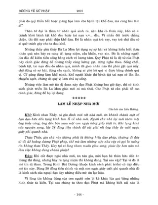 ÑÖÔØNG VEÀ XÖÙ PHAÄT 2007
phaûi do quyû thaàn baét hoaëc giaùng hoïa laøm cho beänh taät khoå ñau, maø cuùng baùi laøm
gì?
Thaân töù ñaïi laø thaân töø nhaân quaû sinh ra, neân khi coù thaân naøy, khoù coù ai
traùnh khoûi beänh taät khoå ñau hoaëc tai naïn v.v... ñaâu. Vì nhaân ñôøi tröôùc chaúng
thieän, thì ñôøi nay phaûi chòu khoå ñau. Ñoù laø nhaân quaû traû vay, vay traû chöù ñaâu coù
ai quôû traùch gaây cho ta ñau khoå.
Nhöõng thaày phuø thuûy Baø La Moân lôïi duïng söï sôï haõi vaø khoâng hieåu bieát ñöôïc
nhaân quaû neân baøy ra cuùng teá, tuïng nieäm, caàu khaån, van xin. Ñoù laø nhöõng ngöôøi
löøa ñaûo ñeå kieám tieàn soáng baèng caùch voâ löông taâm. Quyù Phaät töû laø ñeä töû cuûa Phaät
haõy caûnh giaùc ñöøng ñeå nhöõng thaày cuùng löôøng gaït, ñöøng nghe theo. Soáng cheát,
beänh taät, tai naïn ñeàu do nhaân quaû, mình ñaõ gieo nhaân naøo thì phaûi gaët quaû naáy,
chöù ñöøng coù sôï haõi, ñöøng caàu caïnh, khoâng ai phoø hoä quyù vò ñöôïc baèng chính quyù
vò. Coá gaéng ñöøng laøm khoå mình, khoå ngöôøi khaùc thì beänh taät tai naïn seõ laàn laàn
chuyeån saïch, chöøng ñoù quyù vò laøm chuû söï soáng.
Nhöõng vieäc laøm meâ tín dò ñoan naøy ñaïo Phaät khoâng bao giôø daïy, chæ coù kinh
saùch phaùt trieån Baø La Moân giaùo môùi coù maø thoâi. Caùc Phaät töû caàn phaûi ñeà cao
caûnh giaùc, ñöøng ñeå hoï lôïi duïng.
LAØM LEÃ NHAÄP NHAØ MÔÙI
Caâu hoûi cuûa Lieãu Höông.
Hoûi: Kính thöa Thaày, coù gia ñình môùi caát nhaø môùi, aên khaùnh thaønh moät soá
baïn ñaïo höõu ñeán tuïng kinh laøm leã veà nhaø môùi. Ngöôøi chuû nhaø laïi môøi theâm moät
oâng thaày cuùng, oâng ñeán baûo mua moät con ngöïa baèng giaáy thaät to. Khi tuïng kinh
caàu nguyeän xong, laáy 38 ñoàng tieàn chinh ñeå caét giaûi roài oâng thaày aáy cöôõi ngöïa
giaáy phi quanh nhaø.
Thöa Thaày, gia chuû naøy khoâng phaûi laø khoâng hieåu ñaïo phaùp, thöôøng ñi ñaây
ñi ñoù ñeå hoaèng döông Phaät phaùp, theá maø laøm nhöõng vieäc nhö vaäy coù goïi laø cuoàng
tín khoâng thöa Thaày. Hay taïi vì loøng tham muoán giaøu sang, phuùc loäc hôn nöõa maø
laøm vieäc khoâng ñuùng chaùnh phaùp?
Ñaùp: Khi caát ñöôïc ngoâi nhaø môùi, aên taân gia, môøi baïn beø thaân höõu ñeán aên
möøng thì ñuùng, nhöng baøy ra tuïng nieäm thì khoâng ñuùng. Taïi sao vaäy? Taïi vì ñoù laø
meâ tín dò ñoan. Trong Kinh Baùt Döông (thuoäc kinh saùch phaùt trieån) coù daïy ñieàu
meâ tín naøy. Duøng 38 ñoàng tieàn chinh vaø moät con ngöïa giaáy cöôõi phi quanh nhaø ñoù
laø kinh saùch cuûa ngoaïi ñaïo daïy nhöõng ñieàu meâ tín laïc haäu.
Vì loøng tin khoâng ñuùng cuûa con ngöôøi neân bò keû khaùc löøa gaït baèng nhöõng
hình thöùc taø kieán. Taïi sao chuùng ta theo ñaïo Phaät maø khoâng bieát caùi naøo laø
- 144 -
 