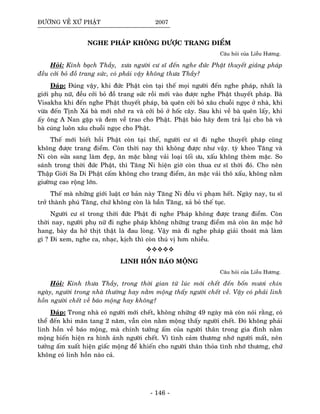 ÑÖÔØNG VEÀ XÖÙ PHAÄT 2007
NGHE PHAÙP KHOÂNG ÑÖÔÏC TRANG ÑIEÅM
Caâu hoûi cuûa Lieãu Höông.
Hoûi: Kính baïch Thaày, xöa ngöôøi cö só ñeán nghe ñöùc Phaät thuyeát giaûng phaùp
ñeàu côûi boû ñoà trang söùc, coù phaûi vaäy khoâng thöa Thaày?
Ñaùp: Ñuùng vaäy, khi ñöùc Phaät coøn taïi theá moïi ngöôøi ñeán nghe phaùp, nhaát laø
giôùi phuï nöõ, ñeàu côûi boû ñoà trang söùc roài môùi vaøo ñöôïc nghe Phaät thuyeát phaùp. Baø
Visakha khi ñeán nghe Phaät thuyeát phaùp, baø queân côûi boû xaâu chuoãi ngoïc ôû nhaø, khi
vöøa ñeán Tònh Xaù baø môùi nhôù ra vaø côûi boû ôû hoác caây. Sau khi veà baø queân laáy, khi
aáy oâng A Nan gaëp vaø ñem veà trao cho Phaät. Phaät baûo haõy ñem traû laïi cho baø vaø
baø cuùng luoân xaâu chuoãi ngoïc cho Phaät.
Theá môùi bieát hoài Phaät coøn taïi theá, ngöôøi cö só ñi nghe thuyeát phaùp cuõng
khoâng ñöôïc trang ñieåm. Coøn thôøi nay thì khoâng ñöôïc nhö vaäy. tyø kheo Taêng vaø
Ni coøn söûa sang laøm ñeïp, aên maëc baèng vaûi loaïi toái öu, xaáu khoâng theøm maëc. So
saùnh trong thôøi ñöùc Phaät, thì Taêng Ni hieän giôø coøn thua cö só thôøi ñoù. Cho neân
Thaäp Giôùi Sa Di Phaät caám khoâng cho trang ñieåm, aên maëc vaûi thoâ xaáu, khoâng naèm
giöôøng cao roäng lôùn.
Theá maø nhöõng giôùi luaät cô baûn naøy Taêng Ni ñeàu vi phaïm heát. Ngaøy nay, tu só
trôû thaønh phuù Taêng, chöù khoâng coøn laø baàn Taêng, xaû boû theá tuïc.
Ngöôøi cö só trong thôøi ñöùc Phaät ñi nghe Phaùp khoâng ñöôïc trang ñieåm. Coøn
thôøi nay, ngöôøi phuï nöõ ñi nghe phaùp khoâng nhöõng trang ñieåm maø coøn aên maëc hôû
hang, baøy da hôû thòt thaät laø ñau loøng. Vaäy maø ñi nghe phaùp giaûi thoaùt maø laøm
gì ? Ñi xem, nghe ca, nhaïc, kòch thì coøn thuù vò hôn nhieàu.
LINH HOÀN BAÙO MOÄNG
Caâu hoûi cuûa Lieãu Höông.
Hoûi: Kính thöa Thaày, trong thôøi gian töø luùc môùi cheát ñeán boán möôi chín
ngaøy, ngöôøi trong nhaø thöôøng hay naèm moäng thaáy ngöôøi cheát veà. Vaäy coù phaûi linh
hoàn ngöôøi cheát veà baùo moäng hay khoâng?
Ñaùp: Trong nhaø coù ngöôøi môùi cheát, khoâng nhöõng 49 ngaøy maø coøn noùi raèng, coù
theå ñeán khi maõn tang 2 naêm, vaãn coøn naèm moäng thaáy ngöôøi cheát. Ñoù khoâng phaûi
linh hoàn veà baùo moäng, maø chính töôûng aám cuûa ngöôøi thaân trong gia ñình naèm
moäng bieán hieän ra hình aûnh ngöôøi cheát. Vì tình caûm thöông nhôù ngöôøi maát, neân
töôûng aám xuaát hieän giaác moäng ñeå khieán cho ngöôøi thaân thoûa tình nhôù thöông, chöù
khoâng coù linh hoàn naøo caû.
- 146 -
 