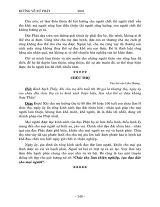 ÑÖÔØNG VEÀ XÖÙ PHAÄT 2007
Cho neân, coù laøm ñieàu thieän ñeå hoài höôùng cho ngöôøi cheát thì ngöôøi cheát vaãn
thoï khoå, maø ngöôøi soáng laøm ñieàu thieän thì ngöôøi soáng höôûng, coøn ngöôøi cheát thì
khoâng höôûng gì caû.
Ñöùc Phaät daïy treân con ñöôøng giaûi thoaùt aáy phaûi ñoäc boä, ñoäc trình, khoâng ai ñi
theá cho ai ñöôïc. Cuõng nhö cha meï ñau beänh, ñöùa con coù thöông cha meï caùch gì
cuõng khoâng ñau theá cho cha meï ñöôïc. Ngöôïc laïi, cha meï cuõng vaäy duø thöông con
caùch maáy cuõng khoâng thay theá söï ñau khoå cuûa con ñöôïc. Ñoù laø ñònh luaät coâng
baèng cuûa nhaân quaû, maø khoâng ai coù theå chuyeån hoùa nghieäp cuûa keû khaùc ñöôïc.
Chæ coù mình laøm thieän vaø öôùc muoán cho nhöõng ngöôøi thaân coøn soáng hay ñaõ
cheát, ñeå hoï ñuû duyeân laøm thieän, soáng thieän, thì söï öôùc muoán ñoù, coù theå thöïc hieän
ñöôïc, duø laø ngöôøi kia ñaõ cheát nhieàu naêm.
CHUÙC THOÏ
Caâu hoûi cuûa Lieãu Höông.
Hoûi: Kính baïch Thaày, khi cha meï ñeán tuoåi 80, 90 goïi laø thöôïng thoï, ngaøy aáy
con chaùu ñeán chuùc thoï vaø in kinh saùch thieän bieáu, laøm nhö theá coù ñöôïc khoâng
thöa Thaày?
Ñaùp: Ñöôïc! Khi cha meï höôûng thoï töø 80 ñeán 90 hoaëc 100 tuoåi con chaùu laøm leã
chuùc thoï, ngaøy aáy aán toáng kinh saùch ñaïo ñöùc nhaân baûn - nhaân quaû giuùp cho moïi
ngöôøi laøm thieän, khoâng laøm khoå mình, khoå ngöôøi, ñoù laø ñieàu toát nhaát, ñuùng vôùi
chaùnh phaùp cuûa Phaät nhaát.
Moïi ngöôøi ñöôïc ñoïc kinh saùch cuûa ñaïo Phaät hoï seõ laøm ñieàu laønh, ñieàu laønh aáy
mang ñeán cho moïi ngöôøi söï bình an, yeân vui. Chính nhôø ñaïo ñöùc nhaân baûn - nhaân
quaû cuûa ñaïo Phaät ñöôïc phoå bieán, khieán cho moïi ngöôøi an vui vaø haïnh phuùc. Chuùc
thoï nhö vaäy ñaõ taïo phöôùc laønh cho cha meï giaø lôùn tuoåi ñöôïc phöôùc baùo ít beänh taät
khoå ñau, cheát coøn bieát ngaøy giôø cheát vì thieän nghieäp.
Ngaøy aáy, gia ñình aán toáng kinh saùch ñaïo ñöùc laøm ngöôøi, khieán cho moïi gia
ñình ñöôïc an vui vaø haïnh phuùc. Ngoaøi xaõ hoäi coù traät töï vaø an laïc. Vieäc laøm naøy
ñem ñeán haïnh phuùc chung cho moïi nhaø vaø xaõ hoäi. Ñoù cuõng laø taïo moät truyeàn
thoáng toát ñeïp cho queâ höông xöù sôû: “Chuùc thoï laøm thieän nghieäp, taïo ñaïo ñöùc
cho moïi ngöôøi”.
- 148 -
 