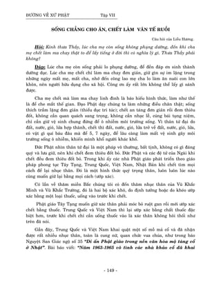 ÑÖÔØNG VEÀ XÖÙ PHAÄT Taäp VII
SOÁNG CHAÚNG CHO AÊN, CHEÁT LAØM VAÊN TEÁ RUOÀI
Caâu hoûi cuûa Lieãu Höông.
Hoûi: Kính thöa Thaày, luùc cha meï coøn soáng khoâng phuïng döôõng, ñeán khi cha
meï cheát laøm ma chay thaät to ñeå laáy tieáng ôû ñôøi thì coù nghóa lyù gì. Thöa Thaày phaûi
khoâng?
Ñaùp: Luùc cha meï coøn soáng phaûi lo phuïng döôõng, ñeå ñeàn ñaùp ôn sinh thaønh
döôõng duïc. Luùc cha meï cheát chæ laøm ma chay ñôn giaûn, giöõ gìn söï im laëng trong
nhöõng ngaøy maát meï, maát cha, nhôù ñeán coâng lao meï cha lo laøm aên nuoâi con lôùn
khoân, neân ngöôøi höõu duïng cho xaõ hoäi. Coâng ôn aáy raát lôùn khoâng theå laáy gì saùnh
ñöôïc.
Cha meï cheát maø laøm ma chay linh ñình laø baùo hieáu hình thöùc, laøm nhö theá
laø ñeå che maét theá gian. Ñaïo Phaät daïy chuùng ta laøm nhöõng ñieàu chaân thaät; soáng
thích traàm laëng ñôn giaûn (thieåu duïc tri tuùc); cheát an taùng ñôn giaûn roài ñem thieâu
ñoát, khoâng caàn quan quaùch sang troïng, khoâng caàn nhaïc leã, cuùng baùi tuïng nieäm,
chæ caàn giöõ veä sinh chung ñöøng ñeå oâ nhieãm moâi tröôøng soáng. Vì thaân töù ñaïi do
ñaát, nöôùc, gioù, löûa hôïp thaønh, cheát thì ñaát, nöôùc, gioù, löûa trôû veà ñaát, nöôùc, gioù, löûa,
coù vaät gì quí baùu ñaâu maø ñeå 5, 7 ngaøy, ñeå laâu caøng laøm maát veä sinh gaây moâi
tröôøng soáng oâ nhieãm, khieán mình khoå ngöôøi khaùc khoå.
Ñöùc Phaät nhìn thaân töù ñaïi laø moät phaùp voâ thöôøng, baát tònh, khoâng coù gì ñaùng
quyù vaø löu giöõ, neân khi cheát ñem thieâu ñoát boû. Ñöùc Phaät vaø caùc ñeä töû cuûa Ngaøi khi
cheát ñeàu ñem thieâu ñoát boû. Trong khi aáy caùc nhaø Phaät giaùo phaùt trieån theo giaùo
phaùp phong tuïc Taây Taïng, Trung Quoác, Vieät Nam, Nhaät Baûn khi cheát tìm moïi
caùch ñeå laïi nhuïc thaân. Ñoù laø moät hình thöùc quyù troïng thaân, luoân luoân luùc naøo
cuõng muoán giöõ laïi baèng moïi caùch (öôùp xaùc).
Coù laàn veà thaêm mieàn Baéc chuùng toâi coù ñeán thaêm nhuïc thaân cuûa Vuõ Khaéc
Minh vaø Vuõ Khaéc Tröôøng, ñoù laø hai boä xaùc khoâ, do ñònh töôûng hoaëc do kheùo öôùp
xaùc baèng moät loaïi thuoác, uoáng vaøo tröôùc khi cheát.
Phaät giaùo Taây Taïng muoán giöõ xaùc thaân phaûi moùc boû ruoät gan roài môùi öôùp xaùc
cheát baèng thuoác. Trung Quoác vaø Vieät Nam thì laïi öôùp xaùc baèng chaát thuoác ñaëc
bieät hôn, tröôùc khi cheát chæ caàn uoáng thuoác vaøo laø xaùc thaân khoâng hoâi thoái nhö
treân ñaõ noùi.
Gaàn ñaây, Trung Quoác vaø Vieät Nam khai quaät moät soá moà maû coå vaø ñaõ nhaän
ñöôïc raát nhieàu nhuïc thaân, toaøn laø cung nöõ, quan chöùc vua chuùa, nhö trong baùo
Nguyeät San Giaùc ngoä soá 35 “Di aán Phaät giaùo trong neàn vaên hoùa moä taùng coå
ôû Nhaät”. Baøi baùo vieát: “Naêm 1963-1965 voâ tình caùc nhaø khaûo coå ñaõ khai
- 149 -
 