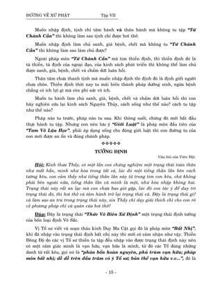 ÑÖÔØNG VEÀ XÖÙ PHAÄT Taäp VII
Muoán nhaäp ñònh, tònh chæ taâm haønh vaø thaân haønh maø khoâng tu taäp “Töù
Chaùnh Caàn” thì khoâng laøm sao tònh chæ ñöôïc hôi thôû.
Muoán nhaäp ñònh laøm chuû sanh, giaø beänh, cheát maø khoâng tu “Töù Chaùnh
Caàn” thì khoâng laøm sao laøm chuû ñöôïc?
Ngoaøi phaùp moân “Töù Chaùnh Caàn” maø tìm thieàn ñònh, thì thieàn ñònh ñoù laø
taø thieàn, taø ñònh cuûa ngoaïi ñaïo, cuûa kinh saùch phaùt trieån thì khoâng theå laøm chuû
ñöôïc sanh, giaø, beänh, cheát vaø chaám döùt luaân hoài.
Thaân taâm chöa thanh tònh maø muoán nhaäp ñònh thì ñònh ñoù laø ñònh gieát ngöôøi
chöa choân. Thieàn ñònh thôøi nay tu maõi bieán thaønh phaùp döôõng sinh, ngöøa beänh
chaúng coù ích lôïi gì maø coøn phí söùc voâ ích.
Muoán tu haønh laøm chuû sanh, giaø, beänh, cheát vaø chaám döùt luaân hoài thì con
haõy nghieân cöùu laïi kinh saùch Nguyeân Thuûy, caùch soáng nhö theá naøo? caùch tu taäp
nhö theá naøo?
Phaùp naøo tu tröôùc, phaùp naøo tu sau. Khi thoâng suoát, chöøng ñoù môùi baét ñaàu
thöïc haønh tu taäp. Nhöng con neân löu yù “Giôùi Luaät” laø phaùp moân ñaàu tieân cuûa
“Tam Voâ Laäu Hoïc”, phaûi aùp duïng soáng cho ñuùng giôùi luaät thì con ñöôøng tu cuûa
con môùi ñöôïc an oån vaø ñuùng chaùnh phaùp.
TÖÔÛNG ÑÒNH
Caâu hoûi cuûa Vieân Hoäi.
Hoûi: Kính thöa Thaày, coù moät laàn con chöùng nghieäm moät traïng thaùi toaøn thaân
nhö maát haún, mình nhö hoøa trong taát caû, luùc ñoù moät tieáng thaèn laèn beân vaùch
töôøng keâu, con caûm thaáy nhö tieáng thaèn laèn naøy töø trong tim con keâu, chöù khoâng
phaûi beân ngoaøi nöõa, tieáng thaèn laèn vaø mình laø moät, nhö hoøa nhaäp khoâng hai.
Traïng thaùi naøy raát an laïc maø con chöa bao giôø gaëp, luùc ñoù con taùc yù ñeå duy trì
traïng thaùi ñoù, thì hôi thôû vaø taâm haønh trôû laïi traïng thaùi cuõ. Ñaây laø traïng thaùi gì?
vaø laøm sao an truù trong traïng thaùi naøy, xin Thaày chæ daïy giaûi thích chæ cho con roõ
veà phöông phaùp chæ vaø quaùn cuûa hôi thôû?
Ñaùp: Ñaây laø traïng thaùi “Thöùc Voâ Bieân Xöù Ñònh” moät traïng thaùi ñònh töôûng
cuûa boán loaïi ñònh Voâ Saéc.
Vò Toå sö vieát vaø soaïn thaûo kinh Duy Ma Caät goïi ñoù laø phaùp moân “Baát Nhò”.
khi ñaõ nhaäp vaøo traïng thaùi ñònh baát nhò naøy thì môùi coù caûm nhaän nhö vaäy. Thieàn
Ñoâng Ñoä do caùc vò Toå sö thieàn tu taäp ñeàu nhaäp vaøo ñöôïc traïng thaùi ñònh naøy neân
coù moät caûm giaùc mình laø vaïn höõu, vaïn höõu laø mình, töø ñoù caùc Toå duøng nhöõng
danh töø raát keâu, goïi noù laø “phaûn boån hoaøn nguyeân, phuû truøm vaïn höõu; phaùp
moân baát nhò; deã deã treân ñaàu traêm coû yù Toå sö; baûn theå vaïn höõu v.v...”, ñoù laø
- 15 -
 