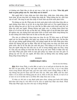 ÑÖÔØNG VEÀ XÖÙ PHAÄT Taäp VII
voâ thöôøng neân Ngaøi ñaâu coù caàn gì maø trao y baùt, chæ coù di chuùc: “Neân laáy giôùi
luaät vaø giaùo phaùp cuûa Ta laøm thaày maø tu haønh”.
Ñôøi ngöôøi khoå vì luoân chaáp moïi thöù: chaáp thaân, chaáp taâm, chaáp phaùp, chaáp
hình thöùc, ñeå maø chòu khoå vôùi nhöõng laàm chaáp ñoù. “Soáng chaúng cho aên, cheát laøm
vaên teá ruoài”. Ñoù cuõng laø moät laàm chaáp veà hình thöùc cuûa kinh saùch phaùt trieån.
Töø nhöõng söï vieäc ñoù, Phaät giaùo do kinh saùch phaùt trieån trieån khai theâu deät ca
ngôïi nhöõng nhuïc thaân vaø xaù lôïi, do tu taäp thieàn ñònh môùi coù. Coøn ngöôøi khoâng tu
taäp thì chaúng bao giôø coù. Ñoù laø caùc nhaø Baø La Moân phaùt trieån kinh saùch laáy vaûi
thöa che maét moïi ngöôøi. Nhöng khoâng ngôø ngaøy nay, coù nhöõng ñoaøn khoa hoïc
khaûo coå veà söû hoïc ñaõ laät taåy söï löøa ñaûo naøy. Nhöõng ngoâi coå moä ñaõ ñöôïc khai quaät
ñeå nghieân cöùu, xaùc chöùng kinh saùch phaùt trieån vaø kinh saùch thieàn toâng khoâng coøn
laø moät chöùng tích thieàn ñònh maø laø moät söï löøa ñaûo, gian xaûo.
Cho neân coù nhöõng baøi taùng tuïng ma chay do caùc Toå bieân soaïn ra ñeå haønh
ngheà meâ tín löøa ñaûo ngöôøi, nhö ngaøy nay chuùng ta ñaõ thaáy khaép nôi. Söï löøa ñaûo
naøy chæ gaït nhöõng ngöôøi khoâng hieåu, chöù nhöõng ngöôøi ñaõ am hieåu Phaät giaùo chaân
chaùnh thì khoâng theå gaït hoï ñöôïc. Haàu heát loái tuïng nieäm ma chay cuûa kinh saùch
phaùt trieån, ñeàu laø loái löøa ñaûo che maét theá gian. Chöùù chaúng coù ích lôïi gì maø coøn
laøm cho ngöôøi soáng hao toån tieàn cuûa vaø vaát vaû trong nhöõng ngaøy ma chay, cuùng
teá. Caàu sieâu maø chaúng coù linh hoàn thì laáy caùi gì maø sieâu? Thaáu roõ ñöôïc nhö vaäy
môùi thaáy Phaät giaùo phaùt trieån laø moät giaùo phaùp vay möôïn cuûa moïi toân giaùo vaø
phong tuïc meâ tín cuûa con ngöôøi, ñeå thoûa maõn söï khoâng hieåu cuûa nhöõng ngöôøi
ñang soáng trong töôûng tri.
CHIEÁM ÑOAÏT CHUØA
Caâu hoûi cuûa Lieãu Höông.
Hoûi: Kính thöa Thaày, ôû mieàn Baéc coù moät vò tu só xuaát gia töø thuôû aáu thô. Sau
khi boån sö qua phaàn, ñeå laïi moät ngoâi chuøa cho vò tu só naøy, vò tu só naøy kheùp
mình trong khuoân khoå giôùi luaät, qua hai cuoäc chieán tranh choáng Phaùp vaø Myõ vò
naøy khoâng bao giôø boû chuøa suoát 50 naêm lieân tuïc. Ñeán naêm 1990, maét loøa chaân
chaäm vì lo tu haønh neân khoâng giao du vôùi ai, thaân coâ theá yeáu. Do ñoù, coù moät soá cö
só nam vaø cö só nöõ ñöa moät vò sö khaùc ñeán cöôùp chuøa cuûa vò naøy.
Vì thaân coâ, theá yeáu vò naøy ñaønh phaûi giao chuøa, nhöng quaù buoàn khoå chaúng
bieát than thôû cuøng ai, neân thaét coå töï töû, may coù ngöôøi hay ñöôïc cöùu thoaùt. Thöa
Thaày ñaïo Phaät ngaøy nay laøm nhö vaäy coù ñuùng khoâng?
- 151 -
 