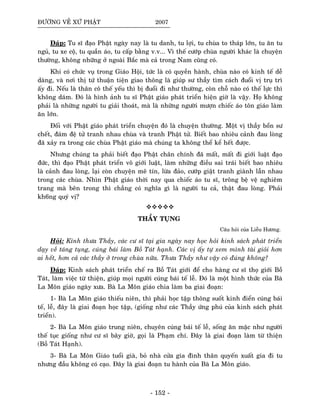 ÑÖÔØNG VEÀ XÖÙ PHAÄT 2007
Ñaùp: Tu só ñaïo Phaät ngaøy nay laø tu danh, tu lôïi, tu chuøa to thaùp lôùn, tu aên tu
nguû, tu xe coä, tu quaàn aùo, tu caáp baèng v.v... Vì theá cöôùp chuøa ngöôøi khaùc laø chuyeän
thöôøng, khoâng nhöõng ôû ngoaøi Baéc maø caû trong Nam cuõng coù.
Khi coù chöùc vuï trong Giaùo Hoäi, töùc laø coù quyeàn haønh, chuøa naøo coù kinh teá deã
daøng, vaø nôi thò töù thuaän tieän giao thoâng laø giuùp sö thaày tìm caùch ñuoåi vò truï trì
aáy ñi. Neáu laø thaân coâ theá yeáu thì bò ñuoåi ñi nhö thöôøng, coøn choã naøo coù theá löïc thì
khoâng daùm. Ñoù laø hình aûnh tu só Phaät giaùo phaùt trieån hieän giôø laø vaäy. Hoï khoâng
phaûi laø nhöõng ngöôøi tu giaûi thoaùt, maø laø nhöõng ngöôøi möôïn chieác aùo toân giaùo laøm
aên lôùn.
Ñoái vôùi Phaät giaùo phaùt trieån chuyeän ñoù laø chuyeän thöôøng. Moät vò thaày boån sö
cheát, ñaùm ñeä töû tranh nhau chuøa vaø tranh Phaät töû. Bieát bao nhieâu caûnh ñau loøng
ñaõ xaûy ra trong caùc chuøa Phaät giaùo maø chuùng ta khoâng theå keå heát ñöôïc.
Nhöng chuùng ta phaûi bieát ñaïo Phaät chaân chính ñaõ maát, maát ñi giôùi luaät ñaïo
ñöùc, thì ñaïo Phaät phaùt trieån voâ giôùi luaät, laøm nhöõng ñieàu sai traùi bieát bao nhieâu
laø caûnh ñau loøng, laïi coøn chuyeän meâ tín, löøa ñaûo, cöôùp giaät tranh giaønh laãn nhau
trong caùc chuøa. Nhìn Phaät giaùo thôøi nay qua chieác aùo tu só, troâng beä veä nghieâm
trang maø beân trong thì chaúng coù nghóa gì laø ngöôøi tu caû, thaät ñau loøng. Phaûi
kh6ng quyù vò?
THAÀY TUÏNG
Caâu hoûi cuûa Lieãu Höông.
Hoûi: Kính thöa Thaày, caùc cö só taïi gia ngaøy nay hoïc hoûi kinh saùch phaùt trieån
daïy veà taùng tuïng, cuùng baùi laøm Boà Taùt haïnh. Caùc vò aáy töï xem mình taøi gioûi hôn
ai heát, hôn caû caùc thaày ôû trong chuøa nöõa. Thöa Thaày nhö vaäy coù ñuùng khoâng?
Ñaùp: Kinh saùch phaùt trieån cheá ra Boà Taùt giôùi ñeå cho haøng cö só thoï giôùi Boà
Taùt, laøm vieäc töø thieän, giuùp moïi ngöôøi cuùng baùi teá leã. Ñoù laø moät hình thöùc cuûa Baø
La Moân giaùo ngaøy xöa. Baø La Moân giaùo chia laøm ba giai ñoaïn:
1- Baø La Moân giaùo thieáu nieân, thì phaûi hoïc taäp thoâng suoát kinh ñieån cuùng baùi
teá, leã, ñaây laø giai ñoaïn hoïc taäp, (gioáng nhö caùc Thaày öùng phuù cuûa kinh saùch phaùt
trieån).
2- Baø La Moân giaùo trung nieân, chuyeân cuùng baùi teá leã, soáng aên maëc nhö ngöôøi
theá tuïc gioáng nhö cö só baây giôø, goïi laø Phaïm chí. Ñaây laø giai ñoaïn laøm töø thieän
(Boà Taùt Haïnh).
3- Baø La Moân Giaùo tuoåi giaø, boû nhaø cöûa gia ñình thaân quyeán xuaát gia ñi tu
nhöng ñaàu khoâng coù caïo. Ñaây laø giai ñoaïn tu haønh cuûa Baø La Moân giaùo.
- 152 -
 