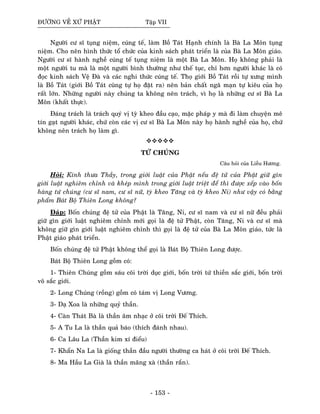 ÑÖÔØNG VEÀ XÖÙ PHAÄT Taäp VII
Ngöôøi cö só tuïng nieäm, cuùng teá, laøm Boà Taùt Haïnh chính laø Baø La Moân tuïng
nieäm. Cho neân hình thöùc toå chöùc cuûa kinh saùch phaùt trieån laø cuûa Baø La Moân giaùo.
Ngöôøi cö só haønh ngheà cuùng teá tuïng nieäm laø moät Baø La Moân. Hoï khoâng phaûi laø
moät ngöôøi tu maø laø moät ngöôøi bình thöôøng nhö theá tuïc, chæ hôn ngöôøi khaùc laø coù
ñoïc kinh saùch Veä Ñaø vaø caùc nghi thöùc cuùng teá. Thoï giôùi Boà Taùt roài töï xöng mình
laø Boà Taùt (giôùi Boà Taùt cuõng töï hoï ñaët ra) neân baûn chaát ngaõ maïn töï kieâu cuûa hoï
raát lôùn. Nhöõng ngöôøi naøy chuùng ta khoâng neân traùch, vì hoï laø nhöõng cö só Baø La
Moân (khaát thöïc).
Ñaùng traùch laø traùch quyù vò tyø kheo ñaàu caïo, maëc phaùp y maø ñi laøm chuyeän meâ
tín gaït ngöôøi khaùc, chöù coøn caùc vò cö só Baø La Moân naøy hoï haønh ngheà cuûa hoï, chöù
khoâng neân traùch hoï laøm gì.
TÖÙ CHUÙNG
Caâu hoûi cuûa Lieãu Höông.
Hoûi: Kính thöa Thaày, trong giôùi luaät cuûa Phaät neáu ñeä töû cuûa Phaät giöõ gìn
giôùi luaät nghieâm chænh vaø kheùp mình trong giôùi luaät trieät ñeå thì ñöôïc xeáp vaøo boán
haøng töù chuùng (cö só nam, cö só nöõ, tyø kheo Taêng vaø tyø kheo Ni) nhö vaäy coù baèng
phaåm Baùt Boä Thieân Long khoâng?
Ñaùp: Boán chuùng ñeä töû cuûa Phaät laø Taêng, Ni, cö só nam vaø cö só nöõ ñeàu phaûi
giöõ gìn giôùi luaät nghieâm chænh môùi goïi laø ñeä töû Phaät, coøn Taêng, Ni vaø cö só maø
khoâng giöõ gìn giôùi luaät nghieâm chænh thì goïi laø ñeä töû cuûa Baø La Moân giaùo, töùc laø
Phaät giaùo phaùt trieån.
Boán chuùng ñeä töû Phaät khoâng theå goïi laø Baùt Boä Thieân Long ñöôïc.
Baùt Boä Thieân Long goàm coù:
1- Thieân Chuùng goàm saùu coõi trôøi duïc giôùi, boán trôøi töù thieàn saéc giôùi, boán trôøi
voâ saéc giôùi.
2- Long Chuùng (roàng) goàm coù taùm vò Long Vöông.
3- Daï Xoa laø nhöõng quyû thaàn.
4- Caøn Thaùt Baø laø thaàn aâm nhaïc ôû coõi trôøi Ñeá Thích.
5- A Tu La laø thaàn quaû baùo (thích ñaùnh nhau).
6- Ca Laâu La (Thaàn kim xí ñieåu)
7- Khaån Na La laø gioáng thaàn ñaàu ngöôøi thöôøng ca haùt ôû coõi trôøi Ñeá Thích.
8- Ma Haàu La Giaø laø thaàn maõng xaø (thaàn raén).
- 153 -
 