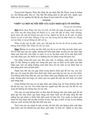 ÑÖÔØNG VEÀ XÖÙ PHAÄT 2007
Trong kinh Nguyeân Thuûy ñöùc Phaät ñaõ xaùc ñònh Baùt Boä Thieân Long laø töôûng
tri, chôù khoâng phaûi lieãu tri. Vaäy Baùt Boä chaúng phaûi laø theá giôùi trôøi, ngöôøi, quyû,
thaàn maø do tín ngöôõng AÁn Ñoä ñaõ xaây döïng töø xöa tröôùc khi coù ñaïo Phaät.
“CHEÁT” LAØ MOÄT SÖÏ NOÁI TIEÁP CUÛA LUAÄT NHAÂN QUAÛ VOÂ THÖÔØNG
Caâu hoûi cuûa Lieãu Höông.
Hoûi: Kính thöa Thaày, beân kia coõi cheát, töû thaàn ñaõ cöôùp ñi ngöôøi baïn ñôøi cuûa
con, hieän nay ñôøi soáng boãng trôû thaønh voâ vò, cuoäc ñôøi ñaày teû nhaït, chaùn chöôøng,
haïnh phuùc ñaõ maát ñi khoâng bao giôø trôû laïi. Ngöôøi aáy ñaõ ñi xa ñi maát, soá phaän
duyeân nôï chæ coù theá thoâi. Nhöng coù luùc con caàu mong cho hoï ñöôïc bình an, nhöng
con laïi thaáy coù caùi gì khoâng oån ñoái vôùi hoï.
Thaân töù ñaïi naøy do ñaát, nöôùc, gioù, löûa hôïp laïi roài tan ñi; ñoù laø soá phaän phaûi
khoâng thöa Thaày? Xin Thaày chæ cho con bieát.
Ñaùp: Khoâng coù söï soáng sau khi cheát maø chæ coù söï noái tieáp cuûa luaät nhaân quaû.
Vôùi trí höõu haïn cuûa con ngöôøi, khoâng theå hieåu thaáu ñöôïc söï tieáp noái cuûa ñònh luaät
nhaân quaû luaân hoài, neân thaáy coù sanh vaø coù töû. Söï thöïc sanh töû laø moät dieãn bieán
cuûa luaät nhaân quaû, xaùc ñònh söï voâ thöôøng cuûa caùc phaùp trong theá gian naøy.
Caùc phaùp trong theá gian naøy ñeàu chòu luaät voâ thöôøng, sanh dieät cuûa nhaân
quaû. Vì theá, khoâng coù phaùp naøo trong theá gian naøy ra khoûi söï chi phoái cuûa luaät
nhaân quaû, neân caùc phaùp thöôøng sanh dieät theo chu kyø tuaàn töï cuûa ñònh luaät vaø
moãi phaùp phaûi chòu söï bieán dòch.
Ngöôøi baïn ñôøi cuûa con gaëp nhau trong duyeân nhaân quaû ñeå traû vay, vay traû.
Khi vay traû xong thì phaûi theo ñònh luaät nhaân quaû tieáp tuïc traû vay söï vieäc khaùc.
Con khoâng thaáu hieåu ñieàu ñoù, neân taïo theâm nhaân quaû thöông nhôù, raøng ròt vaø troùi
buoäc, khoâng phaûi troùi buoäc vôùi nhaân quaû cuûa ngöôøi ñaõ maát maø troùi buoäc vôùi nhaân
quaû töông öng.
Loøng thöông nhôù cuûa con seõ gaëp nhaân quaû töông öng vôùi loøng thöông nhôù ñoù
ñeå maø traû vay, vay traû. Coøn nhaân quaû kia (ngöôøi baïn ñôøi cuûa con) thì ñaõ traû vay
xong thì khoâng coøn töông öng vôùi con nöõa.
Cho neân con quaù khoâng hieåu vaø ñieân ñaûo ñaõ thöông nhôù moät nhaân quaû, ñeå roài
phaûi gaët laáy moät nhaân quaû khaùc ñang troùi buoäc (kieát söû) ñeå kieáp soáng ñôøi ñôøi
chaúng bao giôø thoaùt ra khoûi bieån khoå sanh töû luaân hoài. Con muoán tu haønh giaûi
thoaùt thì haõy ñoaïn döùt sôïi daây aùi kieát söû naøy. Sôïi daây aùi kieát söû naøy laø con ñöôøng
tieáp tuïc sanh töû luaân hoài ñaày ñau khoå maõi maõi.
Tình caûm cuûa con ngöôøi laø moät sôïi daây raát khoù böùt, neáu khoâng thaáu suoát ñöôïc
luaät nhaân quaû thì khoâng bao giôø ñoaïn saïch ñöôïc “aùi kieát söû”. Ngöôøi tu theo ñaïo
- 154 -
 