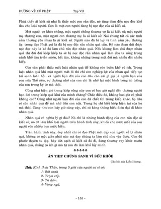 ÑÖÔØNG VEÀ XÖÙ PHAÄT Taäp VII
Phaät thaáy aùi kieát söû nhö laø thaáy moät con raén ñoäc, noù töøng ñem ñeán noïc ñoäc khoå
ñau cho loaøi ngöôøi. Con laø moät con ngöôøi ñang bò noïc ñoäc cuûa aùi kieát söû.
Moät ngöôøi vôï khoùc choàng, moät ngöôøi choàng thöông vôï laø aùi kieát söû; moät ngöôøi
meï thöông con, moät ngöôøi con thöông meï laø aùi kieát söû. Noùi chung taát caû caùc tình
caûm thöông yeâu nhau laø aùi kieát söû. Ngöôøi naøo ñaõ bi luïy vì tình caûm yeâu thöông
aáy, trong ñaïo Phaät goïi laø ñaõ bò noïc ñoäc raén nhaân quaû caén. Keû naøo ñoaïn döùt ñöôïc
noïc ñoäc naøy laø keû ñoù laøm chuû raén ñoäc nhaân quaû. Neáu khoâng laøm chuû ñöôïc nhaân
quaû thì ñôøi ñôøi kieáp kieáp ta seõ bò noïc ñoäc raén nhaân quaû laøm cho ta soáng trong
caûnh khoå ñau trieàn mieân, baát taän, khoâng nhöõng trong moät ñôøi maø nhieàu ñôøi nhieàu
kieáp.
Con caàn phaûi thaáu suoát luaät nhaân quaû ñeå khoâng coøn buoàn khoå voâ ích. Trong
luaät nhaân quaû khi moät ngöôøi maát ñi thì chæ coøn nghieäp löïc cuûa nhaân quaû tieáp tuïc
taùi sanh luaân hoài, vaø ngöôøi baïn ñôøi cuûa con ñaâu coøn caùi gì goïi laø ngöôøi baïn cuûa
con nöõa Theá neân, söï thöông nhôù cuûa con chæ laø nhôù laïi moät hình boùng aûo töôûng
cuûa con trong kyù öùc maø thoâi.
Cuõng nhö hieän giôø trong kieáp soáng naøy con coù bao giôø nghó ñeán thöông ngöôøi
baïn ñôøi trong kieáp quaù khöù cuûa mình chaêng? Chaéc ñieàu ñoù, khoâng bao giôø coù phaûi
khoâng con? Cuõng nhö ngöôøi baïn ñôøi cuûa con ñaõ cheát thì trong kieáp khaùc, hoï ñaâu
coù coøn nhaân quaû ñeå maø nhôù ñeán con nöõa. Trong hoï chæ bieát kieáp hieän taïi cuûa hoï
maø thoâi. Cuõng nhö con baây giôø cuõng vaäy, chæ coù koâng thoâng hieåu ñieân daïi ñi khoùc
nhaân quaû.
Nhaân quaû coù nghóa lyù gì ñaâu? Noù chæ laø nhöõng haønh ñoäng cuûa con raén ñoäc aùi
kieát söû, noù ñaõ laøm khoå loaøi ngöôøi treân haønh tinh naøy, khieán cho nöôùc maét cuûa con
ngöôøi coøn nhieàu hôn nöôùc bieån.
Treân haønh tinh naøy, duy nhaát chæ coù ñaïo Phaät môùi daïy con ngöôøi veà lyù nhaân
quaû, khoâng coù moät giaùo phaùi naøo maø daïy chuùng ta laøm chuû nhö vaäy ñöôïc. Con ñuû
phöôùc duyeân tu taäp, haõy döùt saïch aùi kieát söû ñoù ñi, ñöøng thöông vay khoùc möôùn
nhaân quaû, chaúng coù ích gì maø töï con ñaõ laøm khoå laáy mình.
AÊN THÒT CHUÙNG SANH VÌ SÖÙC KHOÛE
Caâu hoûi cuûa Lieãu Höông.
Hoûi: Kính thöa Thaày, trong 5 giôùi cuûa ngöôøi cö só coù:
1- Saùt sanh
2- Troäm caép.
3- Taø daâm.
4- Voïng ngöõ.
- 155 -
 