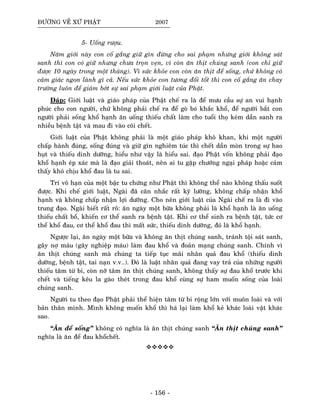 ÑÖÔØNG VEÀ XÖÙ PHAÄT 2007
5- Uoáng röôïu.
Naêm giôùi naøy con coá gaéng giöõ gìn ñöøng cho sai phaïm nhöng giôùi khoâng saùt
sanh thì con coù giöõ nhöng chöa troïn veïn, vì coøn aên thòt chuùng sanh (con chæ giöõ
ñöôïc 10 ngaøy trong moät thaùng). Vì söùc khoûe con coøn aên thòt ñeå soáng, chöù khoâng coù
caûm giaùc ngon laønh gì caû. Neáu söùc khoûe con töông ñoái toát thì con coá gaéng aên chay
tröôøng luoân ñeå giaûm bôùt söï sai phaïm giôùi luaät cuûa Phaät.
Ñaùp: Giôùi luaät vaø giaùo phaùp cuûa Phaät cheá ra laø ñeå möu caàu söï an vui haïnh
phuùc cho con ngöôøi, chöù khoâng phaûi cheá ra ñeå goø boù khaéc khoå, ñeå ngöôøi baét con
ngöôøi phaûi soáng khoå haïnh aên uoáng thieáu chaát laøm cho tuoåi thoï keùm daàn sanh ra
nhieàu beänh taät vaø mau ñi vaøo coõi cheát.
Giôùi luaät cuûa Phaät khoâng phaûi laø moät giaùo phaùp khoâ khan, khi moät ngöôøi
chaáp haønh ñuùng, soáng ñuùng vaø giöõ gìn nghieâm tuùc thì cheát daàn moøn trong söï hao
huït vaø thieáu dinh döôõng, hieåu nhö vaäy laø hieåu sai. ñaïo Phaät voán khoâng phaûi ñaïo
khoå haïnh eùp xaùc maø laø ñaïo giaûi thoaùt, neân ai tu gaëp chöôùng ngaïi phaùp hoaëc caûm
thaáy khoù chòu khoå ñau laø tu sai.
Trí voâ haïn cuûa moät baäc tu chöùng nhö Phaät thì khoâng theå naøo khoâng thaáu suoát
ñöôïc. Khi cheá giôùi luaät, Ngaøi ñaõ caân nhaéc raát kyõ löôõng, khoâng chaáp nhaän khoå
haïnh vaø khoâng chaáp nhaän lôïi döôõng. Cho neân giôùi luaät cuûa Ngaøi cheá ra laø ñi vaøo
trung ñaïo. Ngaøi bieát raát roõ: aên ngaøy moät böõa khoâng phaûi laø khoå haïnh laø aên uoáng
thieáu chaát boå, khieán cô theå sanh ra beänh taät. Khi cô theå sinh ra beänh taät, töùc cô
theå khoå ñau, cô theå khoå ñau thì maát söùc, thieáu dinh döôõng, ñoù laø khoå haïnh.
Ngöôïc laïi, aên ngaøy moät böõa vaø khoâng aên thòt chuùng sanh, traùnh toäi saùt sanh,
gaây nôï maùu (gaây nghieäp maùu) laøm ñau khoå vaø ñoaûn maïng chuùng sanh. Chính vì
aên thòt chuùng sanh maø chuùng ta tieáp tuïc maõi nhaân quaû ñau khoå (thieáu dinh
döôõng, beänh taät, tai naïn v.v..). Ñoù laø luaät nhaân quaû ñang vay traû cuûa nhöõng ngöôøi
thieáu taâm töø bi, coøn nôõ taâm aên thòt chuùng sanh, khoâng thaáy söï ñau khoå tröôùc khi
cheát vaø tieáng keâu la gaøo theùt trong ñau khoå cuøng söï ham muoán soáng cuûa loaøi
chuùng sanh.
Ngöôøi tu theo ñaïo Phaät phaûi theå hieän taâm töø bi roäng lôùn vôùi muoân loaøi vaø vôùi
baûn thaân mình. Mình khoâng muoán khoå thì haù laïi laøm khoå keû khaùc loaøi vaät khaùc
sao.
“AÊn ñeå soáng” khoâng coù nghóa laø aên thòt chuùng sanh “AÊn thòt chuùng sanh”
nghóa laø aên ñeå ñau khoåcheát.
- 156 -
 