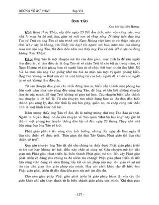 ÑÖÔØNG VEÀ XÖÙ PHAÄT Taäp VII
OÂNG TAÙO
Caâu hoûi cuûa Lieãu Höông.
Hoûi: Kính thöa Thaày, saép ñeán ngaøy 23 Teát AÂm lòch, naêm naøo cuõng vaäy, moïi
nhaø lo mua ba boä muõ, hia, giaøy vaø moät con caù cheùp soáng ñeå cuùng tieãn ñöa oâng
Taùo veà Trôøi vaø oâng Taùo seõ taâu trình vôùi Ngoïc Hoaøng vieäc laøm aùc vaø thieän cuûa gia
chuû. Nhö vaäy coù khoâng, xin Thaày chæ daïy? Coù ngöôøi coøn baûo, naêm naøo maø khoâng
mua muõ cho oâng Taùo, thì ñeâm ñeán naèm mô thaáy oâng Taùo veà ñoøi. Nhö vaäy coù ñuùng
khoâng thöa Thaày?
Ñaùp: OÂng Taùo laø moät chuyeän meâ tín cuûa daân gian, muïc ñích laø ñeå raên ngöôøi
laøm ñieàu aùc, vì laøm ñieàu aùc laø oâng Taùo seõ veà chaàu Trôøi toá caùo toäi aùc trong naêm, vaø
Ngoïc Hoaøng seõ cho giaùng hoïa vaø ngöôøi laøm aùc seõ chòu bieát bao nhieâu ñau khoå. Muõ
hia aùo maõo cuûa oâng Taùo gioáng nhö muõ hia aùo maõo cuûa moät vò quan phong kieán.
OÂng Taùo khoâng coù thaät maø chæ laø moät töôûng tri cuûa loaøi ngöôøi ñeå khieán cho ngöôøi
ta sôï maø khoâng laøm ñieàu aùc.
Töø caâu chuyeän daân gian raên nhaéc ñöøng laøm aùc, bieán daàn thaønh moät phong tuïc
ñeán cuoái naêm nhaø naøo cuõng ñeàu cuùng oâng Taùo, ñeå oâng veà taâu bôùt nhöõng chuyeän
laøm aùc cuûa mình, ñeå oâng Trôøi khoâng coù gieo tai hoïa. Caâu chuyeän bieán daàn thaønh
caâu chuyeän lo loùt hoái loä. Töø caâu chuyeän raên nhaéc ñöøng laøm aùc thì daàn daàn bieán
thaønh phi coâng lyù, ñaïo ñöùc (hoái loä muõ hia giaøy, quaàn aùo, caù cheùp cuùng baùi thaàn
linh laø moät hình thöùc hoái loä).
Naèm moäng thaáy oâng Taùo veà ñoøi, ñoù laø töôûng moäng chöù oâng Taùo ñaâu coù thaät.
Ngöôøi ta huyeàn thoaïi nhieàu caâu chuyeän veà Taùo quaân “Moät baø hai oâng” baây giôø ñaõ
thaønh moät phong tuïc truyeàn thoáng daân toäc cöù ñeán ngaøy 23 thaùng Chaïp nhaø nhaø
ñeàu cuùng ñöa oâng Taùo veà trôøi.
Phaät giaùo phaùt trieån cuõng chòu aûnh höôûng, nhöng laáy ngaøy ñoù laøm ngaøy leã
ñöa chö thieân veà chaàu trôøi. “Daân gian thì ñöa Taùo Quaân, Phaät giaùo thì ñöa chö
thieân veà trôøi”.
Qua caâu chuyeän oâng Taùo ñaõ chæ cho chuùng ta thaáy ñöôïc Phaät giaùo phaùt trieån
coù trí tueä hay khoâng trí tueä, ñieàu naøy chaéc ai cuõng roõ. Caâu chuyeän meâ tín daân
gian maø Phaät giaùo phaùt trieån laïi bieán thaønh Phaät giaùo meâ tín. Bôûi vaäy Phaät giaùo
phaùt trieån coù ñaùng cho chuùng ta ñuû nieàm tin chaêng? Phaät giaùo phaùt trieån ñi ñeán
ñaâu cuõng vieân dung vaø vieân thoâng, laáy taát caû caùc phaùp cuûa moïi toân giaùo vaø söï meâ
tín cuûa daân gian laøm giaùo phaùp cuûa mình. Hay noùi caùch khaùc cho deã hieåu hôn
Phaät giaùo phaùt trieån ñi ñeán ñaâu ñeàu gieo raéc meâ tín ñeán ñoù.
Cho neân giaùo phaùp Phaät giaùo phaùt trieån laø giaùo phaùp löôïm laët cuûa caùc toân
giaùo khaùc chæ caàn thay danh töø laø bieán thaønh giaùo phaùp cuûa mình. Khi daân gian
- 157 -
 