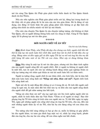 ÑÖÔØNG VEÀ XÖÙ PHAÄT 2007
meâ tín cuùng Taùo Quaân thì Phaät giaùo phaùt trieån bieán danh töø Taùo Quaân thaønh
danh töø chö Thieân.
Neáu caùc nhaø nghieân cöùu Phaät giaùo phaùt trieån xeùt kyõ, ñöøng keït trong danh töø
thì thaáy raát roõ giaùo phaùp ñoù laø baõ mía cuûa caùc toân giaùo khaùc. Ñoù laø ñöùng veà noäi
dung, coøn ñöùng veà hình thöùc thì giaùo phaùp phaùt tieån khoâng coù gì ñaëc bieät chæ
gioáng nhö chieác aùo nhieàu maûnh vaûi keát laïi maø thaønh.
Cho neân caâu chuyeän Taùo Quaân laø caâu chuyeän töôûng töôïng, chöù khoâng coù thaät
Taùo Quaân, chæ coù ngöôøi khoâng thoâng hieåu môùi tin raèng coù thaät. Cuùng leã Taùo Quaân
ngaøy 23 laø phong tuïc meâ tín daân gian.
MÔØI NGÖÔØI CHEÁT VEÀ AÊN TEÁT
Caâu hoûi cuûa Lieãu Höông.
Hoûi: Kính thöa Thaày, nhö Thaày ñaõ daïy cho chuùng con bieát, ngöôøi cheát khi taét
thôû laø tieáp tuïc taùi sanh luaân hoài (cheát ñaây sanh kia) töùc laø cheát laø baét ñaàu cho söï
soáng. Haøng naêm cöù ñeán ngaøy gioã vaø ñeán ngaøy Teát laïi ra moà maû oâng baø cha meï ñaõ
cheát haøng 50 naêm môøi veà aên Teát vôùi con chaùu. Nhö vaäy coù ñuùng khoâng thöa
Thaày?
Ñaùp: Ñaây cuõng laø moät tuïc leä meâ tín daân gian, nhöng noùi leân ñöôïc tình nghóa
cuûa con ngöôøi (ngöôøi soáng ñoái vôùi ngöôøi cheát). Bôûi vì ngöôøi ta khoâng roõ ngöôøi cheát
laø maát heát, tan raõ saïch chæ coøn laïi nhöõng haønh ñoäng nhaân quaû nghieäp thieän aùc
tieáp tuïc töông öng vôùi nhaân quaû thieän aùc maø taùi sanh luaân hoài (coù thaân môùi).
Ngöôøi ta töôûng raèng, ngöôøi cheát laø xaùc thaân cheát, coøn linh hoàn, töùc laø taâm baát
dieät maõi luoân luoân soáng döôùi moà “Soáng caùi nhaø, thaùc caùi moà”. Ngöôøi cheát linh
hoàn soáng döôùi moà.
Ngoâi moà chæ laø moät ñoáng ñaát chaúng coù ai ôû trong ñoù caû. Di tích ñôøi ngöôøi cuoái
cuøng laø ngoâi moä, laø moät naém ñaát hoâi thoái taøn taï vaø khoâ caèn maø ngöôøi soáng daønh
cho ngöôøi cheát ñeå göûi naém xöông taøn baát tònh.
“Soáng caùi nhaø thaùc caùi moà” caâu tuïc ngöõ naøy noùi leân tình nghóa ngöôøi nhôù ôn
ngöôøi, nhaát laø tinh thaàn daân toäc Vieät Nam: “Chim coù toå ngöôøi coù toâng”. Ñaïo thôø
phuïng oâng baø Toå tieân cuõng töø tình caûm con ngöôøi maø ra. Vì theá ñeán ngaøy tö ngaøy
Teát, ngaøy gioã nhöõng ngöôøi coøn soáng nhôù coâng ôn oâng baø Toå tieân, cha meï, ñeán moä
môøi nhöõng ngöôøi thaân aáy veà aên Teát, nhö luùc hoï coøn ñang soáng vôùi con chaùu cho
vui.
Tin töôûng nhö theá cuõng chaúng coù haïi gì cho ai, mieãn laø khoâng coù gaây phieàn
haø cho ngöôøi khaùc, vaø toaøn gia ñình hoïp maët vui veû, nhaéc laïi coâng haïnh, phöôùc
ñöùc cuûa oâng baø, cha meï luùc coøn soáng, ñeå con chaùu nghe maø baét chöôùc.
- 158 -
 