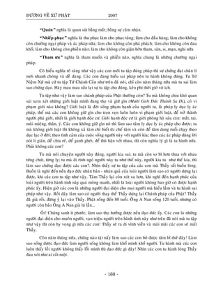 ÑÖÔØNG VEÀ XÖÙ PHAÄT 2007
“Quaùn” nghóa laø quan saùt baèng maét; baèng söï caûm nhaän.
“Nhieáp phuïc” nghóa laø thu phuïc laøm cho phuïc tuøng; laøm cho ñaàu haøng; laøm cho khoâng
coøn chöôùng ngaïi phaùp vaø aùc phaùp nöõa; laøm cho khoâng coøn phaù phaùch; laøm cho khoâng coøn ñau
khoå; laøm cho khoâng coøn phieàn naõo; laøm cho khoâng coøn giaän hôøn tham, saân, si, maïn, nghi nöõa
“Tham öu” nghóa laø tham muoán vaø phieàn naõo, nghóa chung laø nhöõng chöôùng ngaïi
phaùp.
Coù hieåu nghóa roõ raøng nhö vaäy caùc con môùi tu taäp ñuùng phaùp thì söï chöùng ñaït chaân lí
môùi nhanh choùng vaø deã daøng. Caùc con ñang hieåu sai phaùp neân tu haønh khoâng ñuùng. Tu Töù
Nieäm Xöù maø cöù tu taäp Töù Chaùnh Caàn nhö treân ñaõ noùi, chæ coøn naêm thaùng nöõa maø tu sai laøm
sao chöùng ñaïo. Haõy mau mau söûa laïi söï tu taäp cho ñuùng, keûo phí thôøi giôø voâ ích.
Tu taäp nhö vaäy laøm sao chaùnh phaùp cuûa Phaät thöôøng coøn? Tu maø khoâng chòu khoù quan
saùt xem xeùt nhöõng giôùi luaät mình ñang thoï vaø giöõ gìn (Möôøi Giôùi Ñöùc Thaùnh Sa Di), coù vi
phaïm giôùi naøo khoâng? Giôùi luaät laø ñôøi soáng phaïm haïnh cuûa ngöôøi tu, laø phaùp ly duïc ly aùc
phaùp, theá maø caùc con khoâng giöõ gìn cho troïn veïn luoân luoân vi phaïm giôùi luaät, ñeå trôû thaønh
ngöôøi phaù giôùi, nhaát laø giôùi haïnh ñoäc cö. Giôùi haïnh ñoäc cö laø giôùi phoøng hoä saùu caên: maét, tai,
muõi mieäng, thaân, yù. Caùc con khoâng giöõ gìn noù thì laøm sao taâm ly duïc ly aùc phaùp cho ñöôïc; tu
maø khoâng giôùi luaät thì khoâng xaû taâm chæ bieát öùc cheá taâm vaø coøn ñeå taâm dung ruoåi chaïy theo
duïc laïc ôû ñôøi; theo tình caûm cuûa cuoäc soáng ngöôøi naøy vôùi ngöôøi kia; theo caùc aùc phaùp duøng lôøi
noùi li giaùn, ñeå chia reû, ñeå ganh gheùt, ñeå thuø haän vôùi nhau, thì coøn nghóa lyù gì laø tu haønh nöõa.
Phaûi khoâng caùc con?
Tu maø noùi chuyeän ngöôøi naøy ñuùng, ngöôøi kia sai; tu maø coøn so bì hôn thua vôùi nhau
töøng chuùt, töøng ly; tu maø ñi rình ngoù ngöôøi naøy tu nhö theá naøy, ngöôøi kia tu nhö theá kia, thì
laøm sao chöùng ñaïo ñöôïc caùc con?. Nhìn thaáy söï tu taäp cuûa caùc con maø Thaày raát buoàn loøng.
Buoàn laø nghó ñeán neàn ñaïo ñöùc nhaân baûn - nhaân quaû cuûa loaøi ngöôøi laøm sao coù ngöôøi döïng laïi
ñöôïc, khi caùc con tu taäp nhö vaäy. Taâm Thaày laïi coøn xoùt xa hôn, khi nghó ñeán haïnh phuùc cuûa
loaøi ngöôøi treân haønh tinh naøy quaù moûng manh, nhaát laø loaøi ngöôøi khoâng bao giôø coù ñöôïc haïnh
phuùc aáy. Hieän giôø caùc con laø nhöõng ngöôøi ñaïi dieän cho moïi ngöôøi maø hieåu laàm vaø tu haønh sai
phaùp nhö vaäy. Roài ñaây laøm sao coù ngöôøi thay theá Thaày döïng laïi Chaùnh phaùp cuûa Phaät? Thaày
ñaõ giaø roài, ñöøng yû laïi vaøo Thaày. Phaät soáng ñeán 80 tuoåi. OÂâng A Nan soáng 120 tuoåi, nhöng coù
ngöôøi coøn baûo OÂng A Nan giaø luù laãn...
OÂi! Chuùng sanh ít phöôùc, laøm sao thoï höôûng ñöôïc neàn ñaïo ñöùc aáy. Caùc con laø nhöõng
ngöôøi ñaïi dieän cho muoân ngöôøi, vaïn trieäu ngöôøi treân haønh tinh naøy nhö treân ñaõ noùi maø tu taäp
nhö vaäy thì coøn hy voïng gì nöõa caùc con! Thaày seõ ra ñi vónh vieãn vaø maõi maõi caùc con seõ maát
Thaày.
Coøn naêm thaùng nöõa, chöùng naøo taät naáy laøm sao caùc con boû ñöôïc taâm bæ thöû ñaây! Laøm
sao soáng ñöôïc ñaïo ñöùc laøm ngöôøi soáng khoâng laøm khoå mình khoå ngöôøi. Tu haønh maø caùc con
luoân thaáy loãi ngöôøi khoâng thaáy loãi mình thì ñaïo ñöùc gì ñaây! Nhìn caùc con tu haønh loøng Thaày
ñau xoùt nhö ai caét ruoät.
- 160 -
 
