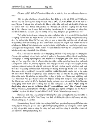 ÑÖÔØNG VEÀ XÖÙ PHAÄT Taäp VII
Caùc con coù bieát khoâng? Coøn naêm thaùng nöõa, tu nhö vaäy laøm sao chöùng ñaïo ñöôïc caùc
con?
Moät laàn nöõa, neáu khoâng coù ngöôøi chöùng ñaïo, Thaày seõ ra ñi! Vaø ñi! Ñi maõi!!! Neáu coøn
duyeân Thaày seõ aån boùng vieát xong boä saùch “ÑAÏO ÑÖÙC LAØM NGÖÔØI”, roài Vónh bieät caùc
con. Caùc con ôû laïi maø soáng vôùi cuoäc ñôøi ñaày aùc phaùp, ñaày nöôùc maét vaø ñau khoå. Chöøng ñoù
caùc con coù nhôù Thaày, thì haõy nhôù giôùi luaät vaø Töù Nieäm Xöù. Giôùi luaät vaø phaùp moân Töù Nieäm
Xöù laø thaày cuûa caùc con; laø ngoïn ñuoác soi ñöôøng cho caùc con ñi; laø choã nöông töïa vöõng chaéc
cho ñôøi tu haønh cuûa caùc con. Caùc con nhôù kyõ lôøi daïy naøy, ñöøng bao giôø queân hôõi caùc con?
Thaáy phaùp haønh caùc con aùp duïng coøn nhieàu choã chöa hieåu roõ raøng, do ñoù khi thöïc haønh
vaøo phaùp xaû taâm treân Töù Nieäm Xöù thì laïi öùc cheá taâm, tu nhö vaäy khoâng ñuùng theo lôøi Thaày
daïy. Do khoâng hieåu ñuùng lôøi Thaày daïy neân caùc con tu haønh thaáy khoù khaên vaø vaát vaû, thaät
ñaùng thöông. Bieát laøm sao baây giôø ñaây, söï hieåu bieát cuûa caùc con coù giôùi haïn, neân lôøi noùi vaø söï
coá gaéng cuûa Thaày ñeå dieãn ñaït cho caùc con hieåu, nhöng söï hieåu cuûa caùc con coøn haïn cuoäc trong
khoâng gian vaø thôøi gian cuûa yù thöùc. Vì theá, caùc con chæ hieåu ôû möùc ñoä ñoù, khoâng theå naøo hieåu
hôn ñöôïc nöõa, neân cuõng ñaønh chòu thoâi vaäy.
ÔÛ ñaây, choã caùc con ñaõ hieåu sai veà Phaät phaùp, nhaát laø veà söï chöùng ñaïo cuûa Phaät giaùo.
Cho neân hieän giôø quyù sö, quyù thaày, quyù ni vaø quyù cö só ñang tu theo Phaät giaùo ñeàu nghó raèng:
“chöùng ñaïo laø chöùng moät caùi gì cao sieâu, huyeàn bí vaø vó ñaïi gheâ gôùm laém”. Hieåu nhö vaäy laø
hieåu sai Phaät giaùo. Phaät giaùo laø neàn ñaïo ñöùc nhaân baûn – nhaân quaû soáng khoâng laøm khoå mình
khoå ngöôøi vaø khoå caû hai, maø moïi ngöôøi laïi hieåu Phaät giaùo laø moät toân giaùo thaàn quyeàn, laø moät
loaïi thieàn ñònh sieâu ñaúng, laø moät theá giôùi ngoaøi theá giôùi cuûa loaøi ngöôøi, neân kinh saùch phaùt
trieån Baéc toâng cuõng nhö kinh saùch Nam toâng ñeàu höôùng daãn tu taäp öùc cheá taâm vaø coøn nghó
raèng: con ngöôøi caàn phaûi nhôø vaøo oai löïc chö Phaät, chö Boà Taùt gia hoä vaø coøn phaûi tu taäp nhieàu
ñôøi nhieàu kieáp. Nhaát laø coøn phaûi taïo nhieàu phöôùc baùu höõu laäu nhö: boá thí, cuùng döôøng xaây
döïng chuøa, thaùp, ñuùc chuoâng, taïc töôïng Phaät vaø laøm töø thieän v.v... Nhöng thaät söï khoâng phaûi
vaäy. Kinh saùch Phaät giaùo Nguyeân thuûy ñöùc Phaät ñaõ khaúng ñònh trong baøi chuyeån phaùp luaân
laàn ñaàu tieân taïi vöôøn Loäc Uyeån. Sau buoåi thuyeáp phaùp ñoù, naêm anh em Kieàu Traàn Nhö ñeàu
chöùng phaùp nhaõn thanh tònh vaø chaúng bao laâu ñeàu chöùng quaû A La Haùn. “Nghe xong baøi
thuyeát phaùp naøy vaø moät baøi thöù hai coù ñaàu ñeà “Anttalakkhana sutta”, baøn veà thuyeát voâ ngaõ
(khoâng coù caùi Ta), naêm vò tu só ôû vöôøn Loäc Uyeån ñöôïc giaùc ngoä vaø khoâng bao laâu trôû thaønh A
La Haùn” (Lòch söû ñöùc Phaät Thích Ca Maâu Ni do HT Minh Chaâu bieân soaïn trang 29).
Ñoïc ñoaïn kinh naøy xong chuùng ta bieát raèng Phaät giaùo khoâng phaûi laø phaùp moân khoù tu
taäp nhö thieàn Yoga vaø thieàn Toâng Trung Hoa. Ñoái vôùi Phaät giaùo chæ caàn hieåu ñuùng vaø soáng
ñuùng laø chöùng quaû A La Haùn.
Danh töø chöùng ñaïo ñaõ khieán cho moïi ngöôøi hieåu noù qua trí töôûng töôïng nhieàu hôn, neân
chöùng ñaïo laø chöùng caùi gì cao sieâu vaø phi thöôøng vöôït ngoaøi taàm tay con ngöôøi. Vì theá, ngöôøi
ta thaáy noù quaù khoù khaên voâ cuøng. Tö töôûng thaáy quaù khoù khaên cuõng laø moät ñieàu caûn trôû raát
lôùn treân böôùc ñöôøng tu taäp chöùng ñaïo.
- 161 -
 