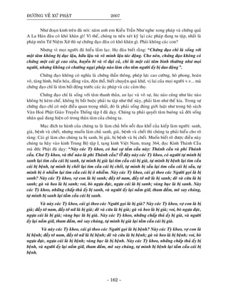 ÑÖÔØNG VEÀ XÖÙ PHAÄT 2007
Nhö ñoaïn kinh treân ñaõ noùi: naêm anh em Kieàu Traàn Nhö nghe xong phaùp vaø chöùng quaû
A La Haùn ñaâu coù khoù khaên gì! Vì theá, chuùng ta neân xeùt kyõ laïi caùc phaùp ñang tu taäp, nhaát laø
phaùp moân Töù Nieäm Xöù thì söï chöùng ñaïo ñaâu coù khoù khaên gì. Phaûi khoâng caùc con?
Nhöng vì moïi ngöôøi ñaõ hieåu laàm laïc. Hoï ñaâu bieát raèng: “Chöùng ñaïo chæ laø soáng vôùi
moät taâm khoâng bò duïc laäu, höõu laäu vaø voâ minh laäu taùc ñoäng. Cho neân, chöùng ñaïo khoâng coù
chöùng moät caùi gì cao sieâu, huyeàn bí vaø vó ñaïi caû, chæ laø moät caùi taâm bình thöôøng nhö moïi
ngöôøi, nhöng khoâng coù chöôùng ngaïi phaùp naøo laøm cho taâm ngöôøi aáy bò dao ñoäng”.
Chöùng ñaïo khoâng coù nghóa laø chöùng thaàn thoâng, pheùp löïc cao cöôøng, hoâ phong, hoaùn
voõ, taøng hình, bieán hoùa, ñaèng vaân, ñoän thoå, bieát chuyeän quaù khöù, vò lai cuûa moïi ngöôøi v.v... maø
chöùng ñaïo chæ laø taâm baát ñoäng tröôùc caùc aùc phaùp vaø caùc caûm thoï.
Chöùng ñaïo chæ laø soáng vôùi taâm thanh thaûn, an laïc vaø voâ söï, luùc naøo cuõng nhö luùc naøo
khoâng bò keøm cheá, khoâng bò baét buoäc phaûi tu taäp nhö theá naøy, phaûi laøm nhö theá kia. Trong söï
chöùng ñaïo chæ coù moät ñieàu quan troïng nhaát, ñoù laø phaûi soáng ñuùng giôùi luaät nhö trong boä saùch
Vaên Hoaù Phaät Giaùo Truyeàn Thoáng taäp I ñaõ daïy. Chuùng ta phaûi quyeát taâm buoâng xaû ñôøi soáng
nhaân quaû ñang hieän coù trong thaân taâm cuûa chuùng ta.
Muïc ñích tu haønh cuûa chuùng ta laø laøm chuû boán noãi ñau khoå cuûa kieáp laøm ngöôøi: sanh,
giaø, beänh vaø cheát, nhöng muoán laøm chuû sanh, giaø, beänh vaø cheát thì chuùng ta phaûi hieåu cho roõ
raøng: Caùi gì laøm cho chuùng ta bò sanh, bò giaø, bò beänh vaø bò cheát. Muoán bieát roõ ñöôïc ñieàu naøy
chuùng ta haõy vaøo kinh Trung Boä taäp I, taïng kinh Vieät Nam, trang 364, ñoïc Kinh Thaùnh Caàu
maø ñöùc Phaät ñaõ daïy: “Naøy caùc Tyø kheo, coù hai söï taàm caàu naøy: Thaùnh caàu vaø phi Thaùnh
caàu. Chö Tyø kheo, vaø theá naøo laø phi Thaùnh caàu? ÔÛ ñaây naøy caùc Tyø kheo, coù ngöôøi töï mình bò
sanh laïi tìm caàu caùi bò sanh, töï mình bò giaø laïi tìm caàu caùi bò giaø, töï mình bò beänh laïi tìm caàu
caùi bò beänh, töï mình bò cheát laïi tìm caàu caùi bò cheát, töï mình bò saàu laïi tìm caàu caùi bò saàu, töï
mình bò oâ nhieãm laïi tìm caàu caùi bò oâ nhieãm. Naøy caùc Tyø kheo, caùi gì theo caùc Ngöôøi goïi laø bò
sanh? Naøy caùc Tyø kheo, vôï con laø bò sanh; ñaày tôù nam, ñaày tôù nöõ laø bò sanh; deâ vaø cöøu laø bò
sanh; gaø vaø heo laø bò sanh; voi, boø ngöïa ñöïc, ngöïa caùi laø bò sanh; vaøng baïc laø bò sanh. Naøy
caùc Tyø kheo, nhöõng chaáp thuû aáy bò sanh, vaø ngöôøi aáy laïi naém giöõ, tham ñaém, meâ say chuùng,
töï mình bò sanh laïi taàm caàu caùi bò sanh.
Vaø naøy caùc Tyø kheo, caùi gì theo caùc Ngöôøi goïi laø bò giaø? Naøy caùc Tyø kheo, vôï con laø bò
giaø; ñaày tôù nam, ñaày tôù nöõ laø bò giaø; deâ vaø cöøu laø bò giaø; gaø vaø heo laø bò giaø; voi, boø ngöïa ñöïc,
ngöïa caùi laø bò giaø; vaøng baïc laø bò giaø. Naøy caùc Tyø kheo, nhöõng chaáp thuû aáy bò giaø, vaø ngöôøi
aáy laïi naém giöõ, tham ñaém, meâ say chuùng, töï mình bò giaø laïi taàm caàu caùi bò giaø.
Vaø naøy caùc Tyø kheo, caùi gì theo caùc Ngöôøi goïi laø bò beänh? Naøy caùc Tyø kheo, vôï con laø
bò beänh; ñaày tôù nam, ñaày tôù nöõ laø bò beänh; deâ vaø cöøu laø bò beänh; gaø vaø heo laø bò beänh; voi, boø
ngöïa ñöïc, ngöïa caùi laø bò beänh; vaøng baïc laø bò beänh. Naøy caùc Tyø kheo, nhöõng chaáp thuû aáy bò
beänh, vaø ngöôøi aáy laïi naém giöõ, tham ñaém, meâ say chuùng, töï mình bò beänh laïi taàm caàu caùi bò
beänh.
- 162 -
 