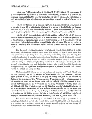 ÑÖÔØNG VEÀ XÖÙ PHAÄT Taäp VII
Vaø naøy caùc Tyø kheo, caùi gì theo caùc Ngöôøi goïi laø bò cheát? Naøy caùc Tyø kheo, vôï con laø
bò cheát; ñaày tôù nam, ñaày tôù nöõ laø bò cheát; deâ vaø cöøu laø bò cheát; gaø vaø heo laø bò cheát; voi, boø
ngöïa ñöïc, ngöïa caùi laø bò cheát; vaøng baïc laø bò cheát. Naøy caùc Tyø kheo, nhöõng chaáp thuû aáy bò
cheát, vaø ngöôøi aáy laïi naém giöõ, tham ñaém, meâ say chuùng, töï mình bò cheát laïi taàm caàu caùi bò
cheát.
Vaø Naøy caùc Tyø kheo, caùi gì theo caùc Ngöôøi goïi laø bò saàu? Naøy caùc Tyø kheo, vôï con laø
bò saàu; ñaày tôù nam, ñaày tôù nöõ laø bò saàu; deâ vaø cöøu laø bò saàu; gaø vaø heo laø bò saàu; voi, boø ngöïa
ñöïc, ngöïa caùi laø bò saàu; vaøng baïc laø bò saàu. Naøy caùc Tyø kheo, nhöõng chaáp thuû aáy bò saàu, vaø
ngöôøi aáy laïi naém giöõ, tham ñaém, meâ say chuùng, töï mình bò saàu laïi taàm caàu caùi bò saàu.
Vaø Naøy caùc Tyø kheo, caùi gì theo caùc Ngöôøi goïi laø bò oâ nhieãm? Naøy caùc Tyø kheo, vôï
con laø bò oâ nhieãm; ñaày tôù nam, ñaày tôù nöõ laø bò oâ nhieãm; deâ vaø cöøu laø bò oâ nhieãm; gaø vaø heo laø
bò oâ nhieãm; voi, boø ngöïa ñöïc, ngöïa caùi laø bò oâ nhieãm; vaøng baïc laø bò oâ nhieãm. Naøy caùc Tyø
kheo, nhöõng chaáp thuû aáy bò oâ nhieãm, vaø ngöôøi aáy laïi naém giöõ, tham ñaém, meâ say chuùng, töï
mình bò oâ nhieãm laïi taàm caàu caùi bò oâ nhieãm. Naøy caùc Tyø kheo, nhö vaäy goïi laø phi Thaùnh
caàu”.
Ñoïc ñoaïn kinh treân ñaây chuùng ta thaáy raát roõ raøng caùi bò sanh, bò giaø, bò beänh vaø bò cheát,
ñoù laø sanh y, töùc laø nhöõng vaät chaát, nhöõng ngöôøi thaân. Nhöõng vaät chaát vaø nhöõng ngöôøi thaân
xung quanh chuùng ta goïi chung laø caùc phaùp maø chuùng ta laàm töôûng nhöõng phaùp ñoù ñang phuïc
vuï ñôøi soáng cuûa mình vaø mang laïi haïnh phuùc, nhöng khi nhöõng vaät chaát ñoù caøng nhieàu hôn thì
söï khoå ñau cuõng nhieàu hôn. Nhöõng vaät chaát ñoù caøng nhieàu thì chính chuùng ta laø nhöõng ngöôøi
noâ leä cho nhöõng vaät chaát ñoù, ñang bò chuùng sai baûo vaø daãn daét chuùng ta vaøo caûnh giôùi öu bi,
saàu khoå, beänh, cheát nhö trong kinh Thaùnh Caàu ñaõ daïy ôû treân vaø kinh Thaäp Nhò Nhaân Duyeân
ñaõ daïy döôùi ñaây: “Coù duyeân sanh thì aét phaûi coù duyeân öu bi, saàu khoå vaø beänh, cheát”, vaø nhö
vaäy hai baøi kinh ñaõ daïy khoâng sai khaùc.
Muoán thoaùt ra khoûi boán söï ñau khoå naøy chuùng ta haõy ñoïc tieáp kinh Thaùnh Caàu ñeå ñöôïc
ñöùc Phaät chæ ñöôøng: “Vaø naøy caùc Tyø kheo, theá naøo laø Thaùnh caàu? ÔÛ ñaây, naøy caùc Tyø kheo, coù
ngöôøi töï mình bò sanh, sau khi bieát roõ söï nguy haïi cuûa bò sanh, tìm caàu caùi voâ sanh, voâ
thöôïng an oån khoûi caùc khoå aùch, Nieát baøn; töï mình bò giaø, sau khi bieát roõ söï nguy haïi cuûa bò
giaø, tìm caàu caùi khoâng giaø, voâ thöôïng an oån khoûi caùc khoå aùch, Nieát baøn; töï mình bò beänh,
sau khi bieát roõ söï nguy haïi cuûa bò beänh, tìm caàu caùi khoâng beänh sanh, voâ thöôïng an oån khoûi
caùc khoå aùch, Nieát baøn; töï mình bò cheát, sau khi bieát roõ söï nguy haïi cuûa bò cheát, tìm caàu caùi
baát töû, voâ thöôïng an oån khoûi caùc khoå aùch, Nieát baøn; töï mình bò saàu, sau khi bieát roõ söï nguy
haïi cuûa bò saàu, tìm caàu caùi khoâng saàu, voâ thöôïng an oån khoûi caùc khoå aùch, Nieát baøn; töï mình
bò oâ nhieãm, sau khi bieát roõ söï nguy haïi cuûa bò oâ nhieãm, tìm caàu caùi khoâng oâ nhieãm, voâ
thöôïng an oån khoûi caùc khoå aùch, Nieát baøn. Naøy caùc Tyø kheo, nhö vaäy goïi laø Thaùnh caàu”.
Sau khi ñoïc ñoaïn kinh treân ñaây caùc con coù bieát caùch thöùc tu taäp xaû ly vaø töø boû caùi bò
sanh, bò giaø, bò beänh, bò cheát, bò saàu vaø bò oâ nhieãm chöa? Neáu khoâng bieát caùch thöùc tu taäp xaû
ly töø boû sanh, giaø, beänh, cheát ... thì caùc con seõ laàm laïc vaøo choã tu taäp öùc cheá thaân taâm, coù theå
daãn ñeán choã roái loaïn thaân kinh nhö treân Thaày ñaõ daïy.
- 163 -
 