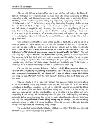 ÑÖÔØNG VEÀ XÖÙ PHAÄT 2007
Caùc con phaûi bieát, tu haønh theo Phaät giaùo laø moät söï soáng bình thöôøng, chöù lyù ñaâu laïi
dieät heát yù thöùc phaân bieät voïng nieäm thieän phaùp cuûa mình, Cho neân coù voïng töôûng hay khoâng
voïng töôûng ñeàu laø yù thöùc bình thöôøng cuûa moãi con ngöôøi, nhöng ngöôøi tu haønh soáng ñôøi ñaïo
ñöùc khoâng laøm khoå mình khoå ngöôøi thì khoâng chaáp nhaän nhöõng voïng töôûng coù tính bò sanh, bò
giaø, bò beänh vaø bò cheát. Vì theá khi coù caùc voïng töôûng ñoù thì duøng ñuùng phaùp cuûa Phaät ñaõ daïy
ñeåø xaû ly, ñeå töø boû, ñeå ñoaïn dieät, khoâng neân ñeå noù löu laïi trong taâm duø moät phuùt, moät giaây,
phaûi ñuoåi ñi moät caùch quyeát lieät, moät caùch duõng caûm, moät caùch gan daï; phaûi ñaày ñuû nghò löïc
chieán ñaáu vôùi nhöõng voïng töôûng vaø caùc caûm thoï ñoù. Taát caû nhöõng voïng töôûng ñoù laø aùc phaùp,
laø caùi bò sanh, bò giaø, bò beänh vaø bò cheát. Cho neân chuùng ta ñeàu phaûi ngaên vaø dieät cho taän goác
caùi bò sanh, bò giaø, bò beänh vaø bò cheát naøy. Tu haønh chæ coù laøm moät vieäc nhö vaäy thoâi, chöù coù tu
taäp gì nhieàu ñaâu!
Coøn nhöõng voïng töôûng khoâng sanh, khoâng giaø, khoâng beänh, khoâng cheát thì ñeå noù töï
nhieân, coù gì maø phaûi ngaên dieät noù. Noù laø yù thöùc cuûa chuùng ta, noù ñaâu phaûi laø chöôùng ngaïi
phaùp. Vaäy maø caùc con heã thaáy nieäm laø dieät, laø tìm moïi caùch öùc cheá cho ñöøng coù nieäm nhö
Phaùp Baûo Ñaøn Kinh daïy: “Chaúng nieäm thieän nieäm aùc baûn lai dieän muïc hieän tieàn”. Nhö kinh
Di Ñaø daïy: “...Thaát nhöït nhaát taâm baát loaïn chuyeân trì danh hieäu A Di Ñaø Phaät...” . Nhö kinh
Kim Cang daïy: “Öng voâ sôû truï nhi sanh kyù taâm” Ñoù laø phöông phaùp tu haønh cuûa Ñaïi thöøa vaø
Thieàn toâng öùc cheá yù thöùc toái ña khieán cho ngöôøi tu haønh rôi vaøo thieàn töôûng, Do rôi vaøo thieàn
töôûng môùi töôûng con ngöôøi coù Phaät taùnh; môùi töôûng coù theá giôùi Cöïc Laïc, Thieân Ñöôøng; do rôi
vaøo thieàn töôûng neân khoâng bieát ñöôøng ñi ñeán cöùu caùnh, giaûi thoaùt hoaøn toaøn. Vì theá hoï phaûi töï
an uûi cuoäc ñôøi tu haønh cuûa mình baèng caùch phaûi tu taäp nhieàu ñôøi, nhieàu kieáp.
Caùc con haõy laéng nghe ñöùc Phaät daïy: “Theá neân, caùc Tyø kheo khoâng neân phoùng daät.
Ta chính nhôø khoâng buoâng lung (phoùng daät) maø thaønh Chaùnh Giaùc, voâ löôïng ñieàu laønh ñeàu
nhôø khoâng buoâng lung (phoùng daät) maø coù ñöôïc. Taát caû vaïn vaät ñeàu voâ thöôøng, ñoù laø lôøi daïy
cuoái cuøng cuûa ñöùc Nhö Lai”. Kinh Du Haønh trang 207 Tröôøng A Haøm taäp I thuoäc taïng kinh
Vieät Nam.
Caùc con coù nghe roõ lôøi daïy naøy chöa? Lôøi ñöùc Phaät daïy quaù roõ raøng: taâm khoâng phoùng
daät töùc laø taâm khoâng buoâng lung, hai chöõ buoâng lung xaùc ñònh nghóa raát cuï theå: taâm khoâng
buoâng lung laø taâm khoâng chaïy theo duïc laïc vaø caùc phaùp theá gian, chöù khoâng phaûi taâm khoâng
nieäm. Caùc con neân phaân bieät cho roõ: Taâm khoâng buoâng lung coù nghóa laø yù thöùc khoâng khôûi
nieäm ham muoán caùi naøy caùi kia, coøn taâm khoâng nieäm coù nghóa laø yù thöùc khoâng khôûi nieäm
voïng töôûng. YÙ thöùc khoâng khôûi nieäm laø phaùp moân cuûa ngoaïi ñaïo, coøn Phaät giaùo yù thöùc khoâng
phoùng daät, khoâng buoâng lung chaïy theo phaùp traàn, nhöng caùc nieäm thieän vaãn coøn. Vì theá ñöùc
Phaät daïy: “Voâ löôïng ñieàu laønh ñeàu nhôø khoâng buoâng lung maø coù ñöôïc” Cho neân taâm khoâng
phoùng daät, nhöng caùc phaùp laønh töø nôi taâm khoâng phoùng daät maø sanh ra. Ñoïc caâu kinh naøy
chuùng ta thaáy ngöôøi tu haønh coù heát voïng töôûng khoâng?
Taïi sao tu haønh chuùng ta laïi hieåu laø phaûi dieät heát voïng töôûng? Dieät heát voïng töôûng ñeå
trôû thaønh caây, ñaù thì coøn yù nghóa gì laø söï giaûi thoaùt?
- 164 -
 
