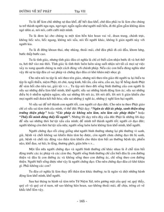 ÑÖÔØNG VEÀ XÖÙ PHAÄT Taäp VII
Tu laø ñeå laøm chuû nhöõng söï ñau khoå, ñeå heát ñau khoå, chöù ñaâu phaûi tu laø laøm cho chuùng
ta trôû thaønh ngöôøi ngu ngu, ngô ngô, ngaån ngaån nhö ngöôøi maát hoàn, ñi thì gaàm gaàm khoâng daùm
ngoù nhìn ai, noùi noùi, cöôøi cöôøi moät mình.
Tu laø ñem laïi cho chuùng ta moät taâm hoàn haân hoan vui veû, ñoan trang, chaùnh tröïc,
khoâng lieác xeùo, lieác ngang, khoâng noùi xaáu, noùi loãi ngöôøi khaùc, khoâng li giaùn ngöôøi naøy vôùi
ngöôøi kia.
Tu laø ñi ñöùng khoan thai, nheï nhaøng, thoaûi maùi, chöù ñaâu phaûi ñi cuùi ñaàu, khom löng,
böôùc thaáp böôùc cao.
Tu laø tænh giaùc, nhöng tænh giaùc ñaâu coù nghóa laø chæ coù bieát caûm nhaän böôùc ñi vaø hôi thôû
ra, hôi thôû vaøo maø thoâi. Tænh giaùc laø tænh thöùc luoân luoân saùng suoát nhaän xeùt taát caû moïi söï vieäc
xaûy ra xung quanh chuùng ta moät caùch ñuùng vôùi chaùnh phaùp. Neáu caùc con hieåu ñuùng nghóa nhö
vaäy thì söï tu taäp ñaâu coù sai phaùp vaø chöùng ñaïo ñaâu coù khoù khaên meät nhoïc gì.
Cho neân noùi tu taäp laø noùi theo toân giaùo, nhöng noùi theo toân giaùo thì ngöôøi ta laïi hieåu tu
taäp laø ngoài thieàn, nieäm Phaät, trì chuù, tuïng kinh, baét aán, caàu sieâu, caàu an, laïy leã hoàng danh Phaät
ñeå saùm hoái cho tieâu tai, giaûi toäi v.v... Tu taäp noùi theo ñôøi soáng bình thöôøng cuûa con ngöôøi laø
söûa sai nhöõng ñieàu laøm khoå mình, khoå ngöôøi; söûa sai nhöõng haønh ñoäng laøm aùc; söûa sai nhöõng
ñieàu bò oâ nhieãm nghieän ngaäm; söûa sai nhöõng lôøi noùi aùc, lôøi noùi doái, lôøi noùi li giaùn khieán cho
moïi ngöôøi maát ñoaøn keát baát hoøa; söûa sai nhöõng yù nghó aùc, nhöõng yù nghó laøm haïi ngöôøi.
Vì söûa sai ñeå trôû thaønh con ngöôøi toát, con ngöôøi coù ñaïo ñöùc. Cho neân tu theo Phaät giaùo
chæ coù söûa sai taâm tính cuûa mình, vì theá ñöùc Phaät daïy: “Ngaên aùc dieät aùc phaùp, sanh thieän taêng
tröôûng thieän phaùp” hoaëc “Caùc phaùp aùc khoâng neân laøm, neân laøm caùc phaùp thieän” hoaëc
“Thaáy loãi mình ñöøng thaáy loãi ngöôøi”. Nhöõng lôøi daïy treân ñaây cuûa ñöùc Phaät laø nhöõng lôøi daïy
ñeå söûa sai nhöõng thoùi hö taät xaáu cuûa mình; ñeå mình trôû thaønh ngöôøi toát; ngöôøi coù ñaïo ñöùc;
ngöôøi khoâng coøn thoùi hö taät xaáu nöõa; ngöôøi soáng luoân luoân khoâng laøm khoå mình, khoå ngöôøi.
Ngöôøi chöùng ñaïo roài cuõng gioáng nhö ngöôøi bình thöôøng nhöng laïi phi thöôøng vì sanh,
giaø, beänh vaø cheát khoâng sai khieán thaân taâm hoï ñöôïc, coøn ngöôøi chöa chöùng ñaïo thì bò sanh,
giaø, beänh vaø cheát taùc ñoäng vaøo thaân taâm khieán cho thaân taâm baát an thöôøng beänh taät, phieàn
naõo, khoå ñau, sôï haõi, lo laéng, thöông gheùt, giaän hôøn v.v...
Moät laàn nöõa ngöôøi chöùng ñaïo vaø ngöôøi bình thöôøng chæ khaùc nhau laø ôû choã taâm baát
ñoäng tröôùc caùc aùc phaùp vaø caùc caûm thoï. Ngöôøi soáng bình thöôøng chæ caàn bieát ñaâu laø con ñöôøng
thieän vaø ñaâu laø con ñöôøng aùc vaø khoâng soáng theo con ñöôøng aùc, chæ soáng theo con ñöôøng
thieän. Ngöôøi bieát soáng ñöôïc nhö vaäy laø ngöôøi chöùng ñaïo. Cho neân chöùng ñaïo ñaâu coù khoù khaên
gì. Phaûi khoâng caùc con?
Tu ñaâu coù nghóa laø laøm thay ñoåi thaân taâm khaùc thöôøng; tu laø ngaên vaø dieät nhöõng haønh
ñoäng laøm khoå mình, khoå ngöôøi.
Sau hai thaùng tu haønh xaû taâm treân Töù Nieäm Xöù, treân göông maët cuûa quyù sö, quyù thaày,
quyù coâ vaø quyù cö só nam, nöõ sao khoâng haân hoan, sao khoâng thoaûi maùi, deã chòu, troâng coù veû
khaéc khoå laém vaäy.
- 165 -
 