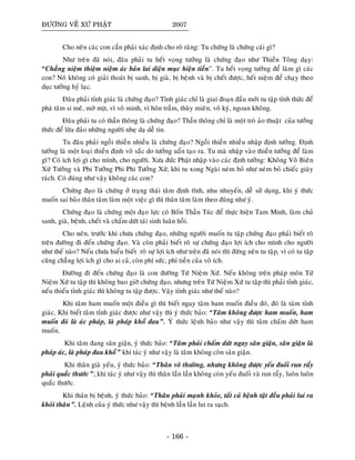 ÑÖÔØNG VEÀ XÖÙ PHAÄT 2007
Cho neân caùc con caàn phaûi xaùc ñònh cho roõ raøng: Tu chöùng laø chöùng caùi gì?
Nhö treân ñaõ noùi, ñaâu phaûi tu heát voïng töôûng laø chöùng ñaïo nhö Thieàn Toâng daïy:
“Chaúng nieäm thieäm nieäm aùc baûn lai dieän muïc hieän tieàn”. Tu heát voïng töôûng ñeå laøm gì caùc
con? Noù khoâng coù giaûi thoaùt bò sanh, bò giaø, bò beänh vaø bò cheát ñöôïc, heát nieäm ñeå chaïy theo
duïc töôûng hyû laïc.
Ñaâu phaûi tænh giaùc laø chöùng ñaïo? Tænh giaùc chæ laø giai ñoaïn ñaàu môùi tu taäp tænh thöùc ñeå
phaù taâm si meâ, môø mòt, vì voâ minh, vì hoân traàm, thuøy mieân, voâ kyù, ngoan khoâng.
Ñaâu phaûi tu coù thaàn thoâng laø chöùng ñaïo? Thaàn thoâng chæ laø moät troø aûo thuaät cuûa töôûng
thöùc ñeå löøa ñaûo nhöõng ngöôøi nheï daï deã tin.
Tu ñaâu phaûi ngoài thieàn nhieàu laø chöùng ñaïo? Ngoài thieàn nhieàu nhaäp ñònh töôûng. Ñònh
töôûng laø moät loaïi thieàn ñònh voâ saéc do töôûng uaån taïo ra. Tu maø nhaäp vaøo thieàn töôûng ñeå laøm
gì? Coù ích lôïi gì cho mình, cho ngöôøi. Xöa ñöùc Phaät nhaäp vaøo caùc ñònh töôûng: Khoâng Voâ Bieân
Xöù Töôûng vaø Phi Töôûng Phi Phi Töôûng Xöù, khi tu xong Ngaøi neùm boû nhö neùm boû chieác giaøy
raùch. Coù ñuùng nhö vaäy khoâng caùc con?
Chöùng ñaïo laø chöùng ôû traïng thaùi taâm ñònh tónh, nhu nhuyeán, deã söû duïng, khi yù thöùc
muoán sai baûo thaân taâm laøm moät vieäc gì thì thaân taâm laøm theo ñuùng nhö yù.
Chöùng ñaïo laø chöùng moät ñaïo löïc coù Boán Thaàn Tuùc ñeå thöïc hieän Tam Minh, laøm chuû
sanh, giaø, beänh, cheát vaø chaám döùt taùi sinh luaân hoài.
Cho neân, tröôùc khi chöa chöùng ñaïo, nhöõng ngöôøi muoán tu taäp chöùng ñaïo phaûi bieát roõ
treân ñöôøng ñi ñeán chöùng ñaïo. Vaø coøn phaûi bieát roõ söï chöùng ñaïo lôïi ích cho mình cho ngöôøi
nhö theá naøo? Neáu chöa hieåu bieát roõ söï lôïi ích nhö treân ñaõ noùi thì ñöøng neân tu taäp, vì coù tu taäp
cuõng chaúng lôïi ích gì cho ai caû, coøn phí söùc, phí tieàn cuûa voâ ích.
Ñöôøng ñi ñeán chöùng ñaïo laø con ñöôøng Töù Nieäm Xöù. Neáu khoâng treân phaùp moân Töù
Nieäm Xöù tu taäp thì khoâng bao giôø chöùng ñaïo, nhöng treân Töù Nieäm Xöù tu taäp thì phaûi tænh giaùc,
neáu thieáu tænh giaùc thì khoâng tu taäp ñöôïc. Vaäy tænh giaùc nhö theá naøo?
Khi taâm ham muoán moät ñieàu gì thì bieát ngay taâm ham muoán ñieàu ñoù, ñoù laø taâm tænh
giaùc. Khi bieát taâm tænh giaùc ñöôïc nhö vaäy thì yù thöùc baûo: “Taâm khoâng ñöôïc ham muoán, ham
muoán ñoù laø aùc phaùp, laø phaùp khoå ñau”. YÙ thöùc leänh baûo nhö vaäy thì taâm chaám döùt ham
muoán.
Khi taâm ñang saân giaän, yù thöùc baûo: “Taâm phaûi chaám döùt ngay saân giaän, saân giaän laø
phaùp aùc, laø phaùp ñau khoå” khi taùc yù nhö vaäy laø taâm khoâng coøn saân giaän.
Khi thaân giaø yeáu, yù thöùc baûo: “Thaân voâ thöôøng, nhöng khoâng ñöôïc yeáu ñuoái run raåy
phaûi quaéc thöôùc”; khi taùc yù nhö vaäy thì thaân laàn laàn khoâng coøn yeáu ñuoái vaø run raåy, luoân luoân
quaéc thöôùc.
Khi thaân bò beänh, yù thöùc baûo: “Thaân phaûi maïnh khoûe, taát caû beänh taät ñeàu phaûi lui ra
khoûi thaân”. Leänh cuûa yù thöùc nhö vaäy thì beänh laàn laàn lui ra saïch.
- 166 -
 