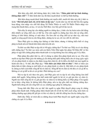ÑÖÔØNG VEÀ XÖÙ PHAÄT Taäp VII
Khi thaân saép cheát, thôû khoâng ñöôïc thì yù thöùc baûo: “Thaân phaûi thôû laïi bình thöôøng,
khoâng ñöôïc cheát”. YÙ thöùc leänh nhö vaäy thì thaân maïnh khoeû vaø thôû laïi bình thöôøng.
Khi thaân ñang maïnh khoeû bình thöôøng maø muoán cheát, muoán boû thaân naøy thì yù thöùc ra
leänh: “Hôi thôû phaûi tònh chæ, töø boû thaân töù ñaïi naøy”. Leänh nhö vaäy thì hôi thôû laàn laàn ngöng
hoaït ñoäng, taâm nhaäp vaøo choã baát ñoäng Töù Thieàn Thieân vaø xuaát Töù Thieàn Thieân nhaäp vaøo
traïng thaùi thanh thaûn, an laïc, voâ söï cuûa Nieát Baøn. Luùc baáy giôø töù ñaïi tan raû.
Treân ñaây laø naêng löïc cuûa nhöõng ngöôøi tu chöùng ñaïo, yù thöùc cuûa hoï hoaøn toaøn chuû ñoäng
ñieàu khieån söï soáng cheát cuûa cô theå hoï. Cho neân ngöôøi tu chöùng ñaïo laøm chuû söï soáng cheát,
khoâng coù khoù khaên, khoâng coù meät nhoïc. Do laøm chuû söï soáng cheát töï taïi nhö vaäy, neân moïi
ngöôøi ai cuõng quyeát taâm tu cho baèng ñöôïc, nhöng laïi tu sai, rôi vaøo choã öùc cheá taâm.
Theo Phaät giaùo tu chöùng ñaïo khoâng coù khoù khaên, nhöng vì khoâng hieåu bieát roõ raøng
phaùp tu haønh neân trôû thaønh khoù khaên nhö treân ñaõ noùi.
Tu khoù sao ñöùc Phaät tu taäp chæ coù 49 ngaøy chöùng ñaïo? Tu khoù sao Thaày tu coù saùu thaùng
röôõi chöùng ñaïo? Tu khoù sao naêm anh em Kieàu Traàn Nhö nghe baøi phaùp Töù Dieäu Ñeá vaø baøi
phaùp voâ ngaõ lieàn chöùng phaùp nhaõn thanh tònh vaø tu taäp khoâng bao laâu chöùng quaû A La Haùn.
Phaät phaùp ñaâu phaûi khoù tu, chæ vì chuùng ta nhaän laàm phaùp haønh neân tu sai. Cho neân
muoán tu taäp theo Phaät giaùo thì nhöõng gì caàn thoâng hieåu phaûi thoâng hieåu cho roõ raøng (giaùc ngoä)
veà caùc phaùp haønh vaø nhaän ra cho ñöôïc traïng thaùi chaân lyù, ñoù laø ñieàu caàn thieát maø moïi ngöôøi tu
haønh neân löu yù. Vì theá, ñöùc Phaät daïy: “Neân thaân caän thieän höõu tri thöùc”. Nhôø coù thaân caän
thieän höõu tri thöùc chuùng ta môùi hieåu roõ caùc phaùp haønh vaø chaân lyù. Khi hieåu roõ caùc phaùp haønh
laø chuùng ta bieát caùch thöùc soáng ñeå hoä trì chaân lyù. Soáng ñeå hoä trì chaân lyù thì ñaâu coù caùi gì ñeå tu.
Khoâng coù caùi gì ñeå tu thì coù caùi gì khoù. Phaûi khoâng caùc con?
Noùi tu taäp laø noùi theo toân giaùo, chöù Phaät giaùo noùi tu taäp laø noùi soáng khoâng laøm khoå
mình, khoå ngöôøi. Soáng khoâng laøm khoå mình khoå ngöôøi laø hoä trì vaø giöõ gìn baûo veä chaân lyù.
Ngöôøi naøo bieát soáng hoä trì vaø giöõ gìn baûo veä chaân lyù laø khoâng hieåu sai Phaät phaùp. Coøn ngöôïc
laïi tu khaùc soáng khaùc laø khoâng hieåu Phaät phaùp, neân tu taäp gaàn cheát maø khoâng chöùng ñaïo.
Ngöôøi hieåu ñuùng chæ caàn soáng bieát xaû caùc chöôùng ngaïi phaùp laø chöùng ñaïo.
Trong thôøi ñöùc Phaät coøn taïi theá, khi ngöôøi ta nghe Phaät thuyeát phaùp xong laø chöùng
phaùp nhaõn thanh tònh. Chöùng phaùp nhaõn thanh tònh roài töø ñoù hoï bieát caùch soáng, luoân luoân xaû
nhöõng chöôùng ngaïi phaùp ñeå giöõ gìn vaø baûo veä chaân lyù, nhôø ñoù chaúng bao laâu hoï chöùng ñaïo.
Döôùi ñaây Thaày seõ trích daãn ra nhöõng ñoaïn kinh Phaät thuyeát maø ngöôøi nghe xong lieàn
chöùng caùc quaû A La Haùn.
- 167 -
 