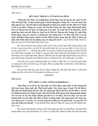 ÑÖÔØNG VEÀ XÖÙ PHAÄT 2007
PHUÏ LUÏC 1
ÑÖÙC PHAÄT THÍCH CA VEÀ THAÊM GIA ÑÌNH
“Thaân phuï ñöùc Phaät, vua Suddhodana (Tònh Phaïn) baây giôø ñaõ giaø yeáu, nghe tin ñöùc
Phaät ñaõ thaønh ñaïo vaø ñang thuyeát phaùp ôû thaønh Rajagaha (Vöông Xaù). Vua raát noùng loøng
ñöôïc gaëp laïi con. Vua lieàn phaùi söù giaû Rajagaha (Vöông Xaù), thænh caàu ñöùc Phaät trôû veà thaêm
coá ñoâ vaø gia ñình. Nhöng caùc söù giaû cuûa Vua ñeán Vöông Xaù, ñöôïc nghe Phaät thuyeát phaùp,
ñeàu xin xuaát gia laøm Tyø kheo vaø chöùng quaû A La Haùn. Vò söù giaû thöù 10 laø Kaludaøyi, voán laø
ngöôøi baïn thaân cuûa ñöùc Phaät, luùc Ngaøi coøn laø Thaùi töû. OÂâng naøy ñeán Vöông Xaù, nghe Phaät
thuyeát phaùp cuõng xin xuaát gia vaø khoâng bao laâu chöùng quaû A La Haùn nhö chín vò söù giaû
tröôùc. Kaludaøyi khoâng queân chuyeån tôùi ñöùc Phaät lôøi phuï vöông môøi ñöùc Phaät veà thaêm gia
ñình. Ñöùc Phaät nhaän lôøi, leân ñöôøng cuøng vôùi ñoâng ñaûo ñeä töû”. (Lòch Söû Ñöùc Phaät Thích Ca
Maâu Ni, trang 35 do HT Minh Chaâu bieân soaïn)
Ñoïc ñoaïn kinh treân ñaây chuùng ta thaáy raát roõ raøng chæ caàn nghe Phaät thuyeát giaûng xong
laø caùc vò quan trong trieàu vua lieàn boû xuoáng heát danh, lôïi, cha meï, gia ñình, vôï con, cuûa caûi,
taøi saûn, quan chöùc v.v… ñeå ñöôïc theo Phaät xin xuaát gia. Chöùng toû giaùo phaùp cuûa Phaät raát thöïc
teá veà ñôøi soáng con ngöôøi, noùi veà khoå vaø nguyeân nhaân sinh ra khoå cuûa kieáp ngöôøi, ñoù laø moät söï
thaät khoâng coøn ai phuû nhaän ñöôïc, ñuùng laø 100/100, neân khi nghe Phaät thuyeát phaùp xong thì caùc
quan lieàn buoâng xuoáng heát, theo Phaät tu haønh vaø chaúng bao laâu ñeàu chöùng quaû A La Haùn.
Treân ñaây laø caùc quan chöù khoâng phaûi laø tu só Baø La Moân ñaõ coù tu. Vaäy khi nghe phaùp
vaø chöùng ñaïo chæ coù moät thôøi gian raát ngaén. Nhö vaäy phaùp Phaät tu haønh ñaâu coù khoù khaên gì.
Phaûi khoâng caùc con?
Chæ moät baøi kinh naøy cuõng ñuû xaùc ñònh: Chöùng ñaïo ñaâu phaûi khoù khaên vaø thôøi gian
chöùng ñaïo ñaâu coù laâu daøi. Coù ñuùng nhö vaäy khoâng caùc con?
PHUÏ LUÏC 2
ÑÖÙC PHAÄT VAØ PHUÏ VÖÔNG SUDDHODANA
“Ñöùc Phaät vaø caùc ñeä töû cuûa Ngaøi ñöôïc vua Tònh Phaïn, quaàn thaàn vaø daân chuùng ñoùn
tieáp long troïng. Ñöôïc nghe ñöùc Phaät thuyeát phaùp. Vua chöng ngay Sô quaû (Tu Ñaø Hoaøn).
Khi nghe baøi thuyeát phaùp thöù hai, nhaø vua chöùng quaû Thaùnh thöù hai (Tö Ñaø Haøm) , coøn baø
dì Pajapati Gotami thì chöùng Sô quaû. Laàn thöù ba ñöùc Phaät giaûng kinh Dhammapala Jataka
cho vua cha vaø vua cha chöùng Thaùnh quaû thöù ba (A Na Haøm. Saùch keå raèng: sau naøy treân
giöôøng beänh vua cha ñöôïc ñöùc Phaät veà thaêm vaø giaûng phaùp, Laàn nghe phaùp cuoái cuøng naøy,
vua chöùng quaû A La Haùn. Vaø sau baûy ngaøy taän höôûng laïc thuù giaûi thoaùt, vua qua ñôøi vaøo
naêm ñöùc Phaät troøn 40 tuoåi.” (Lòch Söû Ñöùc Phaät Thích Ca Maâu Ni, trang 36 do HT Minh Chaâu
bieân soaïn)
Ñoïc ñoaïn kinh treân ñaây chuùng ta thaáy moät ngöôøi giaø nhö vua Tònh Phaïn khi nghe Phaät
thuyeát phaùp xong soáng bieát buoâng xaû ly duïc ly aùc phaùp lieàn chöùng Sô Quaû; khi nghe baøi phaùp
- 168 -
 