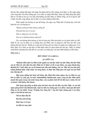 ÑÖÔØNG VEÀ XÖÙ PHAÄT Taäp VII
thöù hai lieàn chöùng Nhò Quaû; khi nghe baøi phaùp thöù ba lieàn chöùng Tam Quaû vaø laàn nghe phaùp
cuoái cuõng ñöùc Vua lieàn chöùng quaû A La Haùn vaø nhaäp Nieát Baøn. Nhö vaäy Phaät phaùp ñaâu phaûi
khoù tu. Tu khoù laø do caùc con chòu aûnh höôûng cuûa Ñaïi thöøa vaø Thieàn Toâng, cöù lo tu taäp öùc cheá
yù thöùc cho heát voïng töôûng, neân tu khoù vaø tu maõi chaúng ñi ñeán ñaâu.
Thaáy ngöôøi xöa buoâng xaû quaù deã daøng, coøn ngaøy nay Thaày khoâ coå giaûng daïy saùch taán
khích leä caùc con buoâng xaû:
“Buoâng xuoáng ñi! Haõy buoâng xuoáng ñi!
Chôù giöõ laøm chi coù ích gì?
Thôû ra chaúng laïi coøn chi nöõa.
Vaïn söï voâ thöôøng buoâng xuoáng ñi!
Caùc con khoâng daùm buoâng xaû neân töø naêm naøy ñeán naêm khaùc tu cöù giaäm chaân taïi choã.
Nhaát laø caùc con laïi hieàu sai söï chöùng ñaïo cuûa Phaät, neân coù gaéng öùc cheá taâm cho heát voïng
töôûng nhö treân ñaõ noùi. Thaønh ra tu taäp cho tôùi baây giôø maø chöa coù ngöôøi naøo chöùng quaû A La
Haùn. Quaû A La Haùn, tu taäp ñaâu coù khoù khaên nhö caùc ñoaïn kinh treân ñaõ daïy. Thaày seõ chöùng
minh theâm moät phuï baûn nöõa ñeå caùc con thaáy söï chöùng ñaïo cuûa ñaïo Phaät khoâng coù khoù khaên.
PHUÏ LUÏC 3
ÑÖÙC PHAÄT VAØ LAHULA
(LA HAÀU LA)
“Rahula (Haùn dòch La Haàu La)laø ngöôøi con trai ñoäc nhaát cuûa ñöùc Phaät, khi ñöùc Phaät
coøn laø Thaùi töû. Laàn ñaàu tieân ñöùc Phaät trôû veà thaêm coá ñoâ vaø gia ñình, sau ngaøy thaønh ñaïo,
Rahula leân 7 tuoåi, ñöôïc meï vaø dì Gotami tröïc tieáp nuoâi döôõng, saên soùc. Maëc duø coøn nhoû tuoåi,
nhöng Rahala ñöôïc chaáp nhaän vaøo taêng ñoaøn, vaø ñöôïc ñöùc Phaät giao cho ngaøi Xaù Lôïi Phaát
tröïc tieáp daïy doã.
Moät trong nhöõng baøi kinh noåi tieáng, ñöùc Phaät ñích thaân giaûng cho La Haàu La sau
khi La Haàu La xuaát gia, laø kinh Ambalatthika Raluhovada sutta, trong ñoù ñöùc Phaät nhaán
maïnh taàm quan troïng cuûa taùnh trung thöïc, cuûa söï phaûn tænh ñeå tröø dieät moïi yù nieäm, lôøi noùi
vaø haønh vi baát thieän, baát chaùnh..
Nhôø luyeän taäp phaùp tu ñònh nieäm hôi thôû, theo lôøi chæ daãn cuûa ñöùc Phaät, vaø sau khi
nghe giaûng kinh Cula Rahulovada, Ngaøi La haàu La chöùng quaû A La Haùn. Ngaøi qua ñôøi tröôùc
Phaät vaø Xaù Lôïi Phaát. Trong “Tröôûng Laõo Taêng Keä”. Sau khi Ngaøi chöùng quaû A La Haùn,
Ngaøi coù hai baøi keä nhö sau:
Nhôø ta ñöôïc ñaày ñuû
Hai ñöùc tình toát ñeïp
Ñöôïc baïn coù trí goïi
La Haàu La may maén
- 169 -
 