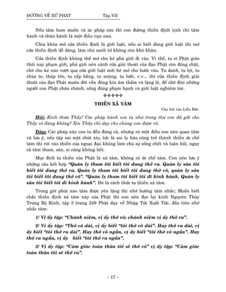 ÑÖÔØNG VEÀ XÖÙ PHAÄT Taäp VII
Neáu taâm ham muoán vaø aùc phaùp coøn thì con ñöôøng thieàn ñònh tònh chæ taâm
haønh vaø thaân haønh laø moät ñieàu vaïn nan.
Chìa khoùa môû cöûa thieàn ñònh laø giôùi luaät, neáu ai bieát duøng giôùi luaät thì môû
cöûa thieàn ñònh deã daøng, laøm chuû sanh töû khoâng coøn khoù khaên.
Cöûa thieàn ñònh khoâng theå môû cho keû phaù giôùi ñi vaøo. Vì theá, tu só Phaät giaùo
thôøi nay phaïm giôùi, phaù giôùi neân caùnh cöûa giaûi thoaùt cuûa ñaïo Phaät coøn ñoùng chaët,
chôø cho keû naøo vöôït qua cöûa giôùi luaät môùi heù môû cho böôùc vaøo. Tu danh, tu lôïi, tu
chuøa to, thaùp lôùn, tu caáp baèng, tu mieäng, tu löôõi, v.v... thì cöûa thieàn ñònh giaûi
thoaùt cuûa ñaïo Phaät muoân ñôøi vaãn ñoùng kín aâm thaàm vaø laëng leõ, ñeå chôø ñoùn nhöõng
ngöôøi con Phaät chaân chaùnh, soáng ñuùng phaïm haïnh vaø giôùi luaät nghieâm tuùc.
THIEÀN XAÛ TAÂM
Caâu hoûi cuûa Lieãu Ñöùc.
Hoûi: Kính thöa Thaày! Caùc phaùp haønh con tu nhö trong thö con ñaõ göûi cho
Thaày coù ñuùng khoâng? Xin Thaày chæ daïy cho chuùng con ñöôïc roõ.
Ñaùp: Caùc phaùp naøy con tu ñeàu ñuùng caû, nhöng coù moät ñieàu con neân quan taâm
vaø löu yù, neáu taäp sai moät chuùt xíu, töùc laø sai ly haøo cuõng trôû thaønh thieàn öùc cheá
taâm thì rôi vaøo thieàn cuûa ngoaïi ñaïo khoâng laøm chuû söï soáng cheát vaø luaân hoài, ngay
caû taâm tham, saân, si cuõng khoâng heát.
Muïc ñích tu thieàn cuûa Phaät laø xaû taâm, khoâng coù öùc cheá taâm. Con neân löu yù
nhöõng caâu keát hôïp “Quaùn ly tham toâi bieát toâi ñang thôû ra. Quaùn ly saân toâi
bieát toâi ñang thôû ra. Quaùn ly tham toâi bieát toâi ñang thôû voâ, quaùn ly saân
toâi bieát toâi ñang thôû voâ”. “Quaùn ly tham toâi bieát toâi ñi kinh haønh. Quaùn ly
saân toâi bieát toâi ñi kinh haønh”. Ñoù laø caùch thöùc tu thieàn xaû taâm.
Trong giôø phuùt naøo taâm ñöôïc yeân laëng thì nhôù höôùng taâm nhaéc; Muoán bieát
chaéc thieàn ñònh xaû taâm naøy cuûa Phaät thì con neân ñoïc laïi kinh Nguyeân Thuûy
Trung Boä Kinh, taäp 3 trang 249 Phaät daïy veà Nhaäp Töùc Xuaát Töùc, ñaàu tieân nhôù
nhaéc taâm:
1/ Vò aáy taäp: “Chaùnh nieäm, vò aáy thôû voâ; chaùnh nieäm vò aáy thôû ra”.
2/ Vò aáy taäp: “Thôû voâ daøi, vò aáy bieát “toâi thôû voâ daøi”. Hay thôû ra daøi, vò
aáy bieát “toâi thôû ra daøi”. Hay thôû voâ ngaén, vò aáy bieát “toâi thôû voâ ngaén”. Hay
thôû ra ngaén, vò aáy bieát “toâi thôû ra ngaén”.
3/ Vò aáy taäp: “Caûm giaùc toaøn thaân toâi seõ thôû voâ” vò aáy taäp: “Caûm giaùc
toaøn thaân toâi seõ thôû ra”.
- 17 -
 