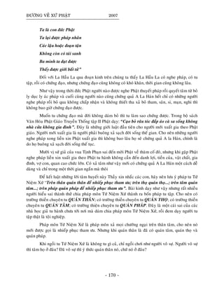 ÑÖÔØNG VEÀ XÖÙ PHAÄT 2007
Ta laø con ñöùc Phaät
Ta laïi ñöôïc phaùp nhaõn
Caùc laäu hoaëc ñoaïn taän
Khoâng coøn coù taùi sanh
Ba minh ta ñaït ñöôïc
Thaáy ñöôïc giôùi baát töû”
Ñoái vôùi La Haàu La qua ñoaïn kinh treân chuùng ta thaáy La Haàu La coù nghe phaùp, coù tu
taäp, roài coù chöùng ñaïo, nhöng chöùng ñaïo cuõng khoâng coù khoù khaên, thôøi gian cuõng khoâng laâu.
Nhö vaäy trong thôøi ñöùc Phaät ngöôøi naøo ñöôïc nghe Phaät thuyeát phaùp roài quyeát taâm töø boû
ly duïc ly aùc phaùp vaø cuoái cuøng ngöôøi naøo cuõng chöùng quaû A La Haùn heát chæ coù nhöõng ngöôøi
nghe phaùp roài boû qua khoâng chaáp nhaän vaø khoâng thieát tha xaû boû tham, saân, si, maïn, nghi thì
khoâng bao giôø chöùng ñaïo ñöôïc.
Muoán tu chöùng ñaïo maø ñôøi khoâng daùm boû thì tu laøm sao chöùng ñöôïc. Trong boä saùch
Vaên Hoùa Phaät Giaùo Truyeàn Thoáng taäp II Phaät daïy: “Caïo boû raâu toùc ñaép aùo caø sa soáng khoâng
nhaø cöûa khoâng gia ñình”. Ñaây laø nhöõng giôùi luaät ñaàu tieân cho ngöôøi môùi xuaát gia theo Phaät
giaùo. Ngöôøi môùi xuaát gia laø ngöôøi phaûi buoâng xaû saïch ñôøi soáng theá gian. Cho neân nhöõng ngöôøi
nghe phaùp xong lieàn xin Phaät xuaát gia thì khoâng bao laâu hoï seõ chöùng quaû A la Haùn, chính laø
do hoï buoâng xaû saïch ñôøi soáng theá tuïc.
Möôøi vò söù giaû cuûa vua Tònh Phaïn sai ñeán môøi Phaät veà thaêm coá ñoâ, nhöng khi gaëp Phaät
nghe phaùp lieàn xin xuaát gia theo Phaät tu haønh khoâng caàn ñeán danh lôïi, tieàn cuûa, vaät chaát, gia
ñình, vôï con, quan cao chöùc lôùn. Coù xaû taâm nhö vaäy môùi coù chöùng quaû A La Haùn moät caùch deã
daøng vaø chæ trong moät thôøi gian ngaén maø thoâi
Ñeå keát luaät nhöõng lôøi taâm huyeát naøy Thaày xin nhaéc caùc con, haõy neân löu yù phaùp tu Töù
Nieäm Xöù “Treân thaân quaùn thaân ñeå nhieáp phuïc tham öu; treân thoï quaùn thoï...; treân taâm quaùn
taâm...; treân phaùp quaùn phaùp ñeå nhieáp phuïc tham öu”. Baøi kinh daïy nhö vaäy nhöng raát nhieàu
ngöôøi hieåu sai thaønh thöû chia phaùp moân Töù Nieäm Xöù thaønh ra boán phaùp tu taäp. Cho neân coù
tröôøng thieàn chuyeân tu QUAÙN THAÂN; coù tröôøng thieàn chuyeân tu QUAÙN THOÏ; coù tröôøng thieàn
chuyeân tu QUAÙN TAÂM; coù tröôøng thieän chuyeân tu QUAÙN PHAÙP. Ñaây laø moät caùi sai cuûa caùc
nhaø hoïc giaû tu haønh chöa tôùi nôi maø daùm chia phaùp moân Töù Nieäm Xöù, roài ñem daïy ngöôøi tu
taäp thaät laø toäi nghieäp.
Phaùp moân Töù Nieäm Xöù laø phaùp moân xaû moïi chöôùng ngaïi treân thaân taâm, cho neân noù
môùi ñöôïc goïi laø nhieáp phuïc tham öu. Nhöng khi quaùn thaân laø ñaõ coù quaùn taâm, quaùn thoï vaø
quaùn phaùp.
Khi ngoài tu Töù Nieäm Xöù laø khoâng tu gì caû, chæ ngoài chôi nhö ngöôøi voâ söï. Ngöôøi voâ söï
thì taâm hoï ôû ñaâu? Ñaõ voâ söï thì yù thöùc quaùn thaân noù, chöù noù ôû ñaâu?
- 170 -
 