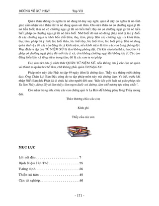 ÑÖÔØNG VEÀ XÖÙ PHAÄT Taäp VII
Quaùn thaân khoâng coù nghóa laø noù ñang tö duy suy nghó, quaùn ôû ñaây coù nghóa laø noù tænh
giaùc caûm nhaän toaøn thaân töùc laø noù ñang quan saùt thaân. Cho neân thaân noù coù chöôùng ngaïi gì thì
noù lieàn bieát; taâm noù coù chöôùng ngaïi gì thì noù lieàn bieát; thoï noù coù chöôùng ngaïi gì thì noù lieàn
bieát; phaùp coù chöôùng ngaïi gì thì noù lieàn bieát. Nhôø bieát ñoù maø noù duøng phaùp nhö lyù taùc yù ñuoåi
ñi caùc chöôùng ngaïi ra khoûi boán choã thaân, thoï,ï taâm, phaùp. Khi caùc chöôùng ngaïi ra khoûi thaân,
thoï, taâm, phaùp thì yù thöùc luùc bieát thaân, luùc bieát thoï, luùc bieát taâm, luùc bieát phaùp. Khi noù ñang
quaùn nhö vaäy thì caùc con ñöøng taùc yù khôûi nieäm, neáu khôûi nieäm laø taâm caùc con ñang phoùng daät.
Muïc ñích tu taäp cuûa TÖÙ NIEÄM XÖÙ laø taâm khoâng phoùng daät. Chæ khi naøo treân thaân, thoï, taâm vaø
phaùp coù chöôùng ngaïi phaùp thì môùi taùc yù xaû, coøn khoâng chöôùng ngaïi thì khoâng taùc yù. Caùc con
ñöøng hieåu laàm xaû töøng nieäm trong taâm, ñoù laø caùc con tu sai phaùp
Caùc con neân löu yù caùch thöùc QUAÙN TÖÙ NIEÄM XÖÙ, neáu khoâng löu yù caùc con seõ quaùn
sai thaønh ra quaùn öùc cheá taâm, chöù khoâng phaûi quaùn Töù Nieäm Xöù.
Phaùp moân naøy ñöùc Phaät tu taäp 49 ngaøy ñeâm laø chöùng ñaïo. Thaày saùu thaùng röôõi chöùng
ñaïo. OÂng Chaâu Lôïi Baøn Ñaëc cuõng do tu taäp phaùp moân naøy maø chöùng ñaïo. Vì theá, tröôùc khi
nhaäp Nieát Baøn ñöùc Phaät ñaõ di chuùc laïi cho ngöôøi ñôøi sau: “Haõy laáy giôùi luaät vaø giaùo phaùp cuûa
Ta laøm Thaày, ñöøng laáy ai laøm thaày; laøm ngoïn ñuoác soi ñöôøng, laøm choã nöông töïa vöõng chaéc”.
Coøn naêm thaùng nöõa chuùc caùc con chöùng quaû A La Haùn ñeå khoâng phuïc loøng Thaày mong
ñôïi.
Thaân thöông chaøo caùc con
Kính ghi
Thaày cuûa caùc con
MUÏC LUÏC
Lôøi noùi ñaàu . . . . . . . . . . . . . . . . . . . . . . 7
Ñònh Nieäm Hôi Thôû . . . . . . . . . . . . . . . .25
Töôûng ñònh . . . . . . . . . . . . . . . . . . . . . . 36
Thieàn xaû taâm . . . . . . . . . . . . . . . . . . . . .40
Caän töû nghieäp. . . . . . . . . . . . . . . . . . . . .46
- 171 -
 