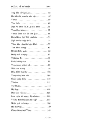 ÑÖÔØNG VEÀ XÖÙ PHAÄT 2007
Tieáp daãn veà Cöïc Laïc . . . . . . . . . . . . . . . .52
Khi taét thôû maø coøn saân haän. . . . . . . . . .57
YÙ thöùc . . . . . . . . . . . . . . . . . . . . . . . . . . 59
Taâm linh. . . . . . . . . . . . . . . . . . . . . . . . .62
Maïc Na Thöùc vaø A Laïi Gia Thöùc . . . . . .63
Tu sai hay ñuùng . . . . . . . . . . . . . . . . . . 67
YÙ thöùc phaân bieät vaø tænh giaùc . . . . . . . . .68
Ñònh Nieäm Hôi Thôû caâu höõu. . . . . . . . . . 71
Ngoài thieàn nhaäp ñònh . . . . . . . . . . . . . . .74
Tieáng keâu cöùu giöõa bieån khôi . . . . . . . . . 77
Thôøi khoùa tu taäp . . . . . . . . . . . . . . . . . . 83
Ñeà taøi thieàn quaùn . . . . . . . . . . . . . . . . . 86
Ñöøng maát hi voïng . . . . . . . . . . . . . . . . . 87
Töï taïi ra ñi. . . . . . . . . . . . . . . . . . . . . . .88
Phaùp höôùng taâm . . . . . . . . . . . . . . . . . . 92
Troïng nam khinh nöõ . . . . . . . . . . . . . . . 96
Neùn taâm höông . . . . . . . . . . . . . . . . . . .101
Ñeám 1000 hôi thôû . . . . . . . . . . . . . . . . .106
Voïng töôûng xen vaøo . . . . . . . . . . . . . . . 108
Choïn phaùp deã tu . . . . . . . . . . . . . . . . . .110
Xaû taâm . . . . . . . . . . . . . . . . . . . . . . . . .112
Tuøy thuaän. . . . . . . . . . . . . . . . . . . . . . . 114
Hoäi hoïp. . . . . . . . . . . . . . . . . . . . . . . . .118
Daãn taâm vaøo ñaïo . . . . . . . . . . . . . . . . . 125
Laøm chuøa, toâ töôïng, ñuùc chuoâng. . . . . . .129
Yeåu töû ñöôïc taùi sanh khoâng?. . . . . . . . . 133
Nhaân quaû xinh ñeïp . . . . . . . . . . . . . . . .136
Hoái loä Phaät . . . . . . . . . . . . . . . . . . . . . .139
Cuùng döôøng trai Taêng . . . . . . . . . . . . . .143
- 172 -
 
