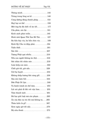 ÑÖÔØNG VEÀ XÖÙ PHAÄT Taäp VII
Thoâng minh. . . . . . . . . . . . . . . . . . . . . .145
Truøng trong loâng sö töû . . . . . . . . . . . . . 148
Cuùng döôøng ñuùng chaùnh phaùp. . . . . . . . 153
Huyû haïi cô theå . . . . . . . . . . . . . . . . . . . 159
Môøi oâng baø ñaõ cheát veà aên teát. . . . . . . . . 177
Caàu phuùc, xin loäc . . . . . . . . . . . . . . . . . 181
Kinh saùch phaùt trieån. . . . . . . . . . . . . . .185
Hình aûnh Quan Theá AÂm Boà Taùt. . . . . . 187
Ba hoàn baûy vía, ba hoàn chín vía . . . . . . 189
Kinh Kyø Caàu vaø ñieäp phaùi. . . . . . . . . . .194
Tuaàn thaát. . . . . . . . . . . . . . . . . . . . . . . 201
Xoùc theû . . . . . . . . . . . . . . . . . . . . . . . . 207
Töôïng Phaät quaù nhieàu. . . . . . . . . . . . . .210
Neáu con ngöôøi khoâng aên thòt . . . . . . . . 216
Saùt nhaân thì nhaân oaùn . . . . . . . . . . . . .219
Laøm kieáp con meøo . . . . . . . . . . . . . . . . 222
Cheát giôø toát, giôø xaáu . . . . . . . . . . . . . . 229
Giôø haï huyeät . . . . . . . . . . . . . . . . . . . . 234
Khoâng thaép höông khi cuùng gioã. . . . . . .238
Saùu neûo luaân hoài . . . . . . . . . . . . . . . . . 244
Ñöùc Phaät Di Laëc. . . . . . . . . . . . . . . . . . 248
Tu haønh traùnh öùc cheá taâm. . . . . . . . . . 253
Lôøi noùi phaûi ñi ñoâi vôùi vieäc laøm. . . . . . 255
Taâm thanh tònh . . . . . . . . . . . . . . . . . 261
Ñaõ hoïc giôùi luaät maø coøn phaïm. . . . . . . .263
AÊn cuûa ñaøn na tín thí maø khoâng tu. . . .265
Thaân kieán laø gì?. . . . . . . . . . . . . . . . . 267
Xem ngaøy giôø toát xaáu . . . . . . . . . . . . . .270
Ñoä sieâu thoaùt . . . . . . . . . . . . . . . . . . . 273
- 173 -
 