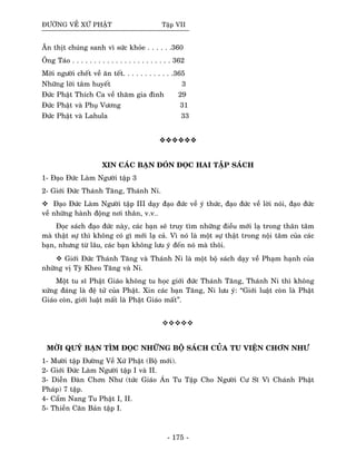 ÑÖÔØNG VEÀ XÖÙ PHAÄT Taäp VII
AÊn thòt chuùng sanh vì söùc khoûe . . . . . .360
OÂng Taùo . . . . . . . . . . . . . . . . . . . . . . . 362
Môøi ngöôøi cheát veà aên teát. . . . . . . . . . . .365
Nhöõng lôøi taâm huyeát 3
Ñöùc Phaät Thích Ca veà thaêm gia ñình 29
Ñöùc Phaät vaø Phuï Vöông 31
Ñöùc Phaät vaø Lahula 33
XIN CAÙC BAÏN ÑOÙN ÑOÏC HAI TAÄP SAÙCH
1- Ñaïo Ñöùc Laøm Ngöôøi taäp 3
2- Giôùi Ñöùc Thaùnh Taêng, Thaùnh Ni.
Ñaïo Ñöùc Laøm Ngöôøi taäp III daïy ñaïo ñöùc veà yù thöùc, ñaïo ñöùc veà lôøi noùi, ñaïo ñöùc
veà nhöõng haønh ñoäng nôi thaân, v.v…
Ñoïc saùch ñaïo ñöùc naøy, caùc baïn seõ truy tìm nhöõng ñieàu môùi laï trong thaân taâm
maø thaät söï thì khoâng coù gì môùi laï caû. Vì noù laø moät söï thaät trong noäi taâm cuûa caùc
baïn, nhöng töø laâu, caùc baïn khoâng löu yù ñeán noù maø thoâi.
Giôùi Ñöùc Thaùnh Taêng vaø Thaùnh Ni laø moät boä saùch daïy veà Phaïm haïnh cuûa
nhöõng vò Tyø Kheo Taêng vaø Ni.
Moät tu só Phaät Giaùo khoâng tu hoïc giôùi ñöùc Thaùnh Taêng, Thaùnh Ni thì khoâng
xöùng ñaùng laø ñeä töû cuûa Phaät. Xin caùc baïn Taêng, Ni löu yù: “Giôùi luaät coøn laø Phaät
Giaùo coøn, giôùi luaät maát laø Phaät Giaùo maát”.
MÔØI QUYÙ BAÏN TÌM ÑOÏC NHÖÕNG BOÄ SAÙCH CUÛA TU VIEÄN CHÔN NHÖ
1- Möôøi taäp Ñöôøng Veà Xöù Phaät (Boä môùi).
2- Giôùi Ñöùc Laøm Ngöôøi taäp I vaø II.
3- Dieãn Ñaøn Chôn Nhö (töùc Giaùo AÙn Tu Taäp Cho Ngöôøi Cö Só Vì Chaùnh Phaät
Phaùp) 7 taäp.
4- Caåm Nang Tu Phaät I, II.
5- Thieàn Caên Baûn taäp I.
- 175 -
 