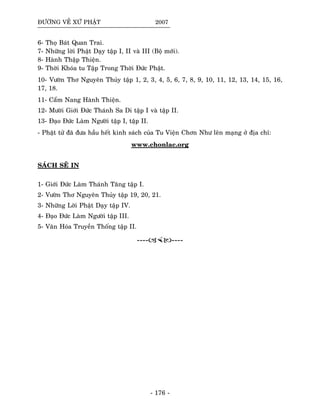 ÑÖÔØNG VEÀ XÖÙ PHAÄT 2007
6- Thoï Baùt Quan Trai.
7- Nhöõng lôøi Phaät Daïy taäp I, II vaø III (Boä môùi).
8- Haønh Thaäp Thieän.
9- Thôøi Khoùa tu Taäp Trong Thôøi Ñöùc Phaät.
10- Vöôøn Thô Nguyeân Thuûy taäp 1, 2, 3, 4, 5, 6, 7, 8, 9, 10, 11, 12, 13, 14, 15, 16,
17, 18.
11- Caåm Nang Haønh Thieän.
12- Möôøi Giôùi Ñöùc Thaùnh Sa Di taäp I vaø taäp II.
13- Ñaïo Ñöùc Laøm Ngöôøi taäp I, taäp II.
- Phaät töû ñaõ ñöa haàu heát kinh saùch cuûa Tu Vieän Chôn Nhö leân maïng ôû ñòa chæ:
www.chonlac.org
SAÙCH SEÕ IN
1- Giôùi Ñöùc Laøm Thaùnh Taêng taäp I.
2- Vöôøn Thô Nguyeân Thuûy taäp 19, 20, 21.
3- Nhöõng Lôøi Phaät Daïy taäp IV.
4- Ñaïo Ñöùc Laøm Ngöôøi taäp III.
5- Vaên Hoùa Truyeàn Thoáng taäp II.
---- ----
- 176 -
 