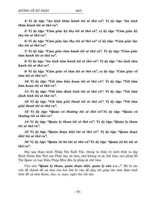 ÑÖÔØNG VEÀ XÖÙ PHAÄT 2007
4/ Vò aáy taäp: “An tònh thaân haønh toâi seõ thôû voâ”. Vò aáy taäp: “An tònh
thaân haønh toâi seõ thôû ra”.
5/ Vò aáy taäp: “Caûm giaùc hyû thoï toâi seõ thôû voâ”, vò aáy taäp: “Caûm giaùc hyû
thoï toâi seõ thôû ra”.
6/ Vò aáy taäp: “Caûm giaùc laïc thoï toâi seõ thôû voâ” vò aáy taäp: “Caûm giaùc laïc
thoï toâi seõ thôû ra”.
7/ Vò aáy taäp: “Caûm giaùc taâm haønh toâi seõ thôû voâ”. Vò aáy taäp: “Caûm giaùc
taâm haønh toâi seõ thôû ra”.
8/ Vò aáy taäp: “An tònh taâm haønh toâi seõ thôû voâ”. Vò aáy taäp: “An tònh taâm
haønh toâi seõ thôû ra”.
9/ Vò aáy taäp: “Caûm giaùc veà taâm toâi seõ thôû voâ”, vò aáy taäp: “Caûm giaùc veà
taâm toâi seõ thôû ra”.
10/ Vò aáy taäp: “Vôùi taâm haân hoan toâi seõ thôû voâ”. Vò aáy taäp: “Vôùi taâm
haân hoan toâi seõ thôû ra”.
11/ Vò aáy taäp: “Vôùi taâm ñònh tænh toâi seõ thôû voâ”. Vò aáy taäp: “Vôùi taâm
ñònh tænh toâi seõ thôû ra”.
12/ Vò aáy taäp: “Vôùi taâm giaûi thoaùt toâi seõ thôû voâ”. Vò aáy taäp: “Vôùi taâm
giaûi thoaùt toâi seõ thôû ra”.
13/ Vò aáy taäp: “Quaùn voâ thöôøng toâi seõ thôû voâ”.Vò aáy taäp: “Quaùn voâ
thöôøng toâi seõ thôû ra”.
14/ Vò aáy taäp: “Quaùn ly tham toâi seõ thôû voâ”. Vò aáy taäp: “Quaùn ly tham
toâi seõ thôû ra”.
15/ Vò aáy taäp: “Quaùn ñoaïn dieät toâi seõ thôû voâ”. Vò aáy taäp: “Quaùn ñoaïn
dieät toâi seõ thôû ra”.
16/ Vò aáy taäp: “Quaùn töø boû toâi seõ thôû voâ”.Vò aáy taäp: “Quaùn töø boû toâi seõ
thôû ra”.
Ñoïc qua ñoaïn kinh Nhaäp Töùc Xuaát Töùc, chuùng ta thaáy roõ caùch thöùc tu taäp
Ñònh Nieäm Hôi Thôû cuûa Phaät daïy xaû taâm, chöù khoâng coù öùc cheá taâm, coøn phaùp Soå
Töùc Quan vaø Luïc Dieäu Phaùp Moân ñeàu laø phaùp öùc cheá taâm.
Cho neân “Quaùn ly tham, quaùn ñoaïn dieät, quaùn ly saân v.v...”. Ñoù laø caùc
vaán ñeà chaùnh ñeå xaû taâm coøn hôi thôû laø vaán ñeà phuï chæ giuùp cho taâm ñöôïc tænh
thöùc ñeå xaû taâm tham, saân, si, maïn, nghi cho roát raùo.
- 18 -
 