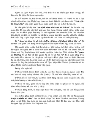 ÑÖÔØNG VEÀ XÖÙ PHAÄT Taäp VII
Ngöôøi tu Ñònh Nieäm Hôi Thôû, phaûi bieát chia ra nhieàu giai ñoaïn tu taäp, ñeå
laøm cho Töù Nieäm Xöù ñöôïc sung maõn.
Töø bieát hôi thôû voâ, hôi thôû ra, ñeán an tònh thaân haønh, toâi seõ thôû ra, ñoù laø taäp
chaùnh nieäm tænh giaùc ñeå cheá ngöï tham öu ôû ñôøi. Ñaáy laø giai ñoaïn moät. “tænh giaùc
laø haøng ñaàu” treân thaân quaùn thaân, thaân haønh noäi, töùc laø hôi thôû ra, voâ.
Töø caûm giaùc hyû thoï ñeán “an tònh taâm haønh toâi seõ thôû ra”. Ñoù laø treân thoï
quaùn thoï ñeå giuùp cho söùc tænh giaùc cao hôn luoân ôû trong chaùnh nieäm, khaéc phuïc
ñöôïc thoï, maø khaéc phuïc ñöôïc thoï thì cheá ngöï ñöôïc taâm tham öu ôû ñôøi. Maø caùc caûm
thoï, töùc laø hôi thôû voâ, hôi thôû ra, töùc laø tu taäp xaû thoï (thoï laïc, thoï khoå, thoï baát laïc
baát khoå). Ñaây laø giai ñoaïn hai tu taäp hôi thôû xaû taâm tham öu khaéc phuïc thoï.
Töø “caûm giaùc taâm toâi seõ thôû voâ ñeán vôùi taâm giaûi thoaùt toâi seõ thôû ra” ñoù
laø treân taâm quaùn taâm duøng söùc tænh giaùc chaùnh nieäm ñeå cheá ngöï tham öu ôû ñôøi.
Moät ngöôøi kheùo tu taäp hôi thôû nhö vaäy thì khoâng theå thaát nieäm, khoâng theå
khoâng coù tænh giaùc. Ñoù laø caùch thöùc quaùn taâm treân taâm ñeå xaû taâm tham, saân, si
(tham öu). Ñaây laø giai ñoaïn thöù ba cuûa ngöôøi tu thieàn ñaïo Phaät xaû taâm. Töø “quaùn
voâ thöôøng toâi seõ thôû voâ ñeán quaùn töø boû toâi seõ thôû ra” ñoù laø quaùn phaùp treân
caùc phaùp ñeå xaû taâm xa lìa caùc phaùp, cheá ngöï vaø khaéc phuïc tham öu ôû ñôøi. Do nhôø
tu taäp nhö vaäy, môùi ñoaïn tröø tham öu vôùi trí tueä kheùo nhìn söï vaät (caùc phaùp) vôùi
taâm xaû ly. Ñaây laø giai ñoaïn thöù tö tu veà Ñònh Nieäm Hôi Thôû xaû ly taâm duïc vaø aùc
phaùp khieán cho boán nieäm xöù ñöôïc vieân maõn.
Trong boán loaïi ñònh:
1/ Ñònh Chaùnh Nieäm Tænh Giaùc, tu taäp theo haønh ñoäng cuûa ngoaïi thaân ñeàu
caâu höõu vôùi phaùp höôùng xaû taâm, nhö lyù taùc yù. Ñeå phaù hoân traàm thuøy mieân voâ kyù
2/ Ñònh Nieäm Hôi Thôû, tu taäp theo haønh ñoäng noäi cuûa thaân cuõng ñeàu caâu höõu
vôùi phaùp höôùng xaû taâm nhö lyù taùc yù.
3/ Ñònh Voâ Laäu, quaùn xeùt tö duy cho thaáu trieät caùc phaùp noäi vaø ngoaïi, roài
duøng phaùp höôùng xaû taâm nhö lyù taùc yù.
4/ Ñònh Saùng Suoát, laø moät loaïi ñònh vöøa thö giaõn, vöøa xaû taâm baèng phaùp
höôùng thö giaõn.
Ñeàu laø boán phaùp ñònh xaû taâm (ly duïc ly aùc phaùp). Con neân nhôù kyõ “thieàn cuûa
Phaät laø thieàn xaû taâm”. Ñoïc baøi kinh Nhaäp Töùc, Xuaát Töùc chaéc con ñaõ roõ, khoâng
phaûi chæ coù Thaày daïy thieàn xaû taâm maø chính ñöùc Phaät ñaõ daïy nhö vaäy. Thaày chæ
laø ngöôøi daïy laïi lôøi cuûa ñöùc Phaät maø thoâi.
- 19 -
 