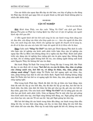 ÑÖÔØNG VEÀ XÖÙ PHAÄT 2007
Coøn caùc thieàn cuûa ngoaïi ñaïo ñeàu daïy öùc cheá taâm, con haõy coá gaéng tu cho ñuùng
lôøi Phaät daïy thì keát quaû ngay lieàn coù söï giaûi thoaùt cuï theå giaûi thoaùt khoâng phaûi tu
nhieàu ñôøi nhieàu kieáp.
CAÄN TÖÛ NGHIEÄP
Caâu hoûi cuûa Lieãu Ñöùc.
Hoûi: Kính thöa Thaày, con ñoïc cuoán “Soáng Vaø Cheát” cuûa dòch giaû Thích
Quang Phuù giaùo sö Phaät hoïc tröôøng Quoác hoïc Hueá noùi veà caän töû nghieäp cuûa ngöôøi
beänh saép cheát qua ñôøi:
1/ Khi ngöôøi beänh taét hôi thôû cuoái cuøng laø luùc caùc haønh trong thaân ñang tan
raõ, ñau ñôùn, neáu ñoäng vaøo thaân nhö thay quaàn aùo v.v... laøm cho ngöôøi ñoù ñau ñôùn
hôn, neân sanh loøng saân haän, khieán cho nghieäp löïc ngöôøi ñoù chuyeån töø töø sang aùc,
do ñoù seõ bò ñoïa vaøo saùu neûo luaân hoài (maëc duø ngöôøi ñoù laø tyø kheo vaãn bò ñoïa).
Ñaùp: Cuoán saùch “Soáng Vaø Cheát” cuûa dòch giaû Thích Quang Phuù dòch laø cuoán
tieåu luaän caän töû nghieäp cuûa kinh saùch phaùt trieån luaän theo caän töû nghieäp cuûa
ngoaïi ñaïo (Baø La Moân) neân khoâng ñuùng vôùi yù nghóa cuûa ñaïo Phaät. Kinh saùch phaùt
trieån xaây döïng caän töû nghieäp theo töôûng giaûi cuûa taø giaùo ngoaïi ñaïo, khoâng ñuùng
söï thaät, chæ coù nhöõng ngöôøi khoâng bieát thì tin, coøn nhöõng ngöôøi thoâng suoát kinh
saùch Nguyeân Thuûy thì khoâng theå naøo tin ñöôïc.
Baøi kinh Nhaäp Töù Xuaát Töùc trong kinh Trung Boä taäp 3 trang 249, ñöùc Phaät
ñaõ daïy vaø xaùc ñònh raát roõ raøng: “hôi thôû voâ, ra coøn laø thaân, thoï, taâm vaø phaùp
cuûa chuùng sanh coøn, hôi thôû ra, voâ döøng laø thaân, thoï, taâm, phaùp cuûa
chuùng sanh döøng”. Ngöôøi nhaäp Töù Thieàn hôi thôû ngöng nghæ maø thaân, thoï,
taâm, phaùp khoâng hoaïi dieät laø nhôø söùc thieàn ñònh. Ngöôøi bình thöôøng khoâng nhaäp
ñöôïc Töù Thieàn khi hôi thôû ra voâ ngöng nghæ thì thaân, thoï, taâm, phaùp cuûa ngöôøi aáy
cuõng ngöng nghæ.
Nhö trong kinh Phaät daïy: Haønh ñaõ dieät thì laáy gì thaân coøn hoaït ñoäng, taâm
thöùc ñaõ maát thì laáy gì coøn bieát ñaâu, thoï ñaõ dieät thì laáy gì maø ñau, hôi thôû töùc laø
haønh dieät, thoï dieät, taâm dieät thì thaân luùc baáy giôø nhö cuïc ñaù, goác caây coøn bieát gì
ñau nhöùc, giaän hôøn. Cho neân kinh saùch “Soáng Vaø Cheát” chæ laø töôûng giaûi cuûa caùc
nhaø hoïc giaû kinh saùch phaùt trieån. Giaùo sö Quang Phuù laø moät nhaø hoïc giaû giaûng
theo kinh saùch nhö vaäy, chöù Ngaøi cuõng khoâng bieát ñuùng, sai. Ngaøi gioáng nhö moät
con chim hoïc noùi, xöa caùc Toå noùi sao thì baây giôø Ngaøi giaûng laïi nhö vaäy.
Khi hôi thôû döøng thì caùc haønh trong thaân ñeàu döøng, caùc haønh trong thaân ñeàu
döøng thì thoï vaø taâm thöùc cuõng döøng, maø thoï vaø taâm thöùc döøng thì coøn bieát ñau
bieát nhöùc choã naøo nöõa ñaâu. Nhö vaäy laø moät kieáp ngöôøi ñaõ heát roài, khoâng coøn nöõa.
- 20 -
 