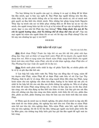 ÑÖÔØNG VEÀ XÖÙ PHAÄT 2007
Tin hay khoâng tin laø quyeàn cuûa quyù vò, nhöng ít ra quyù vò ñöøng ñeå keû khaùc
löøa ñaûo mình, quyù vò haõy suy nghó ñi. Ñaïo Phaät daïy ngöôøi khoâng neân löøa ñaûo,
chaân thaät, töï löïc cöùu mình chaúng caàn ai hoä nieäm cho mình caû, chæ coù mình môùi
giaûi quyeát söï ñau khoå cho chính mình. Neân nhöõng baøi phaùp trong kinh Nguyeân
Thuûy daïy töï mình söûa sai vaø khaéc phuïc nhöõng ñieàu aùc ñeå ñem laïi söï an vui cho
mình, cho ngöôøi trong hieän taïi thì coù lo gì ai hoä nieäm ñeå taïo caän töû nghieäp toát cho
mình. Quyù vò coøn nhôù lôøi Phaät daïy hay khoâng? “Haõy thaép ñuoác leân maø ñi Ta
chæ laø ngöôøi höôùng ñaïo, chöù Ta khoâng theå ñi thay theá cho ai caû”. Vaäy maø
moïi ngöôøi hoä nieäm cho ngöôøi khaùc thì coù sai vôùi lôøi daïy cuûa Phaät chaêng? Caâu traû
lôøi naøy xin nhöôøng laïi quyù vò traû lôøi!!!
TIEÁP DAÃN VEÀ CÖÏC LAÏC
Caâu hoûi cuûa Lieãu Ñöùc.
Hoûi: Kính thöa Thaày! Tröôùc luùc haáp hoái vaø sau khi taét thôû, phaûi nhôø baïn
ñoàng ñaïo (hay môøi sö thaày) veà tuïng kinh nieäm Phaät ñeå trôï duyeân cho ngöôøi beänh
ñang hoân meâ. Nhôø coù tuïng nieäm aâm thanh nieäm Phaät, tuïng kinh khieán cho ngöôøi
beänh tònh taâm nhôù Phaät, nieäm Phaät, nhôø ñoù seõ döùt ñöôïc nghieäp, ñöôïc Phaät ñoùn veà
Taây Phöông Cöïc Laïc (maëc duø ngöôøi ñoù laø ñaïi aùc).
Ñaùp: Kinh saùch phaùt trieån nhaát laø daïy veà phaàn Tònh Ñoä, coù nhieàu phaàn raát
laø voâ lyù vaø phi ñaïo ñöùc heát söùc:
1/ Luùc haáp hoái (saép cheát) röôùc Sö, Thaày hay caùc ñoàng ñaïo veà tuïng, nieäm ñeå
trôï duyeân nhôù Phaät, nieäm Phaät ñeå seõ ñöôïc Phaät röôùc hoàn veà coõi Cöïc Laïc Taây
Phöông, thaät laø phi lyù voâ cuøng. Khi coøn soáng maïnh khoûe ñeán chuøa laïy Phaät, tuïng
kinh nieäm chuù maø nghieäp vaãn chöa tieâu ñöôïc, huoáng laø luùc beänh taät söùc yeáu vaø
nhaát laø luùc haáp hoái thì coøn söùc ñaâu maø chieán thaéng laïi nghieäp aùc. Neáu coù coá gaéng
tænh thöùc ñeå nieäm Phaät cuõng khoâng noåi, vì thaân töù ñaïi saép tan raõ thì ñau nhöùc
taän cuøng, coøn söùc chòu ñöïng söï ñau khoå cuûa thaân vaø taâm. Luùc baây giôø coøn söùc ñaâu
chòu noåi nhöõng côn ñau taän cuøng cuûa thaân meänh, tinh thaàn thì roái ren, phaàn ñau
dôùn, phaàn sôï cheát, phaàn thöông con chaùu thì laøm sao coøn bình tónh ñaâu maø nieäm
Phaät.
2/ Nhaân quaû do mình taïo ra thaønh nghieäp, thì phaûi chính mình tu taäp söûa ñoåi
taâm taùnh ñi vaøo thieän phaùp, thì nghieäp kia môùi tieâu tröø. Chöù ñaâu coù nieäm Phaät
saùm hoái maø tieâu toäi, tieâu nghieäp ñöôïc. Neáu nieäm Phaät, saùm hoái, ngoài thieàn maø
tieâu toäi tieâu nghieäp, thì ñoù laø loái löøa ñaûo, löôøng gaït ngöôøi cuûa kinh phaùt trieån Baø
La Moân giaùo, cuûa nhöõng oâng thaày kieán giaûi hoïc giaû löøa ñaûo ngöôøi ñeå ngoài maùt aên
baùt vaøng.
- 22 -
 